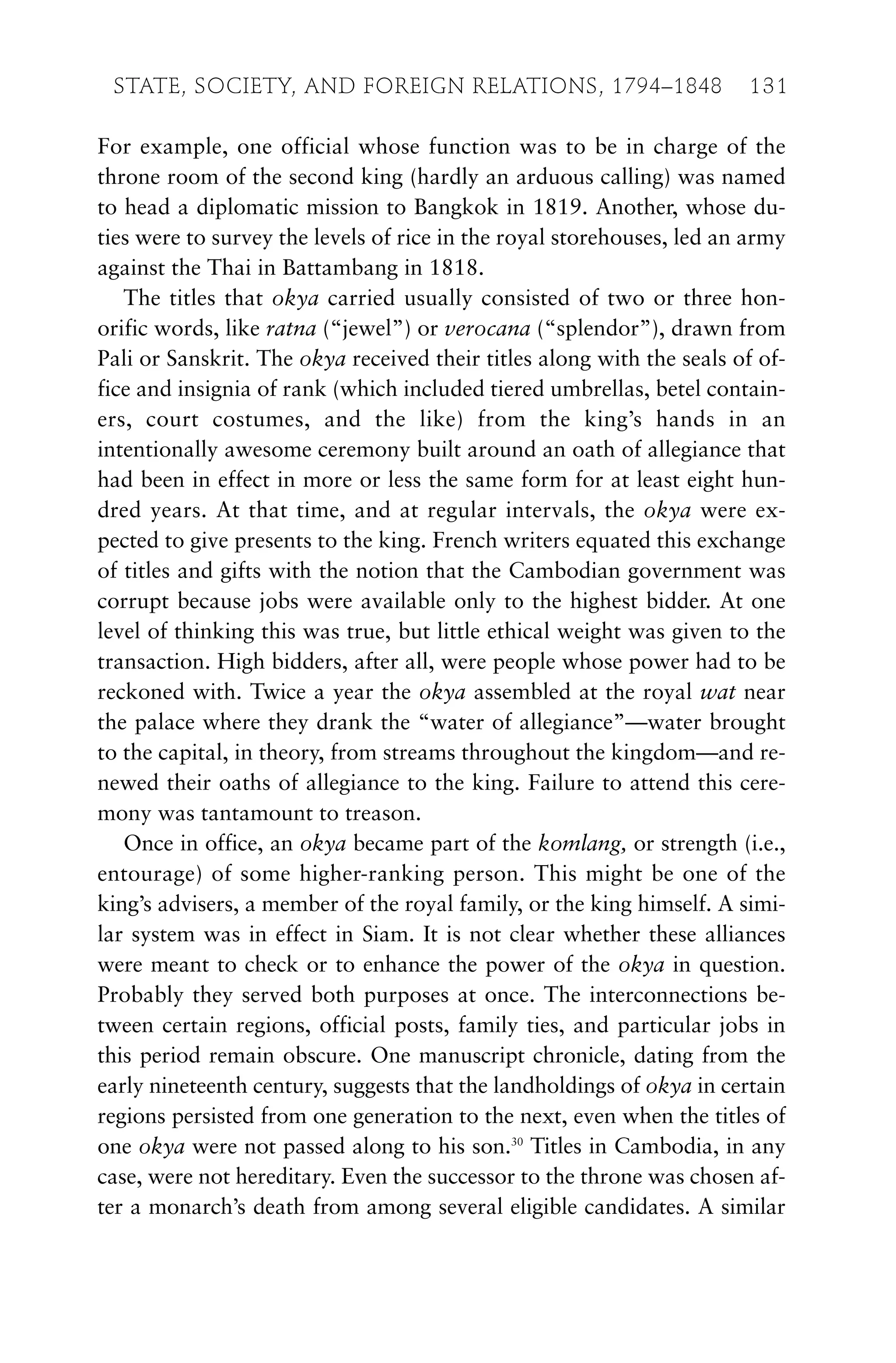 For example, one official whose function was to be in charge of the
throne room of the second king (hardly an arduous calling) was named
to head a diplomatic mission to Bangkok in 1819. Another, whose du-
ties were to survey the levels of rice in the royal storehouses, led an army
against the Thai in Battambang in 1818.
The titles that okya carried usually consisted of two or three hon-
orific words, like ratna (“jewel”) or verocana (“splendor”), drawn from
Pali or Sanskrit. The okya received their titles along with the seals of of-
fice and insignia of rank (which included tiered umbrellas, betel contain-
ers, court costumes, and the like) from the king’s hands in an
intentionally awesome ceremony built around an oath of allegiance that
had been in effect in more or less the same form for at least eight hun-
dred years. At that time, and at regular intervals, the okya were ex-
pected to give presents to the king. French writers equated this exchange
of titles and gifts with the notion that the Cambodian government was
corrupt because jobs were available only to the highest bidder. At one
level of thinking this was true, but little ethical weight was given to the
transaction. High bidders, after all, were people whose power had to be
reckoned with. Twice a year the okya assembled at the royal wat near
the palace where they drank the “water of allegiance”—water brought
to the capital, in theory, from streams throughout the kingdom—and re-
newed their oaths of allegiance to the king. Failure to attend this cere-
mony was tantamount to treason.
Once in office, an okya became part of the komlang, or strength (i.e.,
entourage) of some higher-ranking person. This might be one of the
king’s advisers, a member of the royal family, or the king himself. A simi-
lar system was in effect in Siam. It is not clear whether these alliances
were meant to check or to enhance the power of the okya in question.
Probably they served both purposes at once. The interconnections be-
tween certain regions, official posts, family ties, and particular jobs in
this period remain obscure. One manuscript chronicle, dating from the
early nineteenth century, suggests that the landholdings of okya in certain
regions persisted from one generation to the next, even when the titles of
one okya were not passed along to his son.30
Titles in Cambodia, in any
case, were not hereditary. Even the successor to the throne was chosen af-
ter a monarch’s death from among several eligible candidates. A similar
STATE, SOCIETY, AND FOREIGN RELATIONS, 1794–1848 131
 