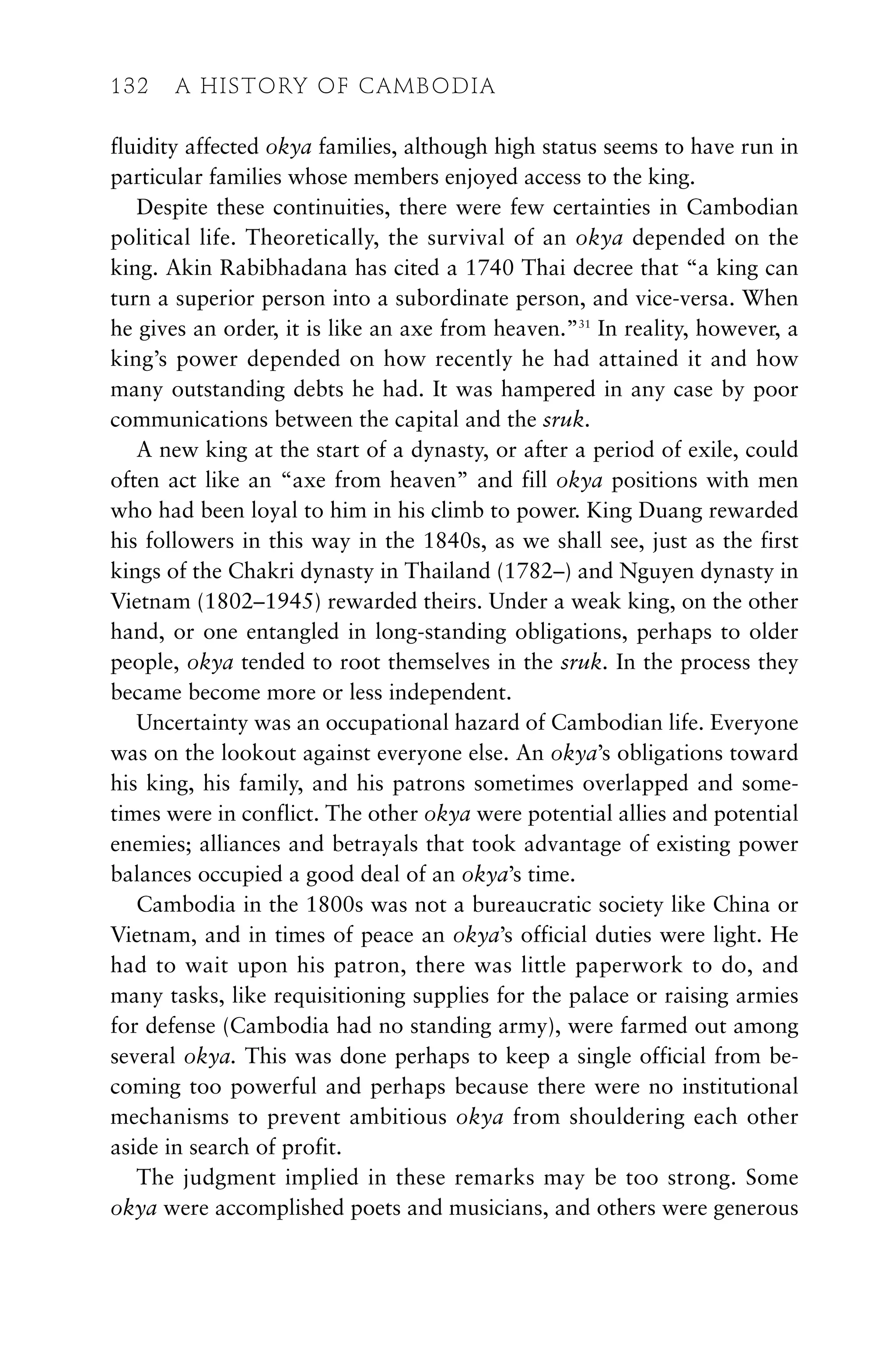 fluidity affected okya families, although high status seems to have run in
particular families whose members enjoyed access to the king.
Despite these continuities, there were few certainties in Cambodian
political life. Theoretically, the survival of an okya depended on the
king. Akin Rabibhadana has cited a 1740 Thai decree that “a king can
turn a superior person into a subordinate person, and vice-versa. When
he gives an order, it is like an axe from heaven.”31
In reality, however, a
king’s power depended on how recently he had attained it and how
many outstanding debts he had. It was hampered in any case by poor
communications between the capital and the sruk.
A new king at the start of a dynasty, or after a period of exile, could
often act like an “axe from heaven” and fill okya positions with men
who had been loyal to him in his climb to power. King Duang rewarded
his followers in this way in the 1840s, as we shall see, just as the first
kings of the Chakri dynasty in Thailand (1782–) and Nguyen dynasty in
Vietnam (1802–1945) rewarded theirs. Under a weak king, on the other
hand, or one entangled in long-standing obligations, perhaps to older
people, okya tended to root themselves in the sruk. In the process they
became become more or less independent.
Uncertainty was an occupational hazard of Cambodian life. Everyone
was on the lookout against everyone else. An okya’s obligations toward
his king, his family, and his patrons sometimes overlapped and some-
times were in conflict. The other okya were potential allies and potential
enemies; alliances and betrayals that took advantage of existing power
balances occupied a good deal of an okya’s time.
Cambodia in the 1800s was not a bureaucratic society like China or
Vietnam, and in times of peace an okya’s official duties were light. He
had to wait upon his patron, there was little paperwork to do, and
many tasks, like requisitioning supplies for the palace or raising armies
for defense (Cambodia had no standing army), were farmed out among
several okya. This was done perhaps to keep a single official from be-
coming too powerful and perhaps because there were no institutional
mechanisms to prevent ambitious okya from shouldering each other
aside in search of profit.
The judgment implied in these remarks may be too strong. Some
okya were accomplished poets and musicians, and others were generous
132 A HISTORY OF CAMBODIA
 