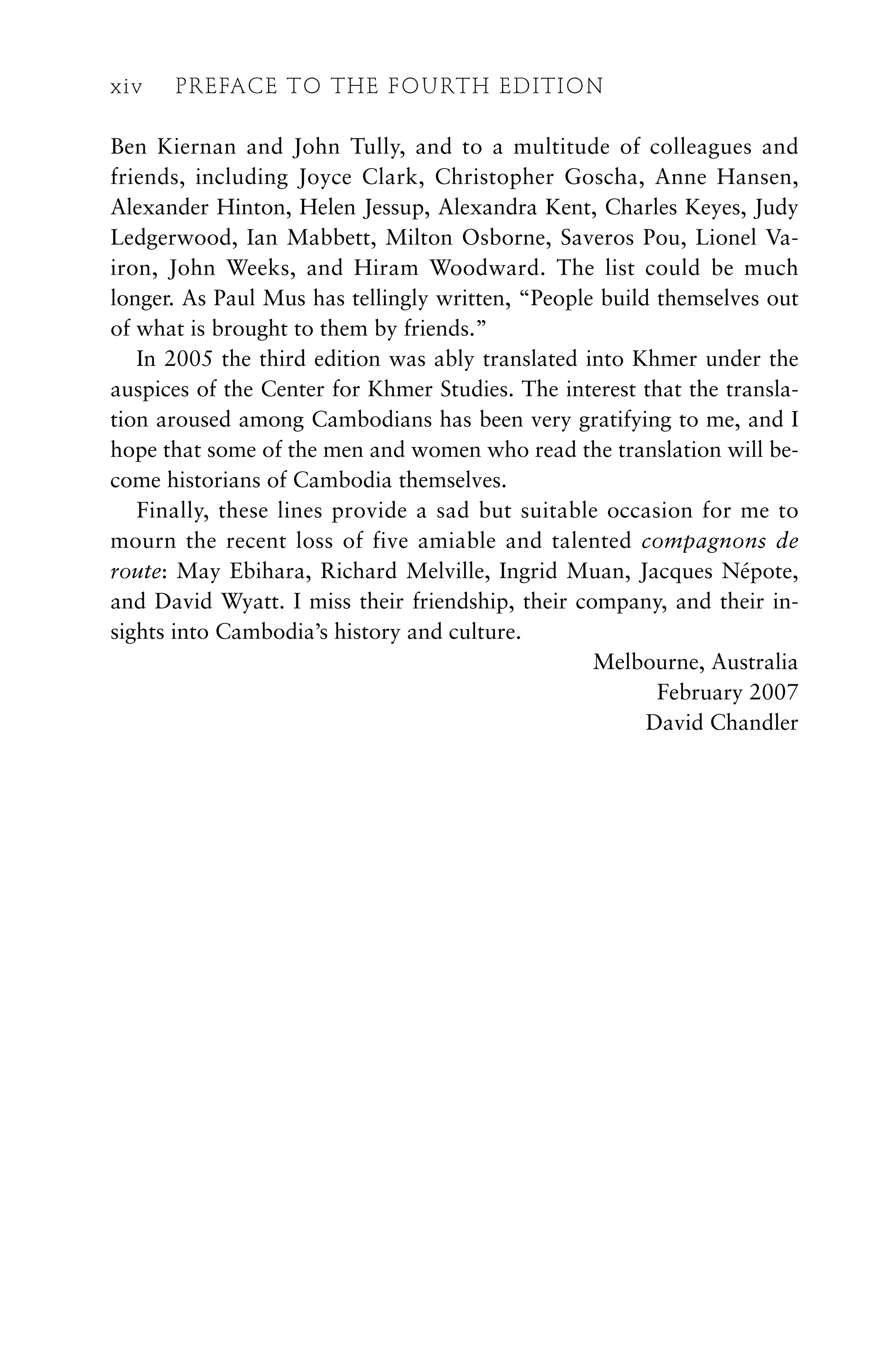 Ben Kiernan and John Tully, and to a multitude of colleagues and
friends, including Joyce Clark, Christopher Goscha, Anne Hansen,
Alexander Hinton, Helen Jessup, Alexandra Kent, Charles Keyes, Judy
Ledgerwood, Ian Mabbett, Milton Osborne, Saveros Pou, Lionel Va-
iron, John Weeks, and Hiram Woodward. The list could be much
longer. As Paul Mus has tellingly written, “People build themselves out
of what is brought to them by friends.”
In 2005 the third edition was ably translated into Khmer under the
auspices of the Center for Khmer Studies. The interest that the transla-
tion aroused among Cambodians has been very gratifying to me, and I
hope that some of the men and women who read the translation will be-
come historians of Cambodia themselves.
Finally, these lines provide a sad but suitable occasion for me to
mourn the recent loss of five amiable and talented compagnons de
route: May Ebihara, Richard Melville, Ingrid Muan, Jacques Népote,
and David Wyatt. I miss their friendship, their company, and their in-
sights into Cambodia’s history and culture.
Melbourne, Australia
February 2007
David Chandler
xiv PREFACE TO THE FOURTH EDITION
 