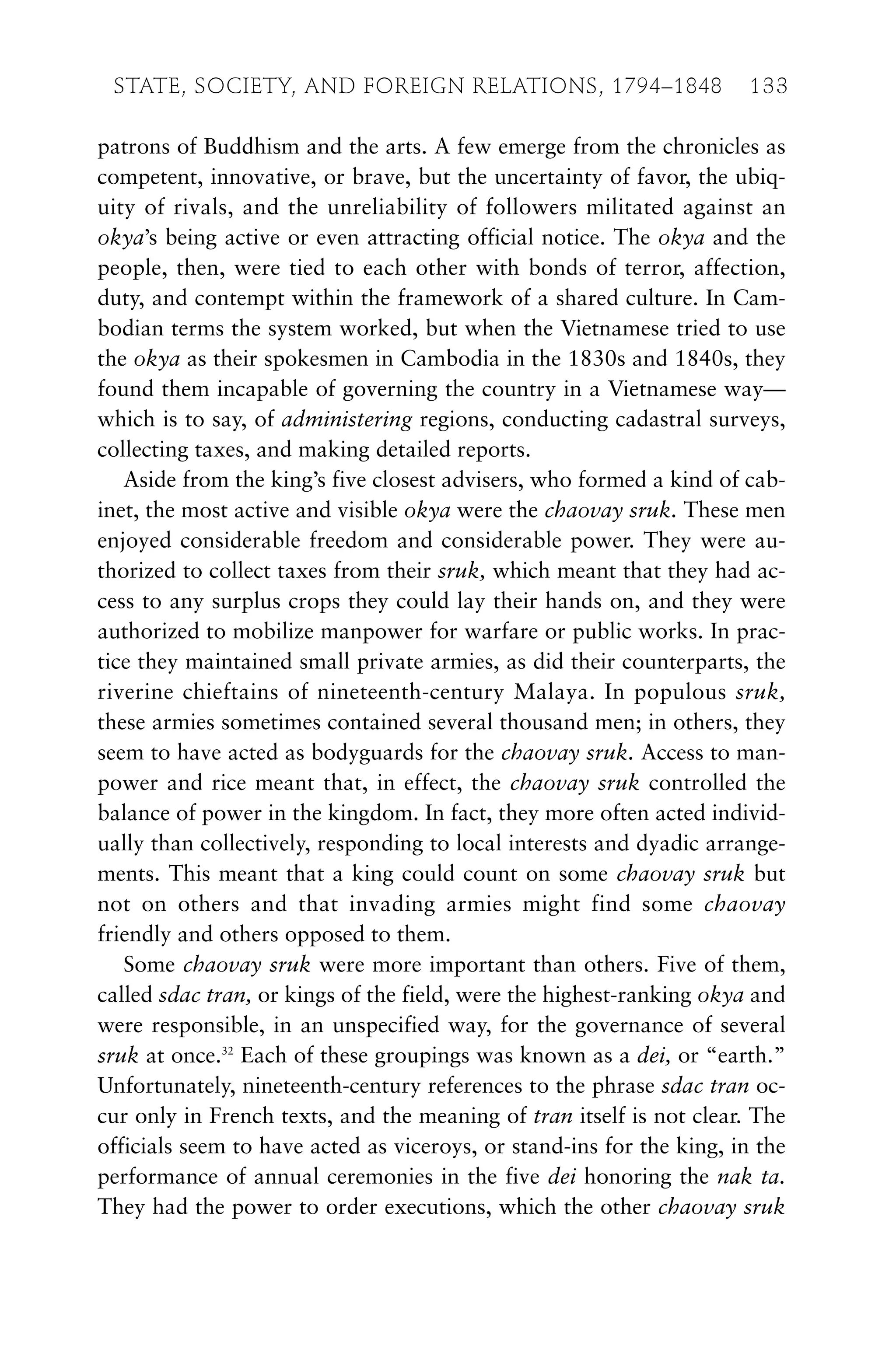 patrons of Buddhism and the arts. A few emerge from the chronicles as
competent, innovative, or brave, but the uncertainty of favor, the ubiq-
uity of rivals, and the unreliability of followers militated against an
okya’s being active or even attracting official notice. The okya and the
people, then, were tied to each other with bonds of terror, affection,
duty, and contempt within the framework of a shared culture. In Cam-
bodian terms the system worked, but when the Vietnamese tried to use
the okya as their spokesmen in Cambodia in the 1830s and 1840s, they
found them incapable of governing the country in a Vietnamese way—
which is to say, of administering regions, conducting cadastral surveys,
collecting taxes, and making detailed reports.
Aside from the king’s five closest advisers, who formed a kind of cab-
inet, the most active and visible okya were the chaovay sruk. These men
enjoyed considerable freedom and considerable power. They were au-
thorized to collect taxes from their sruk, which meant that they had ac-
cess to any surplus crops they could lay their hands on, and they were
authorized to mobilize manpower for warfare or public works. In prac-
tice they maintained small private armies, as did their counterparts, the
riverine chieftains of nineteenth-century Malaya. In populous sruk,
these armies sometimes contained several thousand men; in others, they
seem to have acted as bodyguards for the chaovay sruk. Access to man-
power and rice meant that, in effect, the chaovay sruk controlled the
balance of power in the kingdom. In fact, they more often acted individ-
ually than collectively, responding to local interests and dyadic arrange-
ments. This meant that a king could count on some chaovay sruk but
not on others and that invading armies might find some chaovay
friendly and others opposed to them.
Some chaovay sruk were more important than others. Five of them,
called sdac tran, or kings of the field, were the highest-ranking okya and
were responsible, in an unspecified way, for the governance of several
sruk at once.32
Each of these groupings was known as a dei, or “earth.”
Unfortunately, nineteenth-century references to the phrase sdac tran oc-
cur only in French texts, and the meaning of tran itself is not clear. The
officials seem to have acted as viceroys, or stand-ins for the king, in the
performance of annual ceremonies in the five dei honoring the nak ta.
They had the power to order executions, which the other chaovay sruk
STATE, SOCIETY, AND FOREIGN RELATIONS, 1794–1848 133
 