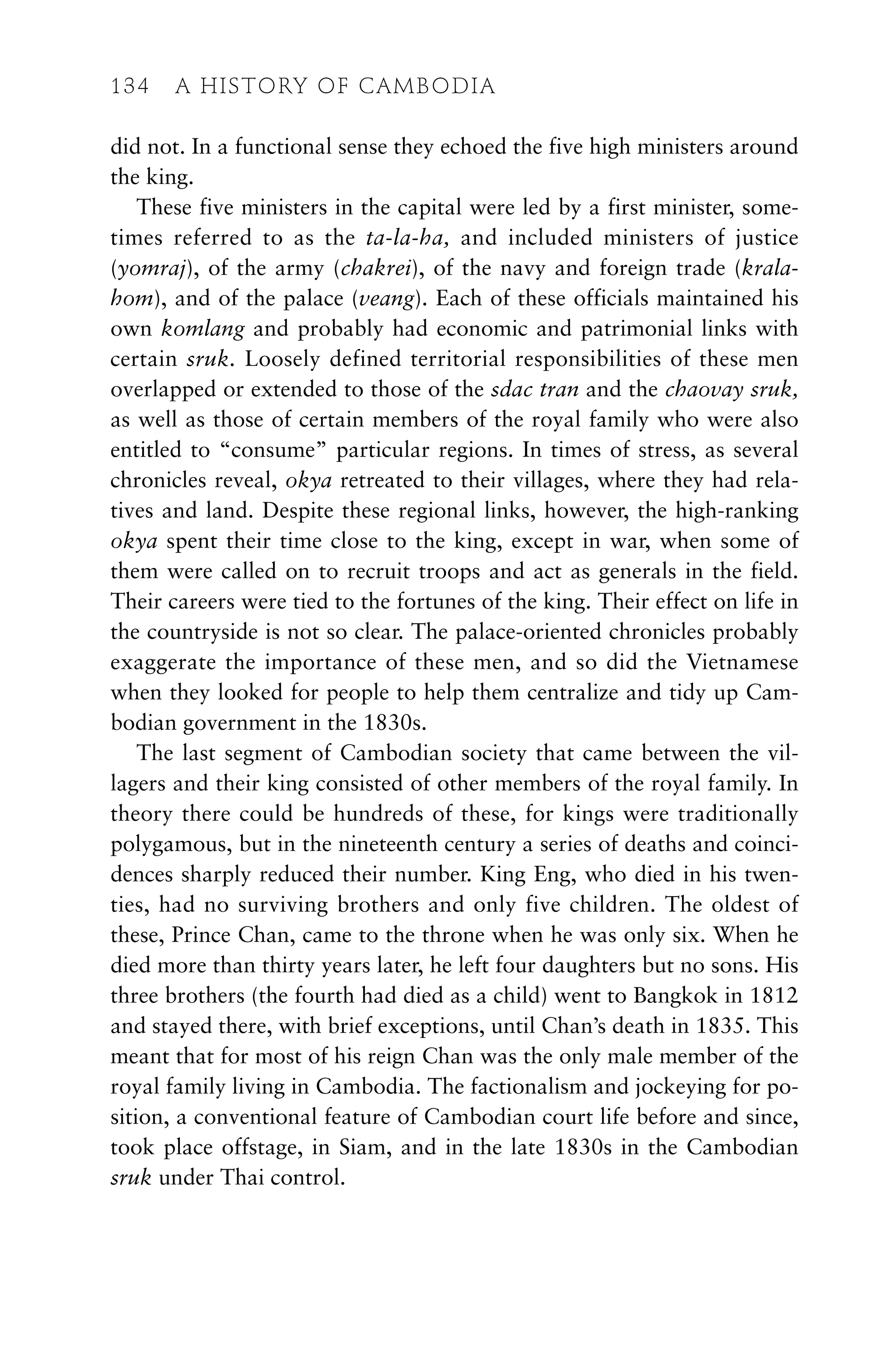 did not. In a functional sense they echoed the five high ministers around
the king.
These five ministers in the capital were led by a first minister, some-
times referred to as the ta-la-ha, and included ministers of justice
(yomraj), of the army (chakrei), of the navy and foreign trade (krala-
hom), and of the palace (veang). Each of these officials maintained his
own komlang and probably had economic and patrimonial links with
certain sruk. Loosely defined territorial responsibilities of these men
overlapped or extended to those of the sdac tran and the chaovay sruk,
as well as those of certain members of the royal family who were also
entitled to “consume” particular regions. In times of stress, as several
chronicles reveal, okya retreated to their villages, where they had rela-
tives and land. Despite these regional links, however, the high-ranking
okya spent their time close to the king, except in war, when some of
them were called on to recruit troops and act as generals in the field.
Their careers were tied to the fortunes of the king. Their effect on life in
the countryside is not so clear. The palace-oriented chronicles probably
exaggerate the importance of these men, and so did the Vietnamese
when they looked for people to help them centralize and tidy up Cam-
bodian government in the 1830s.
The last segment of Cambodian society that came between the vil-
lagers and their king consisted of other members of the royal family. In
theory there could be hundreds of these, for kings were traditionally
polygamous, but in the nineteenth century a series of deaths and coinci-
dences sharply reduced their number. King Eng, who died in his twen-
ties, had no surviving brothers and only five children. The oldest of
these, Prince Chan, came to the throne when he was only six. When he
died more than thirty years later, he left four daughters but no sons. His
three brothers (the fourth had died as a child) went to Bangkok in 1812
and stayed there, with brief exceptions, until Chan’s death in 1835. This
meant that for most of his reign Chan was the only male member of the
royal family living in Cambodia. The factionalism and jockeying for po-
sition, a conventional feature of Cambodian court life before and since,
took place offstage, in Siam, and in the late 1830s in the Cambodian
sruk under Thai control.
134 A HISTORY OF CAMBODIA
 