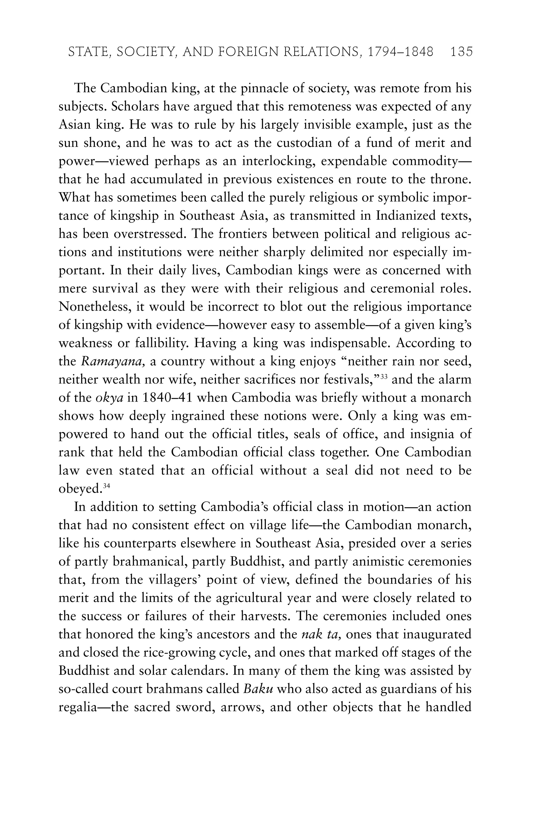 The Cambodian king, at the pinnacle of society, was remote from his
subjects. Scholars have argued that this remoteness was expected of any
Asian king. He was to rule by his largely invisible example, just as the
sun shone, and he was to act as the custodian of a fund of merit and
power—viewed perhaps as an interlocking, expendable commodity—
that he had accumulated in previous existences en route to the throne.
What has sometimes been called the purely religious or symbolic impor-
tance of kingship in Southeast Asia, as transmitted in Indianized texts,
has been overstressed. The frontiers between political and religious ac-
tions and institutions were neither sharply delimited nor especially im-
portant. In their daily lives, Cambodian kings were as concerned with
mere survival as they were with their religious and ceremonial roles.
Nonetheless, it would be incorrect to blot out the religious importance
of kingship with evidence—however easy to assemble—of a given king’s
weakness or fallibility. Having a king was indispensable. According to
the Ramayana, a country without a king enjoys “neither rain nor seed,
neither wealth nor wife, neither sacrifices nor festivals,”33
and the alarm
of the okya in 1840–41 when Cambodia was briefly without a monarch
shows how deeply ingrained these notions were. Only a king was em-
powered to hand out the official titles, seals of office, and insignia of
rank that held the Cambodian official class together. One Cambodian
law even stated that an official without a seal did not need to be
obeyed.34
In addition to setting Cambodia’s official class in motion—an action
that had no consistent effect on village life—the Cambodian monarch,
like his counterparts elsewhere in Southeast Asia, presided over a series
of partly brahmanical, partly Buddhist, and partly animistic ceremonies
that, from the villagers’ point of view, defined the boundaries of his
merit and the limits of the agricultural year and were closely related to
the success or failures of their harvests. The ceremonies included ones
that honored the king’s ancestors and the nak ta, ones that inaugurated
and closed the rice-growing cycle, and ones that marked off stages of the
Buddhist and solar calendars. In many of them the king was assisted by
so-called court brahmans called Baku who also acted as guardians of his
regalia—the sacred sword, arrows, and other objects that he handled
STATE, SOCIETY, AND FOREIGN RELATIONS, 1794–1848 135
 