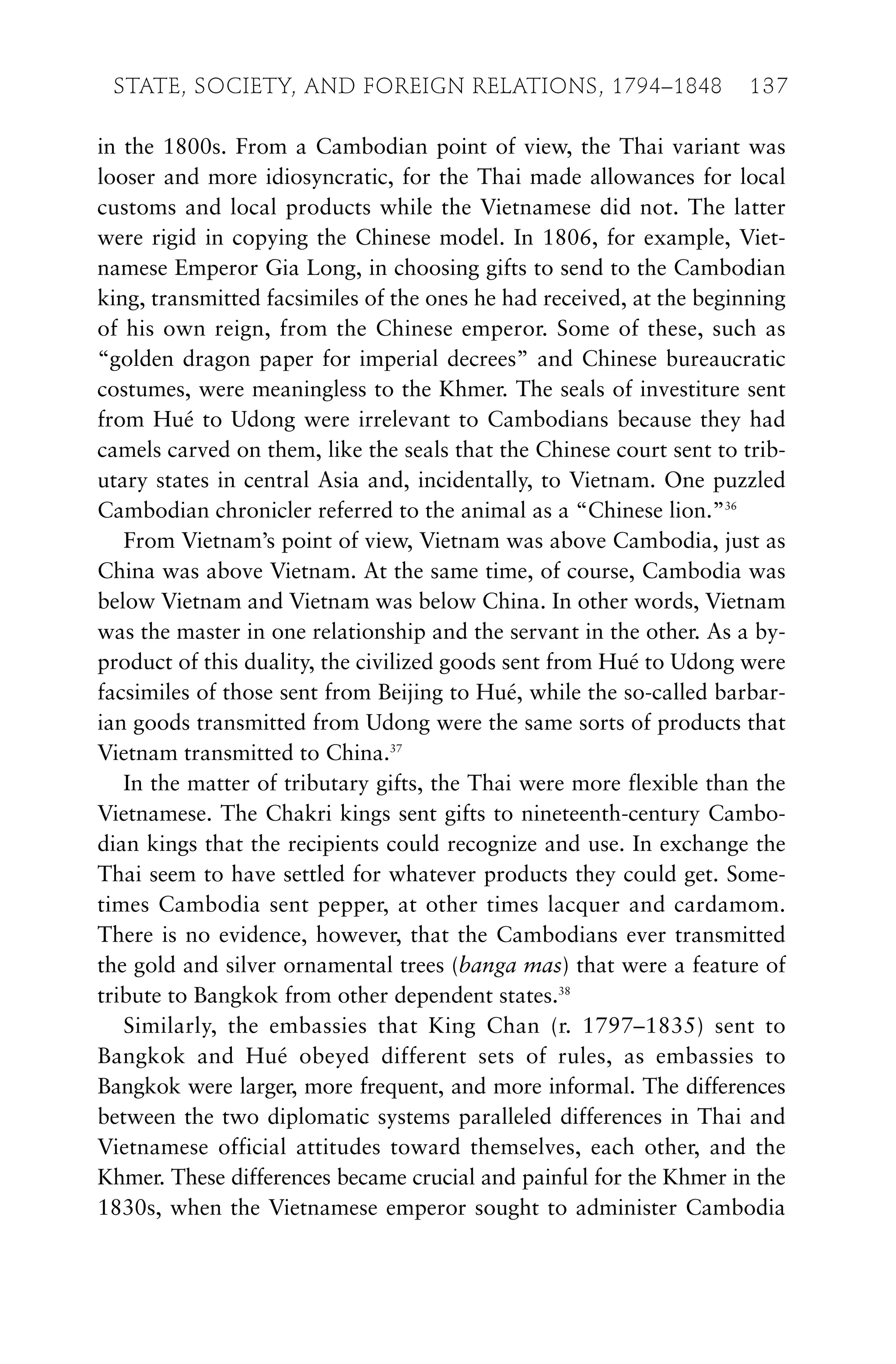 in the 1800s. From a Cambodian point of view, the Thai variant was
looser and more idiosyncratic, for the Thai made allowances for local
customs and local products while the Vietnamese did not. The latter
were rigid in copying the Chinese model. In 1806, for example, Viet-
namese Emperor Gia Long, in choosing gifts to send to the Cambodian
king, transmitted facsimiles of the ones he had received, at the beginning
of his own reign, from the Chinese emperor. Some of these, such as
“golden dragon paper for imperial decrees” and Chinese bureaucratic
costumes, were meaningless to the Khmer. The seals of investiture sent
from Hué to Udong were irrelevant to Cambodians because they had
camels carved on them, like the seals that the Chinese court sent to trib-
utary states in central Asia and, incidentally, to Vietnam. One puzzled
Cambodian chronicler referred to the animal as a “Chinese lion.”36
From Vietnam’s point of view, Vietnam was above Cambodia, just as
China was above Vietnam. At the same time, of course, Cambodia was
below Vietnam and Vietnam was below China. In other words, Vietnam
was the master in one relationship and the servant in the other. As a by-
product of this duality, the civilized goods sent from Hué to Udong were
facsimiles of those sent from Beijing to Hué, while the so-called barbar-
ian goods transmitted from Udong were the same sorts of products that
Vietnam transmitted to China.37
In the matter of tributary gifts, the Thai were more flexible than the
Vietnamese. The Chakri kings sent gifts to nineteenth-century Cambo-
dian kings that the recipients could recognize and use. In exchange the
Thai seem to have settled for whatever products they could get. Some-
times Cambodia sent pepper, at other times lacquer and cardamom.
There is no evidence, however, that the Cambodians ever transmitted
the gold and silver ornamental trees (banga mas) that were a feature of
tribute to Bangkok from other dependent states.38
Similarly, the embassies that King Chan (r. 1797–1835) sent to
Bangkok and Hué obeyed different sets of rules, as embassies to
Bangkok were larger, more frequent, and more informal. The differences
between the two diplomatic systems paralleled differences in Thai and
Vietnamese official attitudes toward themselves, each other, and the
Khmer. These differences became crucial and painful for the Khmer in the
1830s, when the Vietnamese emperor sought to administer Cambodia
STATE, SOCIETY, AND FOREIGN RELATIONS, 1794–1848 137
 