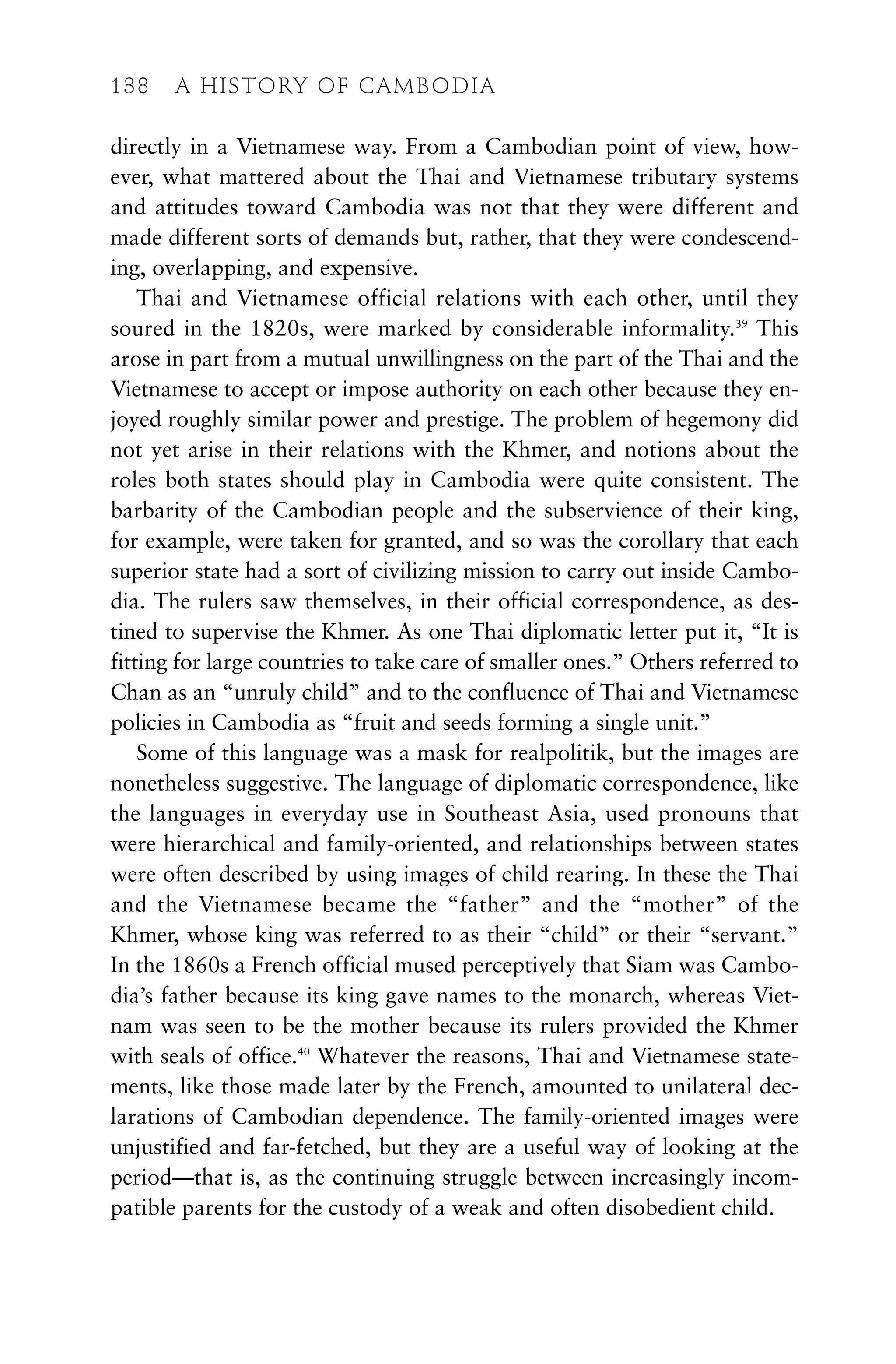 directly in a Vietnamese way. From a Cambodian point of view, how-
ever, what mattered about the Thai and Vietnamese tributary systems
and attitudes toward Cambodia was not that they were different and
made different sorts of demands but, rather, that they were condescend-
ing, overlapping, and expensive.
Thai and Vietnamese official relations with each other, until they
soured in the 1820s, were marked by considerable informality.39
This
arose in part from a mutual unwillingness on the part of the Thai and the
Vietnamese to accept or impose authority on each other because they en-
joyed roughly similar power and prestige. The problem of hegemony did
not yet arise in their relations with the Khmer, and notions about the
roles both states should play in Cambodia were quite consistent. The
barbarity of the Cambodian people and the subservience of their king,
for example, were taken for granted, and so was the corollary that each
superior state had a sort of civilizing mission to carry out inside Cambo-
dia. The rulers saw themselves, in their official correspondence, as des-
tined to supervise the Khmer. As one Thai diplomatic letter put it, “It is
fitting for large countries to take care of smaller ones.” Others referred to
Chan as an “unruly child” and to the confluence of Thai and Vietnamese
policies in Cambodia as “fruit and seeds forming a single unit.”
Some of this language was a mask for realpolitik, but the images are
nonetheless suggestive. The language of diplomatic correspondence, like
the languages in everyday use in Southeast Asia, used pronouns that
were hierarchical and family-oriented, and relationships between states
were often described by using images of child rearing. In these the Thai
and the Vietnamese became the “father” and the “mother” of the
Khmer, whose king was referred to as their “child” or their “servant.”
In the 1860s a French official mused perceptively that Siam was Cambo-
dia’s father because its king gave names to the monarch, whereas Viet-
nam was seen to be the mother because its rulers provided the Khmer
with seals of office.40
Whatever the reasons, Thai and Vietnamese state-
ments, like those made later by the French, amounted to unilateral dec-
larations of Cambodian dependence. The family-oriented images were
unjustified and far-fetched, but they are a useful way of looking at the
period—that is, as the continuing struggle between increasingly incom-
patible parents for the custody of a weak and often disobedient child.
138 A HISTORY OF CAMBODIA
 