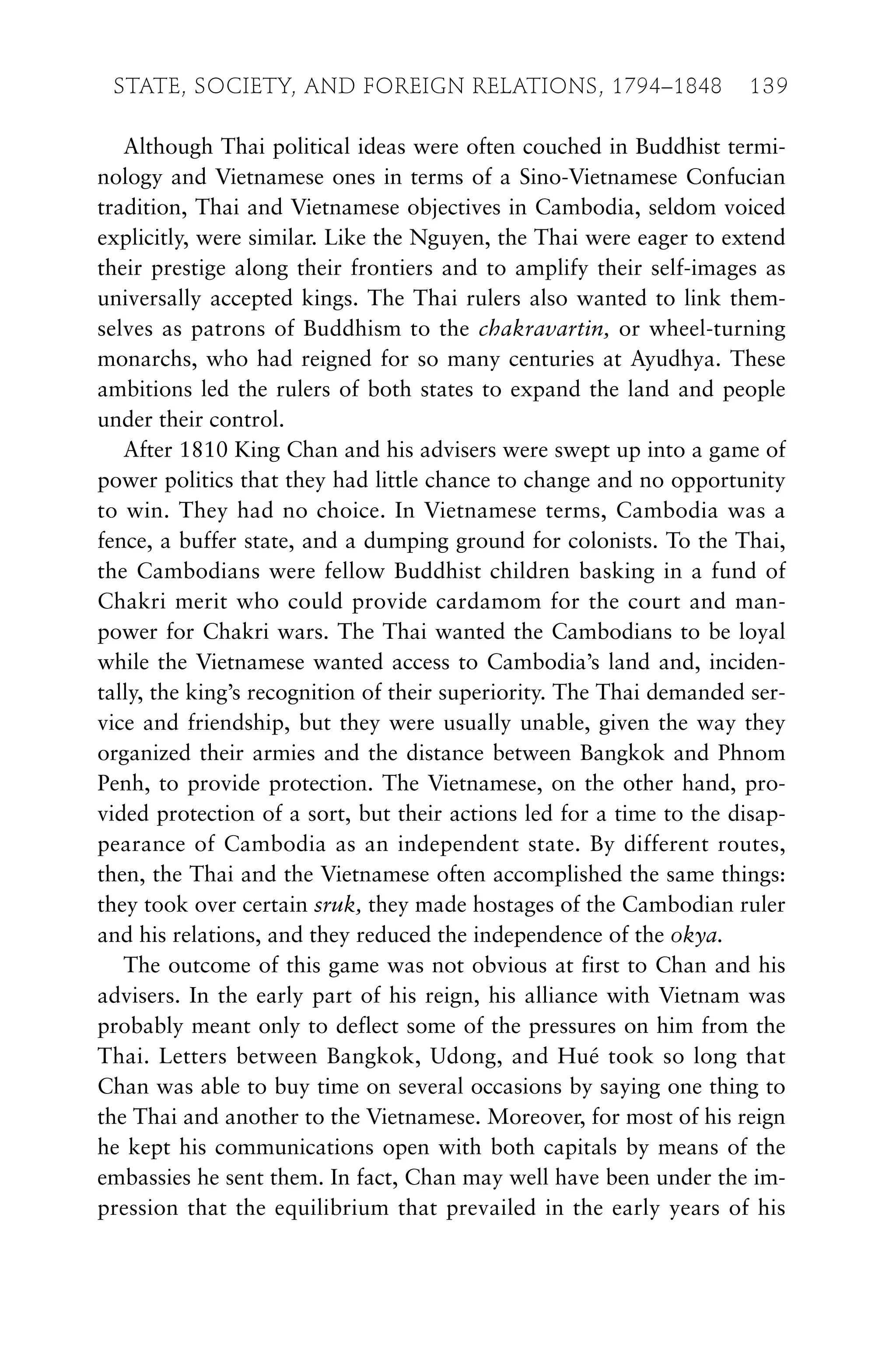 Although Thai political ideas were often couched in Buddhist termi-
nology and Vietnamese ones in terms of a Sino-Vietnamese Confucian
tradition, Thai and Vietnamese objectives in Cambodia, seldom voiced
explicitly, were similar. Like the Nguyen, the Thai were eager to extend
their prestige along their frontiers and to amplify their self-images as
universally accepted kings. The Thai rulers also wanted to link them-
selves as patrons of Buddhism to the chakravartin, or wheel-turning
monarchs, who had reigned for so many centuries at Ayudhya. These
ambitions led the rulers of both states to expand the land and people
under their control.
After 1810 King Chan and his advisers were swept up into a game of
power politics that they had little chance to change and no opportunity
to win. They had no choice. In Vietnamese terms, Cambodia was a
fence, a buffer state, and a dumping ground for colonists. To the Thai,
the Cambodians were fellow Buddhist children basking in a fund of
Chakri merit who could provide cardamom for the court and man-
power for Chakri wars. The Thai wanted the Cambodians to be loyal
while the Vietnamese wanted access to Cambodia’s land and, inciden-
tally, the king’s recognition of their superiority. The Thai demanded ser-
vice and friendship, but they were usually unable, given the way they
organized their armies and the distance between Bangkok and Phnom
Penh, to provide protection. The Vietnamese, on the other hand, pro-
vided protection of a sort, but their actions led for a time to the disap-
pearance of Cambodia as an independent state. By different routes,
then, the Thai and the Vietnamese often accomplished the same things:
they took over certain sruk, they made hostages of the Cambodian ruler
and his relations, and they reduced the independence of the okya.
The outcome of this game was not obvious at first to Chan and his
advisers. In the early part of his reign, his alliance with Vietnam was
probably meant only to deflect some of the pressures on him from the
Thai. Letters between Bangkok, Udong, and Hué took so long that
Chan was able to buy time on several occasions by saying one thing to
the Thai and another to the Vietnamese. Moreover, for most of his reign
he kept his communications open with both capitals by means of the
embassies he sent them. In fact, Chan may well have been under the im-
pression that the equilibrium that prevailed in the early years of his
STATE, SOCIETY, AND FOREIGN RELATIONS, 1794–1848 139
 