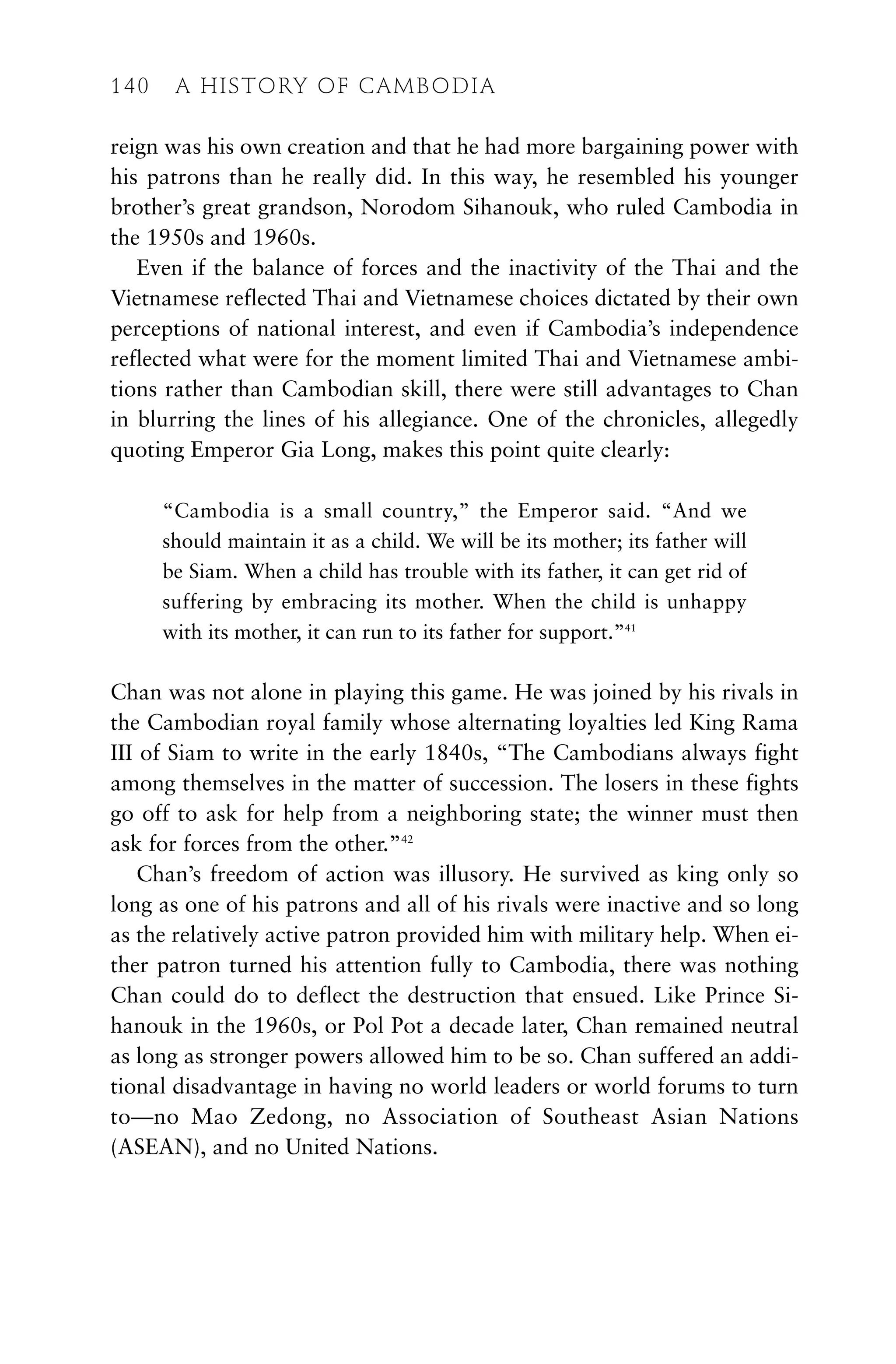 reign was his own creation and that he had more bargaining power with
his patrons than he really did. In this way, he resembled his younger
brother’s great grandson, Norodom Sihanouk, who ruled Cambodia in
the 1950s and 1960s.
Even if the balance of forces and the inactivity of the Thai and the
Vietnamese reflected Thai and Vietnamese choices dictated by their own
perceptions of national interest, and even if Cambodia’s independence
reflected what were for the moment limited Thai and Vietnamese ambi-
tions rather than Cambodian skill, there were still advantages to Chan
in blurring the lines of his allegiance. One of the chronicles, allegedly
quoting Emperor Gia Long, makes this point quite clearly:
“Cambodia is a small country,” the Emperor said. “And we
should maintain it as a child. We will be its mother; its father will
be Siam. When a child has trouble with its father, it can get rid of
suffering by embracing its mother. When the child is unhappy
with its mother, it can run to its father for support.”41
Chan was not alone in playing this game. He was joined by his rivals in
the Cambodian royal family whose alternating loyalties led King Rama
III of Siam to write in the early 1840s, “The Cambodians always fight
among themselves in the matter of succession. The losers in these fights
go off to ask for help from a neighboring state; the winner must then
ask for forces from the other.”42
Chan’s freedom of action was illusory. He survived as king only so
long as one of his patrons and all of his rivals were inactive and so long
as the relatively active patron provided him with military help. When ei-
ther patron turned his attention fully to Cambodia, there was nothing
Chan could do to deflect the destruction that ensued. Like Prince Si-
hanouk in the 1960s, or Pol Pot a decade later, Chan remained neutral
as long as stronger powers allowed him to be so. Chan suffered an addi-
tional disadvantage in having no world leaders or world forums to turn
to—no Mao Zedong, no Association of Southeast Asian Nations
(ASEAN), and no United Nations.
140 A HISTORY OF CAMBODIA
 