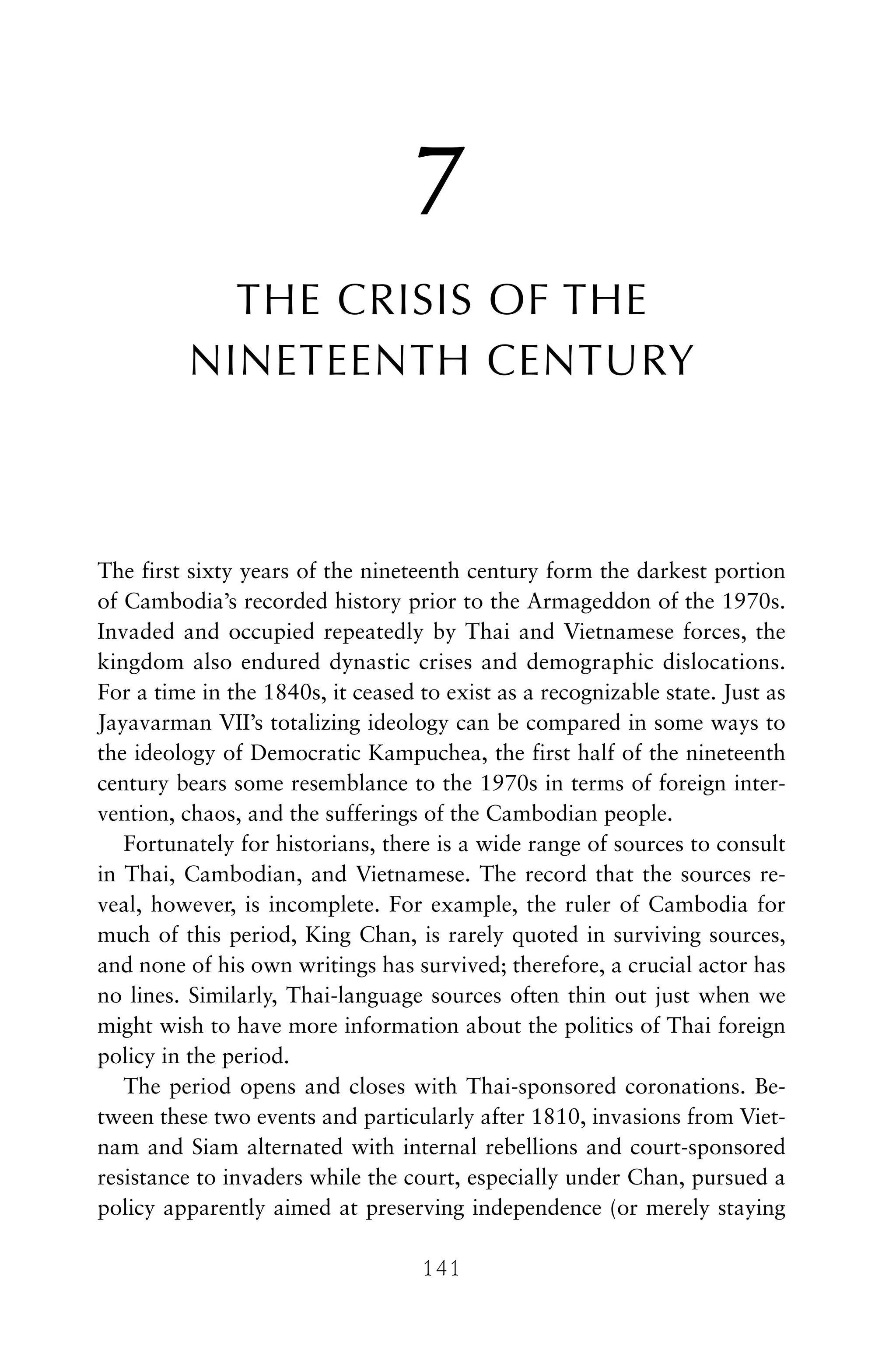 7
THE CRISIS OF THE
NINETEENTH CENTURY
The first sixty years of the nineteenth century form the darkest portion
of Cambodia’s recorded history prior to the Armageddon of the 1970s.
Invaded and occupied repeatedly by Thai and Vietnamese forces, the
kingdom also endured dynastic crises and demographic dislocations.
For a time in the 1840s, it ceased to exist as a recognizable state. Just as
Jayavarman VII’s totalizing ideology can be compared in some ways to
the ideology of Democratic Kampuchea, the first half of the nineteenth
century bears some resemblance to the 1970s in terms of foreign inter-
vention, chaos, and the sufferings of the Cambodian people.
Fortunately for historians, there is a wide range of sources to consult
in Thai, Cambodian, and Vietnamese. The record that the sources re-
veal, however, is incomplete. For example, the ruler of Cambodia for
much of this period, King Chan, is rarely quoted in surviving sources,
and none of his own writings has survived; therefore, a crucial actor has
no lines. Similarly, Thai-language sources often thin out just when we
might wish to have more information about the politics of Thai foreign
policy in the period.
The period opens and closes with Thai-sponsored coronations. Be-
tween these two events and particularly after 1810, invasions from Viet-
nam and Siam alternated with internal rebellions and court-sponsored
resistance to invaders while the court, especially under Chan, pursued a
policy apparently aimed at preserving independence (or merely staying
141
 