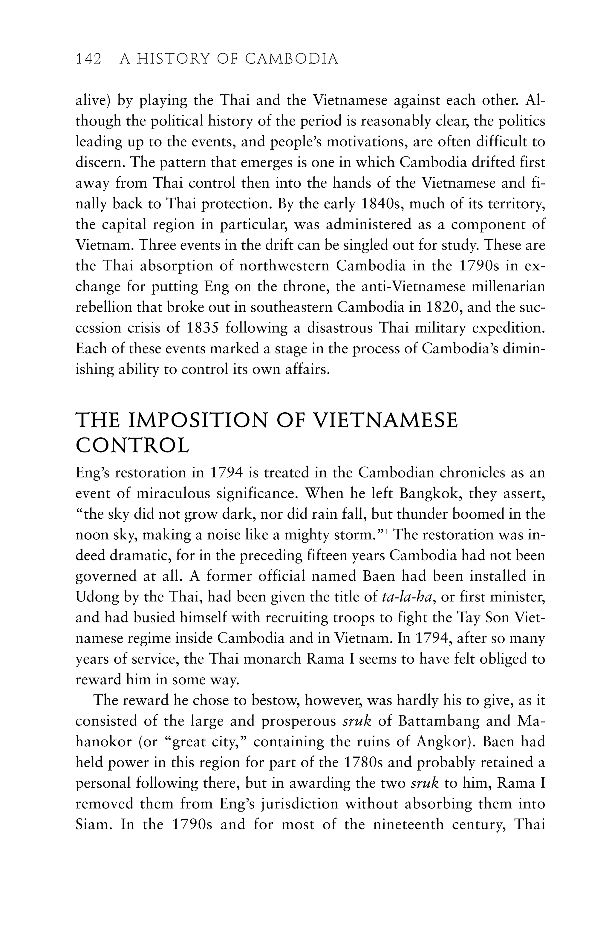 alive) by playing the Thai and the Vietnamese against each other. Al-
though the political history of the period is reasonably clear, the politics
leading up to the events, and people’s motivations, are often difficult to
discern. The pattern that emerges is one in which Cambodia drifted first
away from Thai control then into the hands of the Vietnamese and fi-
nally back to Thai protection. By the early 1840s, much of its territory,
the capital region in particular, was administered as a component of
Vietnam. Three events in the drift can be singled out for study. These are
the Thai absorption of northwestern Cambodia in the 1790s in ex-
change for putting Eng on the throne, the anti-Vietnamese millenarian
rebellion that broke out in southeastern Cambodia in 1820, and the suc-
cession crisis of 1835 following a disastrous Thai military expedition.
Each of these events marked a stage in the process of Cambodia’s dimin-
ishing ability to control its own affairs.
THE IMPOSITION OF VIETNAMESE
CONTROL
Eng’s restoration in 1794 is treated in the Cambodian chronicles as an
event of miraculous significance. When he left Bangkok, they assert,
“the sky did not grow dark, nor did rain fall, but thunder boomed in the
noon sky, making a noise like a mighty storm.”1
The restoration was in-
deed dramatic, for in the preceding fifteen years Cambodia had not been
governed at all. A former official named Baen had been installed in
Udong by the Thai, had been given the title of ta-la-ha, or first minister,
and had busied himself with recruiting troops to fight the Tay Son Viet-
namese regime inside Cambodia and in Vietnam. In 1794, after so many
years of service, the Thai monarch Rama I seems to have felt obliged to
reward him in some way.
The reward he chose to bestow, however, was hardly his to give, as it
consisted of the large and prosperous sruk of Battambang and Ma-
hanokor (or “great city,” containing the ruins of Angkor). Baen had
held power in this region for part of the 1780s and probably retained a
personal following there, but in awarding the two sruk to him, Rama I
removed them from Eng’s jurisdiction without absorbing them into
Siam. In the 1790s and for most of the nineteenth century, Thai
142 A HISTORY OF CAMBODIA
 