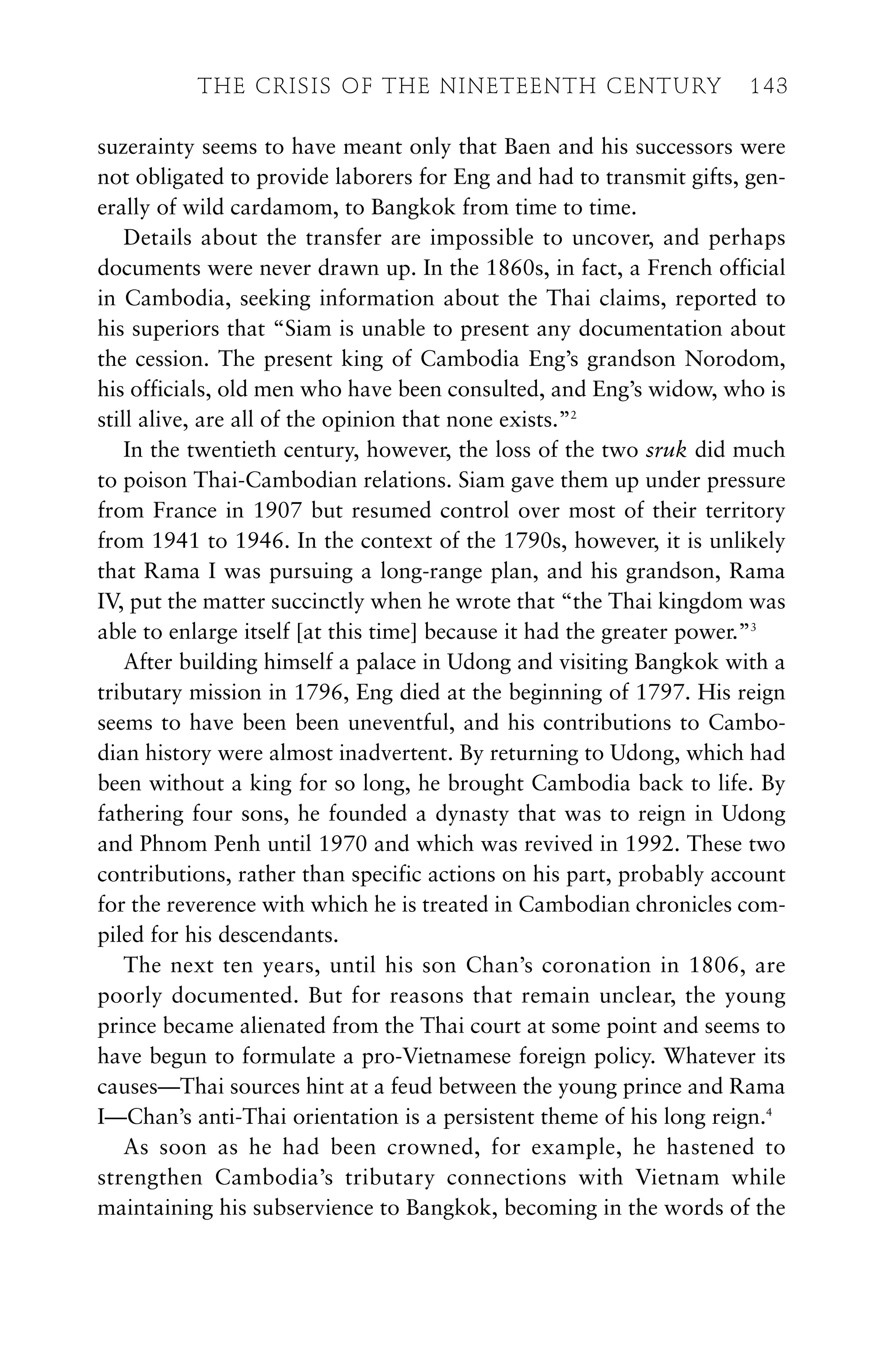 suzerainty seems to have meant only that Baen and his successors were
not obligated to provide laborers for Eng and had to transmit gifts, gen-
erally of wild cardamom, to Bangkok from time to time.
Details about the transfer are impossible to uncover, and perhaps
documents were never drawn up. In the 1860s, in fact, a French official
in Cambodia, seeking information about the Thai claims, reported to
his superiors that “Siam is unable to present any documentation about
the cession. The present king of Cambodia Eng’s grandson Norodom,
his officials, old men who have been consulted, and Eng’s widow, who is
still alive, are all of the opinion that none exists.”2
In the twentieth century, however, the loss of the two sruk did much
to poison Thai-Cambodian relations. Siam gave them up under pressure
from France in 1907 but resumed control over most of their territory
from 1941 to 1946. In the context of the 1790s, however, it is unlikely
that Rama I was pursuing a long-range plan, and his grandson, Rama
IV, put the matter succinctly when he wrote that “the Thai kingdom was
able to enlarge itself [at this time] because it had the greater power.”3
After building himself a palace in Udong and visiting Bangkok with a
tributary mission in 1796, Eng died at the beginning of 1797. His reign
seems to have been been uneventful, and his contributions to Cambo-
dian history were almost inadvertent. By returning to Udong, which had
been without a king for so long, he brought Cambodia back to life. By
fathering four sons, he founded a dynasty that was to reign in Udong
and Phnom Penh until 1970 and which was revived in 1992. These two
contributions, rather than specific actions on his part, probably account
for the reverence with which he is treated in Cambodian chronicles com-
piled for his descendants.
The next ten years, until his son Chan’s coronation in 1806, are
poorly documented. But for reasons that remain unclear, the young
prince became alienated from the Thai court at some point and seems to
have begun to formulate a pro-Vietnamese foreign policy. Whatever its
causes—Thai sources hint at a feud between the young prince and Rama
I—Chan’s anti-Thai orientation is a persistent theme of his long reign.4
As soon as he had been crowned, for example, he hastened to
strengthen Cambodia’s tributary connections with Vietnam while
maintaining his subservience to Bangkok, becoming in the words of the
THE CRISIS OF THE NINETEENTH CENTURY 143
 