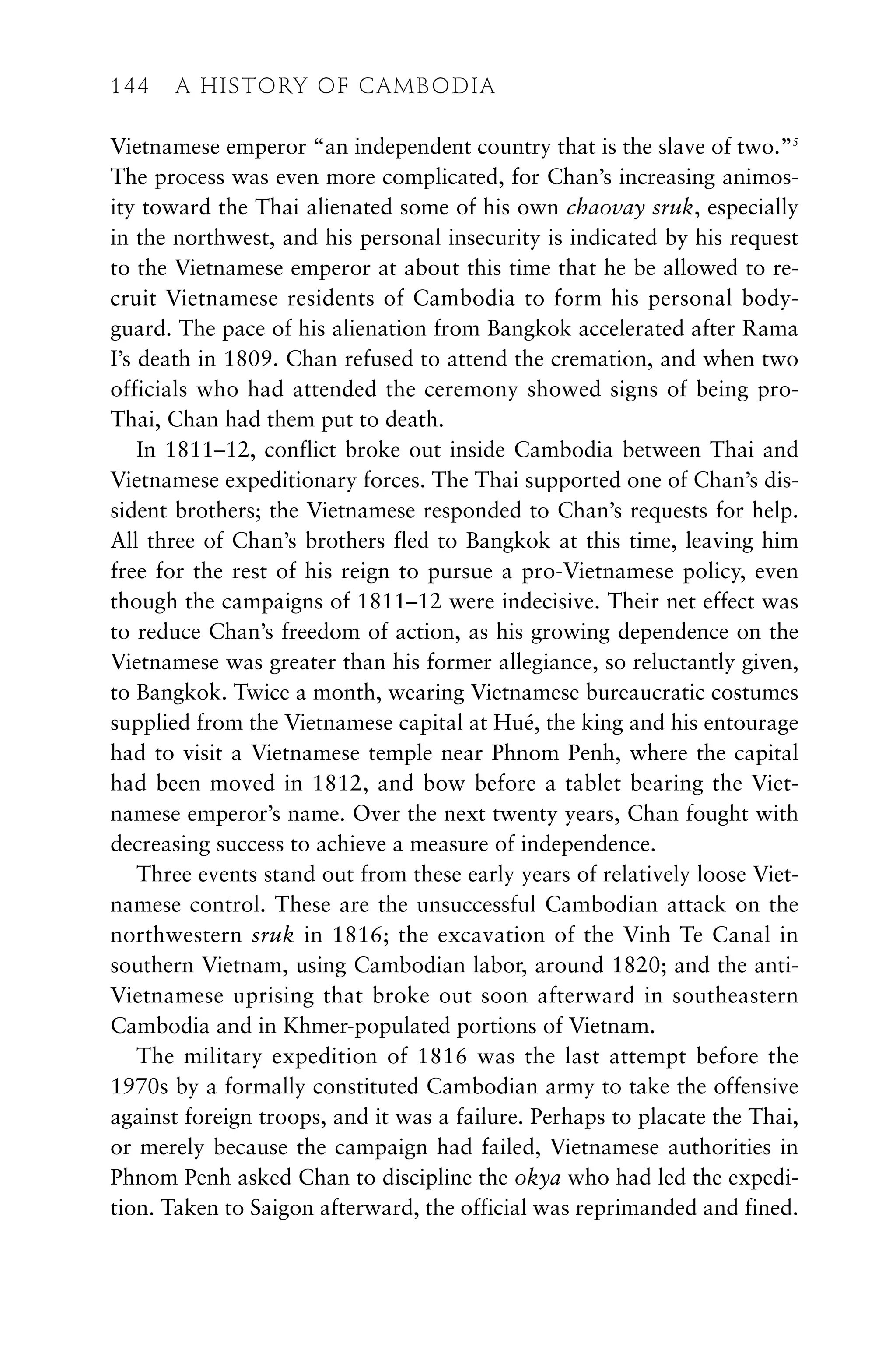 Vietnamese emperor “an independent country that is the slave of two.”5
The process was even more complicated, for Chan’s increasing animos-
ity toward the Thai alienated some of his own chaovay sruk, especially
in the northwest, and his personal insecurity is indicated by his request
to the Vietnamese emperor at about this time that he be allowed to re-
cruit Vietnamese residents of Cambodia to form his personal body-
guard. The pace of his alienation from Bangkok accelerated after Rama
I’s death in 1809. Chan refused to attend the cremation, and when two
officials who had attended the ceremony showed signs of being pro-
Thai, Chan had them put to death.
In 1811–12, conflict broke out inside Cambodia between Thai and
Vietnamese expeditionary forces. The Thai supported one of Chan’s dis-
sident brothers; the Vietnamese responded to Chan’s requests for help.
All three of Chan’s brothers fled to Bangkok at this time, leaving him
free for the rest of his reign to pursue a pro-Vietnamese policy, even
though the campaigns of 1811–12 were indecisive. Their net effect was
to reduce Chan’s freedom of action, as his growing dependence on the
Vietnamese was greater than his former allegiance, so reluctantly given,
to Bangkok. Twice a month, wearing Vietnamese bureaucratic costumes
supplied from the Vietnamese capital at Hué, the king and his entourage
had to visit a Vietnamese temple near Phnom Penh, where the capital
had been moved in 1812, and bow before a tablet bearing the Viet-
namese emperor’s name. Over the next twenty years, Chan fought with
decreasing success to achieve a measure of independence.
Three events stand out from these early years of relatively loose Viet-
namese control. These are the unsuccessful Cambodian attack on the
northwestern sruk in 1816; the excavation of the Vinh Te Canal in
southern Vietnam, using Cambodian labor, around 1820; and the anti-
Vietnamese uprising that broke out soon afterward in southeastern
Cambodia and in Khmer-populated portions of Vietnam.
The military expedition of 1816 was the last attempt before the
1970s by a formally constituted Cambodian army to take the offensive
against foreign troops, and it was a failure. Perhaps to placate the Thai,
or merely because the campaign had failed, Vietnamese authorities in
Phnom Penh asked Chan to discipline the okya who had led the expedi-
tion. Taken to Saigon afterward, the official was reprimanded and fined.
144 A HISTORY OF CAMBODIA
 