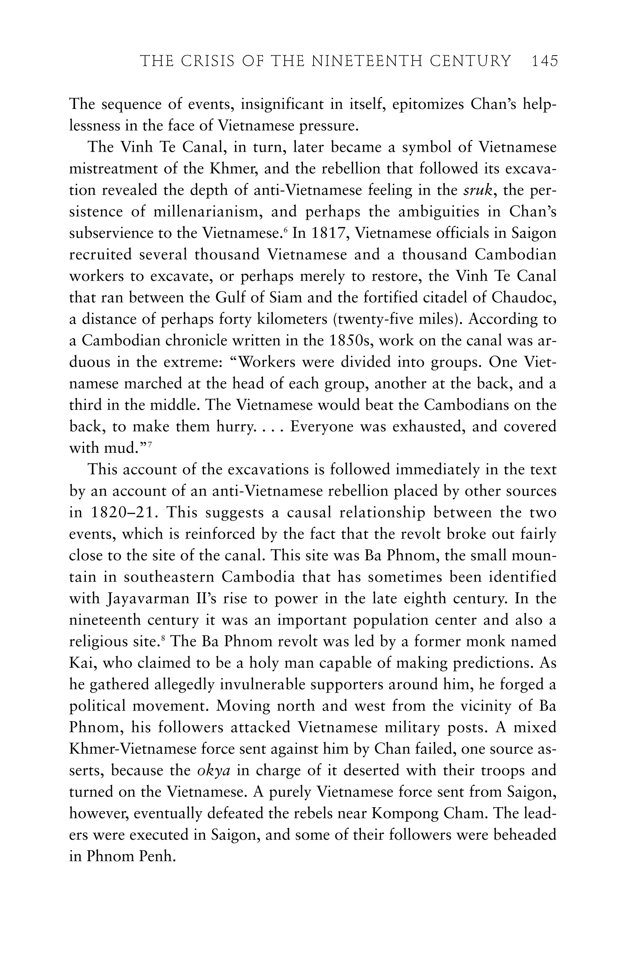 The sequence of events, insignificant in itself, epitomizes Chan’s help-
lessness in the face of Vietnamese pressure.
The Vinh Te Canal, in turn, later became a symbol of Vietnamese
mistreatment of the Khmer, and the rebellion that followed its excava-
tion revealed the depth of anti-Vietnamese feeling in the sruk, the per-
sistence of millenarianism, and perhaps the ambiguities in Chan’s
subservience to the Vietnamese.6
In 1817, Vietnamese officials in Saigon
recruited several thousand Vietnamese and a thousand Cambodian
workers to excavate, or perhaps merely to restore, the Vinh Te Canal
that ran between the Gulf of Siam and the fortified citadel of Chaudoc,
a distance of perhaps forty kilometers (twenty-five miles). According to
a Cambodian chronicle written in the 1850s, work on the canal was ar-
duous in the extreme: “Workers were divided into groups. One Viet-
namese marched at the head of each group, another at the back, and a
third in the middle. The Vietnamese would beat the Cambodians on the
back, to make them hurry. . . . Everyone was exhausted, and covered
with mud.”7
This account of the excavations is followed immediately in the text
by an account of an anti-Vietnamese rebellion placed by other sources
in 1820–21. This suggests a causal relationship between the two
events, which is reinforced by the fact that the revolt broke out fairly
close to the site of the canal. This site was Ba Phnom, the small moun-
tain in southeastern Cambodia that has sometimes been identified
with Jayavarman II’s rise to power in the late eighth century. In the
nineteenth century it was an important population center and also a
religious site.8
The Ba Phnom revolt was led by a former monk named
Kai, who claimed to be a holy man capable of making predictions. As
he gathered allegedly invulnerable supporters around him, he forged a
political movement. Moving north and west from the vicinity of Ba
Phnom, his followers attacked Vietnamese military posts. A mixed
Khmer-Vietnamese force sent against him by Chan failed, one source as-
serts, because the okya in charge of it deserted with their troops and
turned on the Vietnamese. A purely Vietnamese force sent from Saigon,
however, eventually defeated the rebels near Kompong Cham. The lead-
ers were executed in Saigon, and some of their followers were beheaded
in Phnom Penh.
THE CRISIS OF THE NINETEENTH CENTURY 145
 