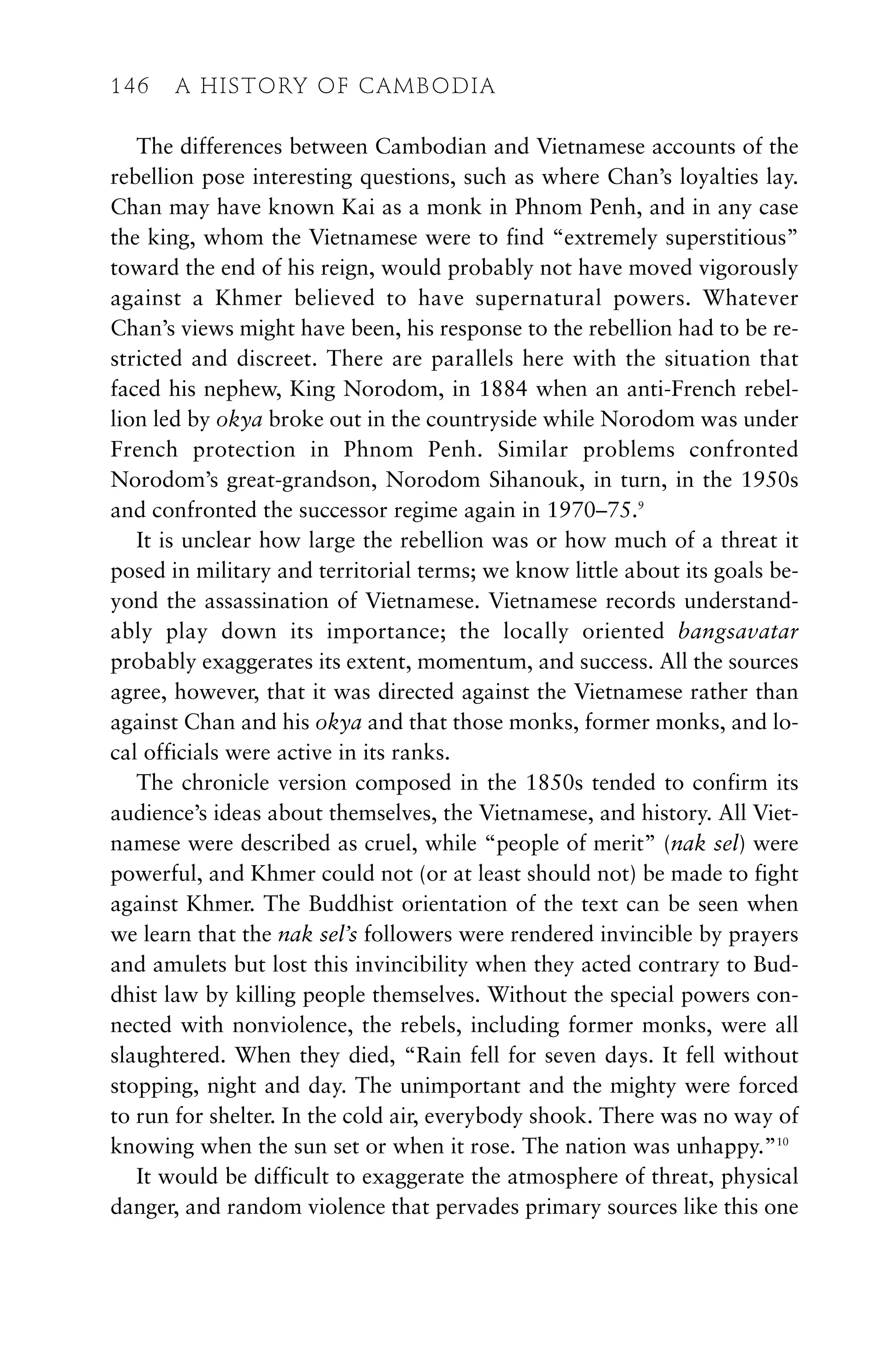 The differences between Cambodian and Vietnamese accounts of the
rebellion pose interesting questions, such as where Chan’s loyalties lay.
Chan may have known Kai as a monk in Phnom Penh, and in any case
the king, whom the Vietnamese were to find “extremely superstitious”
toward the end of his reign, would probably not have moved vigorously
against a Khmer believed to have supernatural powers. Whatever
Chan’s views might have been, his response to the rebellion had to be re-
stricted and discreet. There are parallels here with the situation that
faced his nephew, King Norodom, in 1884 when an anti-French rebel-
lion led by okya broke out in the countryside while Norodom was under
French protection in Phnom Penh. Similar problems confronted
Norodom’s great-grandson, Norodom Sihanouk, in turn, in the 1950s
and confronted the successor regime again in 1970–75.9
It is unclear how large the rebellion was or how much of a threat it
posed in military and territorial terms; we know little about its goals be-
yond the assassination of Vietnamese. Vietnamese records understand-
ably play down its importance; the locally oriented bangsavatar
probably exaggerates its extent, momentum, and success. All the sources
agree, however, that it was directed against the Vietnamese rather than
against Chan and his okya and that those monks, former monks, and lo-
cal officials were active in its ranks.
The chronicle version composed in the 1850s tended to confirm its
audience’s ideas about themselves, the Vietnamese, and history. All Viet-
namese were described as cruel, while “people of merit” (nak sel) were
powerful, and Khmer could not (or at least should not) be made to fight
against Khmer. The Buddhist orientation of the text can be seen when
we learn that the nak sel’s followers were rendered invincible by prayers
and amulets but lost this invincibility when they acted contrary to Bud-
dhist law by killing people themselves. Without the special powers con-
nected with nonviolence, the rebels, including former monks, were all
slaughtered. When they died, “Rain fell for seven days. It fell without
stopping, night and day. The unimportant and the mighty were forced
to run for shelter. In the cold air, everybody shook. There was no way of
knowing when the sun set or when it rose. The nation was unhappy.”10
It would be difficult to exaggerate the atmosphere of threat, physical
danger, and random violence that pervades primary sources like this one
146 A HISTORY OF CAMBODIA
 