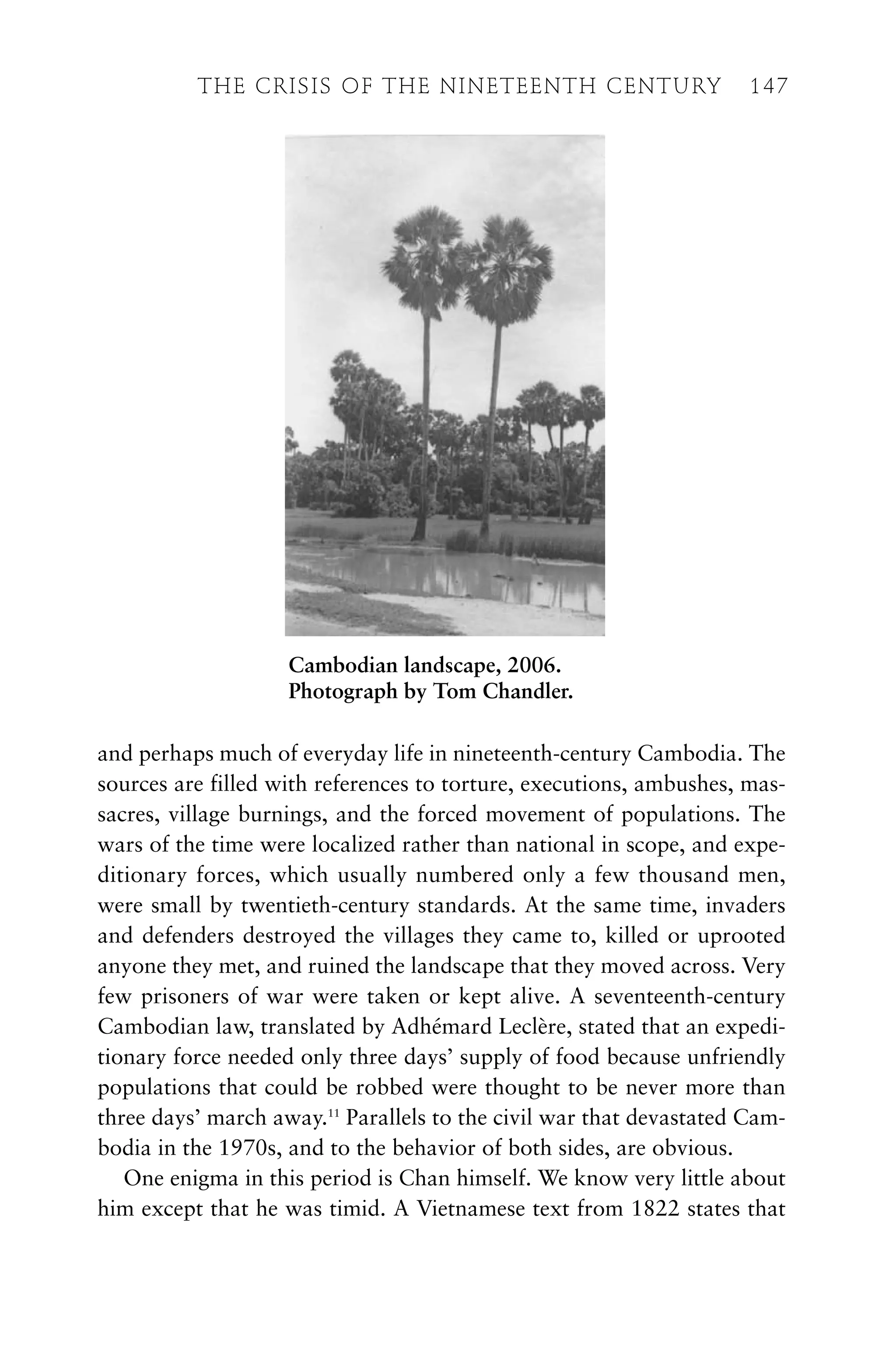 and perhaps much of everyday life in nineteenth-century Cambodia. The
sources are filled with references to torture, executions, ambushes, mas-
sacres, village burnings, and the forced movement of populations. The
wars of the time were localized rather than national in scope, and expe-
ditionary forces, which usually numbered only a few thousand men,
were small by twentieth-century standards. At the same time, invaders
and defenders destroyed the villages they came to, killed or uprooted
anyone they met, and ruined the landscape that they moved across. Very
few prisoners of war were taken or kept alive. A seventeenth-century
Cambodian law, translated by Adhémard Leclère, stated that an expedi-
tionary force needed only three days’ supply of food because unfriendly
populations that could be robbed were thought to be never more than
three days’ march away.11
Parallels to the civil war that devastated Cam-
bodia in the 1970s, and to the behavior of both sides, are obvious.
One enigma in this period is Chan himself. We know very little about
him except that he was timid. A Vietnamese text from 1822 states that
THE CRISIS OF THE NINETEENTH CENTURY 147
Cambodian landscape, 2006.
Photograph by Tom Chandler.
 