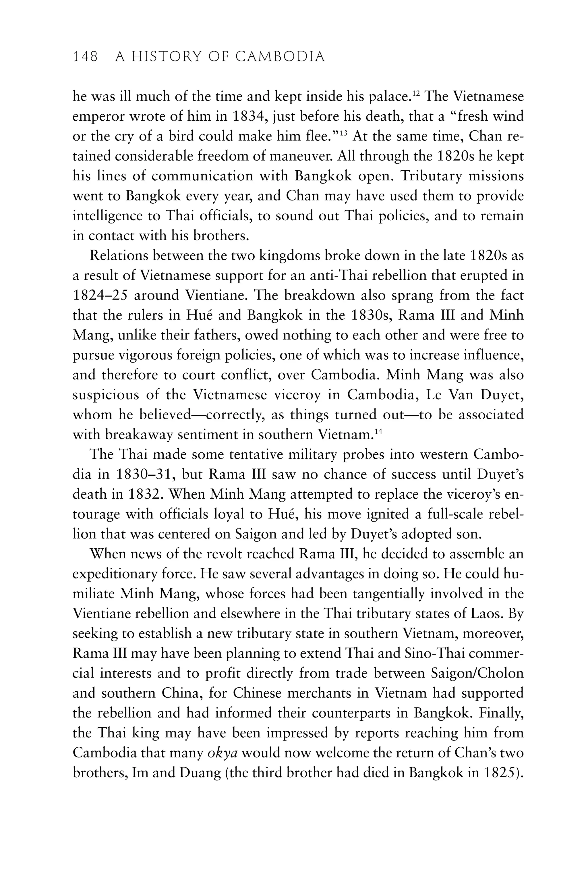 he was ill much of the time and kept inside his palace.12
The Vietnamese
emperor wrote of him in 1834, just before his death, that a “fresh wind
or the cry of a bird could make him flee.”13
At the same time, Chan re-
tained considerable freedom of maneuver. All through the 1820s he kept
his lines of communication with Bangkok open. Tributary missions
went to Bangkok every year, and Chan may have used them to provide
intelligence to Thai officials, to sound out Thai policies, and to remain
in contact with his brothers.
Relations between the two kingdoms broke down in the late 1820s as
a result of Vietnamese support for an anti-Thai rebellion that erupted in
1824–25 around Vientiane. The breakdown also sprang from the fact
that the rulers in Hué and Bangkok in the 1830s, Rama III and Minh
Mang, unlike their fathers, owed nothing to each other and were free to
pursue vigorous foreign policies, one of which was to increase influence,
and therefore to court conflict, over Cambodia. Minh Mang was also
suspicious of the Vietnamese viceroy in Cambodia, Le Van Duyet,
whom he believed—correctly, as things turned out—to be associated
with breakaway sentiment in southern Vietnam.14
The Thai made some tentative military probes into western Cambo-
dia in 1830–31, but Rama III saw no chance of success until Duyet’s
death in 1832. When Minh Mang attempted to replace the viceroy’s en-
tourage with officials loyal to Hué, his move ignited a full-scale rebel-
lion that was centered on Saigon and led by Duyet’s adopted son.
When news of the revolt reached Rama III, he decided to assemble an
expeditionary force. He saw several advantages in doing so. He could hu-
miliate Minh Mang, whose forces had been tangentially involved in the
Vientiane rebellion and elsewhere in the Thai tributary states of Laos. By
seeking to establish a new tributary state in southern Vietnam, moreover,
Rama III may have been planning to extend Thai and Sino-Thai commer-
cial interests and to profit directly from trade between Saigon/Cholon
and southern China, for Chinese merchants in Vietnam had supported
the rebellion and had informed their counterparts in Bangkok. Finally,
the Thai king may have been impressed by reports reaching him from
Cambodia that many okya would now welcome the return of Chan’s two
brothers, Im and Duang (the third brother had died in Bangkok in 1825).
148 A HISTORY OF CAMBODIA
 