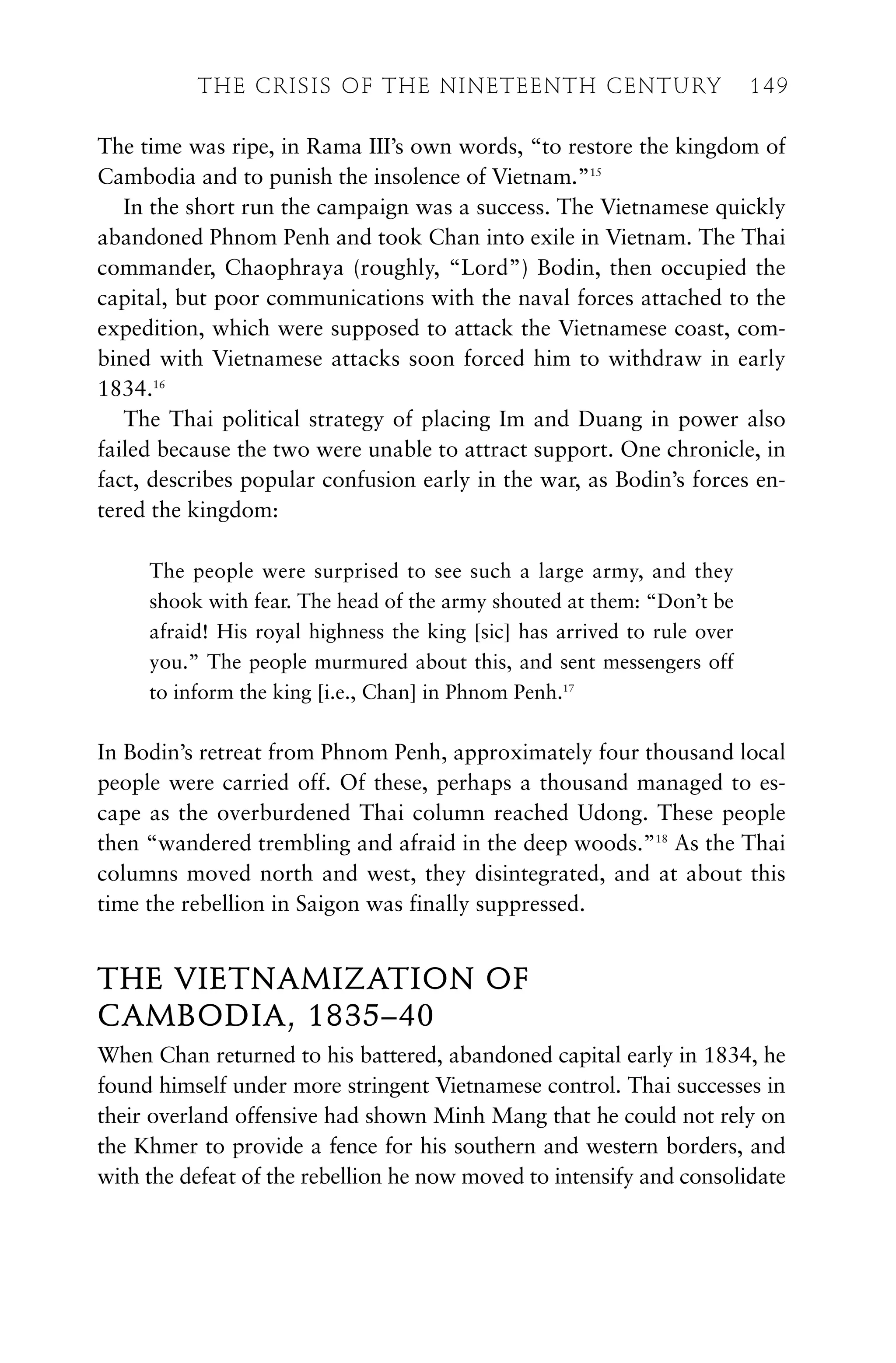 The time was ripe, in Rama III’s own words, “to restore the kingdom of
Cambodia and to punish the insolence of Vietnam.”15
In the short run the campaign was a success. The Vietnamese quickly
abandoned Phnom Penh and took Chan into exile in Vietnam. The Thai
commander, Chaophraya (roughly, “Lord”) Bodin, then occupied the
capital, but poor communications with the naval forces attached to the
expedition, which were supposed to attack the Vietnamese coast, com-
bined with Vietnamese attacks soon forced him to withdraw in early
1834.16
The Thai political strategy of placing Im and Duang in power also
failed because the two were unable to attract support. One chronicle, in
fact, describes popular confusion early in the war, as Bodin’s forces en-
tered the kingdom:
The people were surprised to see such a large army, and they
shook with fear. The head of the army shouted at them: “Don’t be
afraid! His royal highness the king [sic] has arrived to rule over
you.” The people murmured about this, and sent messengers off
to inform the king [i.e., Chan] in Phnom Penh.17
In Bodin’s retreat from Phnom Penh, approximately four thousand local
people were carried off. Of these, perhaps a thousand managed to es-
cape as the overburdened Thai column reached Udong. These people
then “wandered trembling and afraid in the deep woods.”18
As the Thai
columns moved north and west, they disintegrated, and at about this
time the rebellion in Saigon was finally suppressed.
THE VIETNAMIZATION OF
CAMBODIA, 1835–40
When Chan returned to his battered, abandoned capital early in 1834, he
found himself under more stringent Vietnamese control. Thai successes in
their overland offensive had shown Minh Mang that he could not rely on
the Khmer to provide a fence for his southern and western borders, and
with the defeat of the rebellion he now moved to intensify and consolidate
THE CRISIS OF THE NINETEENTH CENTURY 149
 