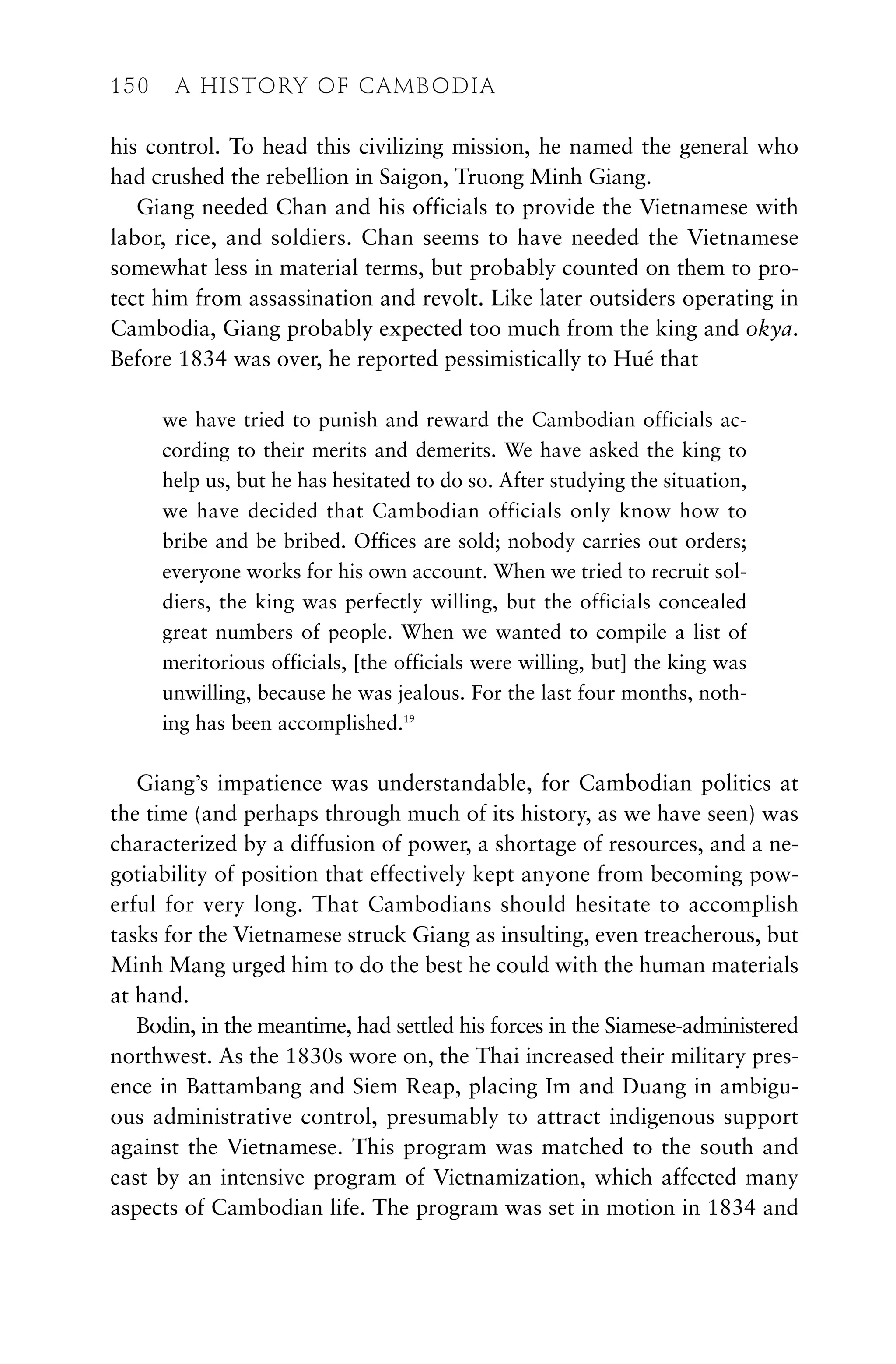 his control. To head this civilizing mission, he named the general who
had crushed the rebellion in Saigon, Truong Minh Giang.
Giang needed Chan and his officials to provide the Vietnamese with
labor, rice, and soldiers. Chan seems to have needed the Vietnamese
somewhat less in material terms, but probably counted on them to pro-
tect him from assassination and revolt. Like later outsiders operating in
Cambodia, Giang probably expected too much from the king and okya.
Before 1834 was over, he reported pessimistically to Hué that
we have tried to punish and reward the Cambodian officials ac-
cording to their merits and demerits. We have asked the king to
help us, but he has hesitated to do so. After studying the situation,
we have decided that Cambodian officials only know how to
bribe and be bribed. Offices are sold; nobody carries out orders;
everyone works for his own account. When we tried to recruit sol-
diers, the king was perfectly willing, but the officials concealed
great numbers of people. When we wanted to compile a list of
meritorious officials, [the officials were willing, but] the king was
unwilling, because he was jealous. For the last four months, noth-
ing has been accomplished.19
Giang’s impatience was understandable, for Cambodian politics at
the time (and perhaps through much of its history, as we have seen) was
characterized by a diffusion of power, a shortage of resources, and a ne-
gotiability of position that effectively kept anyone from becoming pow-
erful for very long. That Cambodians should hesitate to accomplish
tasks for the Vietnamese struck Giang as insulting, even treacherous, but
Minh Mang urged him to do the best he could with the human materials
at hand.
Bodin, in the meantime, had settled his forces in the Siamese-administered
northwest. As the 1830s wore on, the Thai increased their military pres-
ence in Battambang and Siem Reap, placing Im and Duang in ambigu-
ous administrative control, presumably to attract indigenous support
against the Vietnamese. This program was matched to the south and
east by an intensive program of Vietnamization, which affected many
aspects of Cambodian life. The program was set in motion in 1834 and
150 A HISTORY OF CAMBODIA
 