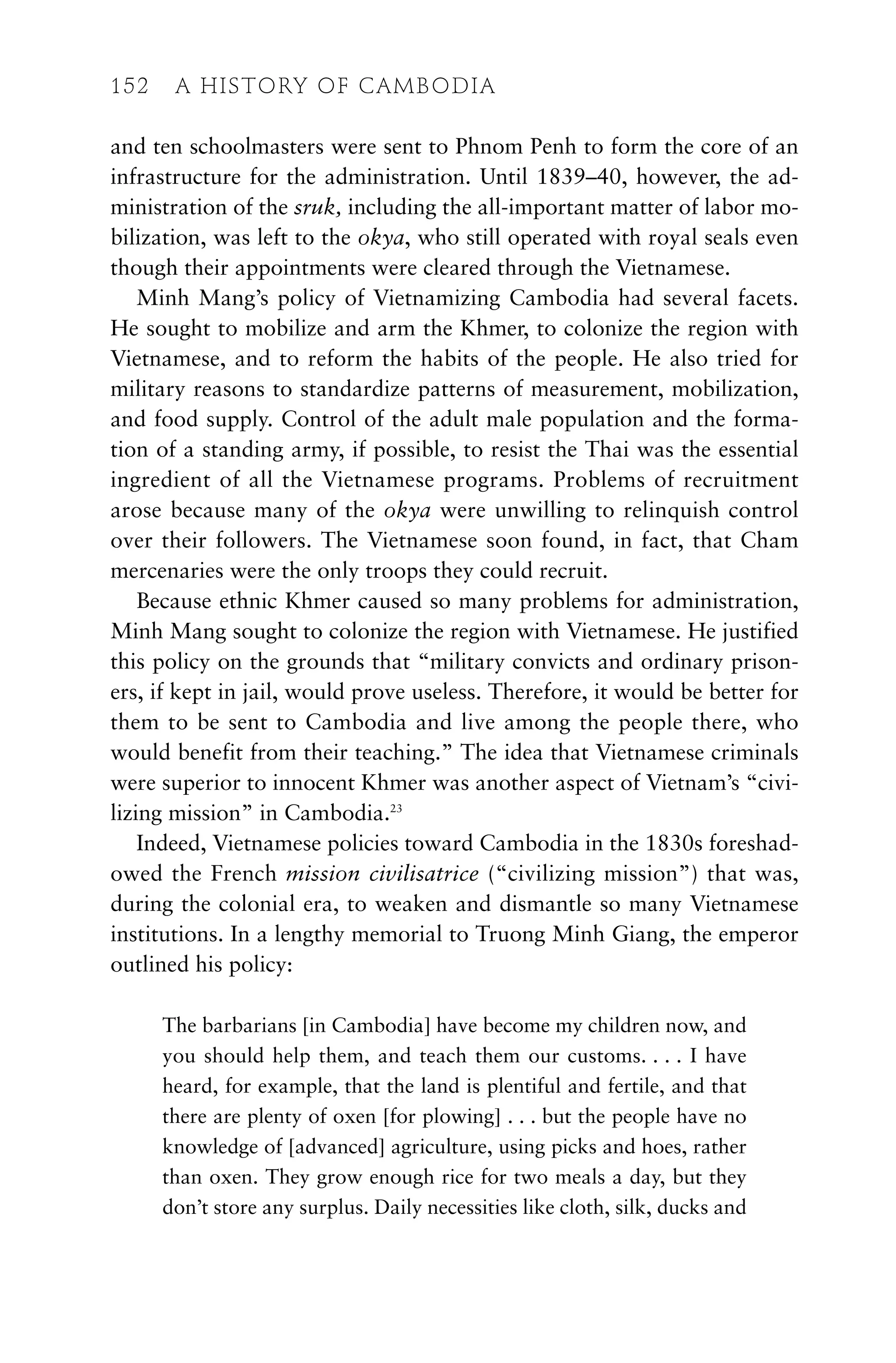 and ten schoolmasters were sent to Phnom Penh to form the core of an
infrastructure for the administration. Until 1839–40, however, the ad-
ministration of the sruk, including the all-important matter of labor mo-
bilization, was left to the okya, who still operated with royal seals even
though their appointments were cleared through the Vietnamese.
Minh Mang’s policy of Vietnamizing Cambodia had several facets.
He sought to mobilize and arm the Khmer, to colonize the region with
Vietnamese, and to reform the habits of the people. He also tried for
military reasons to standardize patterns of measurement, mobilization,
and food supply. Control of the adult male population and the forma-
tion of a standing army, if possible, to resist the Thai was the essential
ingredient of all the Vietnamese programs. Problems of recruitment
arose because many of the okya were unwilling to relinquish control
over their followers. The Vietnamese soon found, in fact, that Cham
mercenaries were the only troops they could recruit.
Because ethnic Khmer caused so many problems for administration,
Minh Mang sought to colonize the region with Vietnamese. He justified
this policy on the grounds that “military convicts and ordinary prison-
ers, if kept in jail, would prove useless. Therefore, it would be better for
them to be sent to Cambodia and live among the people there, who
would benefit from their teaching.” The idea that Vietnamese criminals
were superior to innocent Khmer was another aspect of Vietnam’s “civi-
lizing mission” in Cambodia.23
Indeed, Vietnamese policies toward Cambodia in the 1830s foreshad-
owed the French mission civilisatrice (“civilizing mission”) that was,
during the colonial era, to weaken and dismantle so many Vietnamese
institutions. In a lengthy memorial to Truong Minh Giang, the emperor
outlined his policy:
The barbarians [in Cambodia] have become my children now, and
you should help them, and teach them our customs. . . . I have
heard, for example, that the land is plentiful and fertile, and that
there are plenty of oxen [for plowing] . . . but the people have no
knowledge of [advanced] agriculture, using picks and hoes, rather
than oxen. They grow enough rice for two meals a day, but they
don’t store any surplus. Daily necessities like cloth, silk, ducks and
152 A HISTORY OF CAMBODIA
 