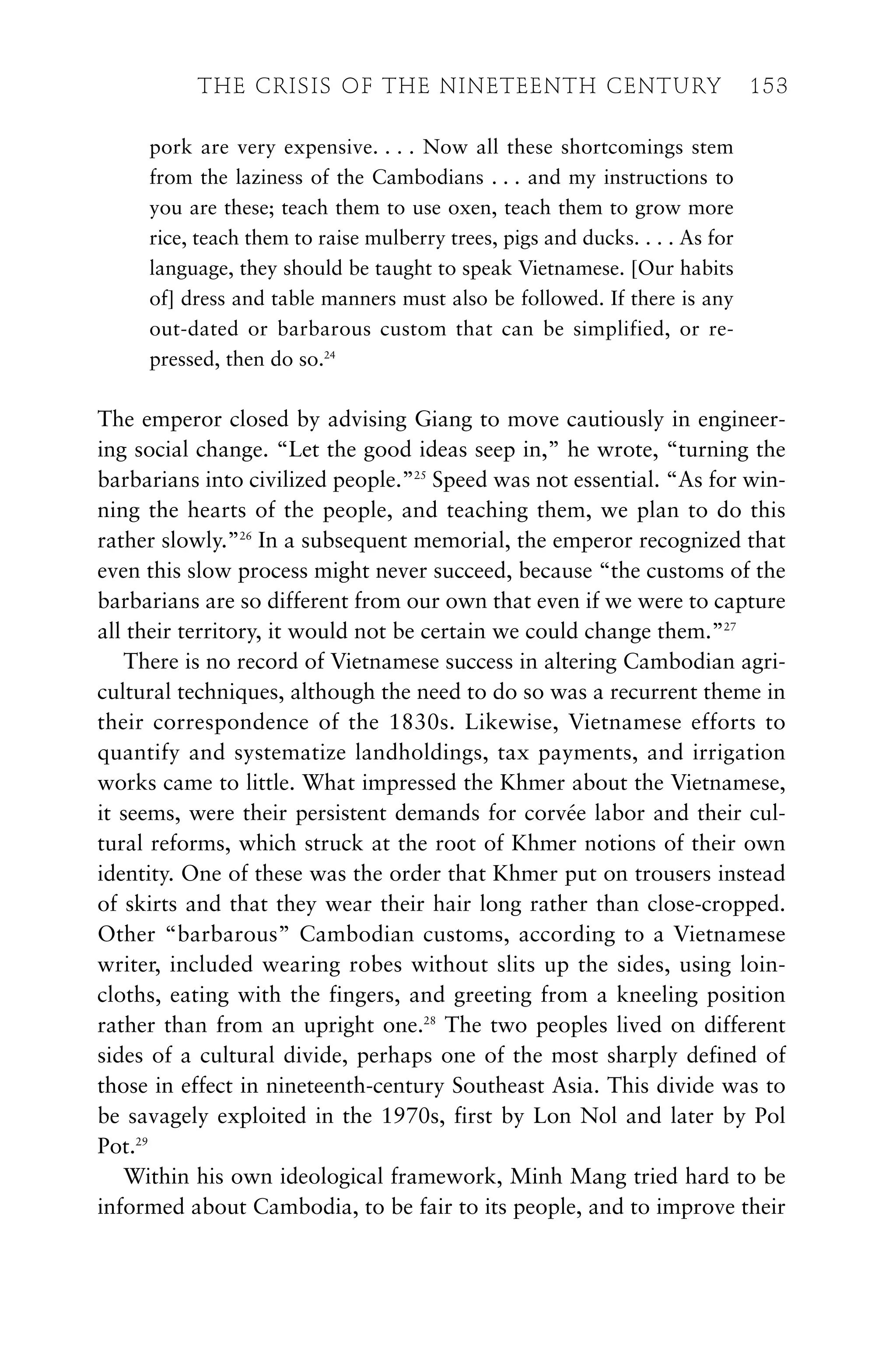 pork are very expensive. . . . Now all these shortcomings stem
from the laziness of the Cambodians . . . and my instructions to
you are these; teach them to use oxen, teach them to grow more
rice, teach them to raise mulberry trees, pigs and ducks. . . . As for
language, they should be taught to speak Vietnamese. [Our habits
of] dress and table manners must also be followed. If there is any
out-dated or barbarous custom that can be simplified, or re-
pressed, then do so.24
The emperor closed by advising Giang to move cautiously in engineer-
ing social change. “Let the good ideas seep in,” he wrote, “turning the
barbarians into civilized people.”25
Speed was not essential. “As for win-
ning the hearts of the people, and teaching them, we plan to do this
rather slowly.”26
In a subsequent memorial, the emperor recognized that
even this slow process might never succeed, because “the customs of the
barbarians are so different from our own that even if we were to capture
all their territory, it would not be certain we could change them.”27
There is no record of Vietnamese success in altering Cambodian agri-
cultural techniques, although the need to do so was a recurrent theme in
their correspondence of the 1830s. Likewise, Vietnamese efforts to
quantify and systematize landholdings, tax payments, and irrigation
works came to little. What impressed the Khmer about the Vietnamese,
it seems, were their persistent demands for corvée labor and their cul-
tural reforms, which struck at the root of Khmer notions of their own
identity. One of these was the order that Khmer put on trousers instead
of skirts and that they wear their hair long rather than close-cropped.
Other “barbarous” Cambodian customs, according to a Vietnamese
writer, included wearing robes without slits up the sides, using loin-
cloths, eating with the fingers, and greeting from a kneeling position
rather than from an upright one.28
The two peoples lived on different
sides of a cultural divide, perhaps one of the most sharply defined of
those in effect in nineteenth-century Southeast Asia. This divide was to
be savagely exploited in the 1970s, first by Lon Nol and later by Pol
Pot.29
Within his own ideological framework, Minh Mang tried hard to be
informed about Cambodia, to be fair to its people, and to improve their
THE CRISIS OF THE NINETEENTH CENTURY 153
 
