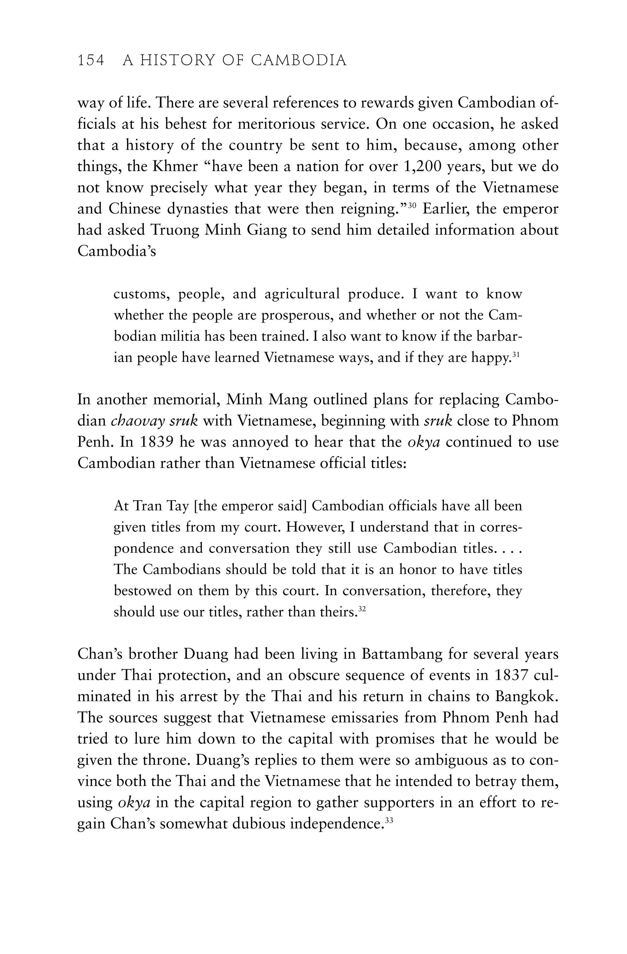 way of life. There are several references to rewards given Cambodian of-
ficials at his behest for meritorious service. On one occasion, he asked
that a history of the country be sent to him, because, among other
things, the Khmer “have been a nation for over 1,200 years, but we do
not know precisely what year they began, in terms of the Vietnamese
and Chinese dynasties that were then reigning.”30
Earlier, the emperor
had asked Truong Minh Giang to send him detailed information about
Cambodia’s
customs, people, and agricultural produce. I want to know
whether the people are prosperous, and whether or not the Cam-
bodian militia has been trained. I also want to know if the barbar-
ian people have learned Vietnamese ways, and if they are happy.31
In another memorial, Minh Mang outlined plans for replacing Cambo-
dian chaovay sruk with Vietnamese, beginning with sruk close to Phnom
Penh. In 1839 he was annoyed to hear that the okya continued to use
Cambodian rather than Vietnamese official titles:
At Tran Tay [the emperor said] Cambodian officials have all been
given titles from my court. However, I understand that in corres-
pondence and conversation they still use Cambodian titles. . . .
The Cambodians should be told that it is an honor to have titles
bestowed on them by this court. In conversation, therefore, they
should use our titles, rather than theirs.32
Chan’s brother Duang had been living in Battambang for several years
under Thai protection, and an obscure sequence of events in 1837 cul-
minated in his arrest by the Thai and his return in chains to Bangkok.
The sources suggest that Vietnamese emissaries from Phnom Penh had
tried to lure him down to the capital with promises that he would be
given the throne. Duang’s replies to them were so ambiguous as to con-
vince both the Thai and the Vietnamese that he intended to betray them,
using okya in the capital region to gather supporters in an effort to re-
gain Chan’s somewhat dubious independence.33
154 A HISTORY OF CAMBODIA
 