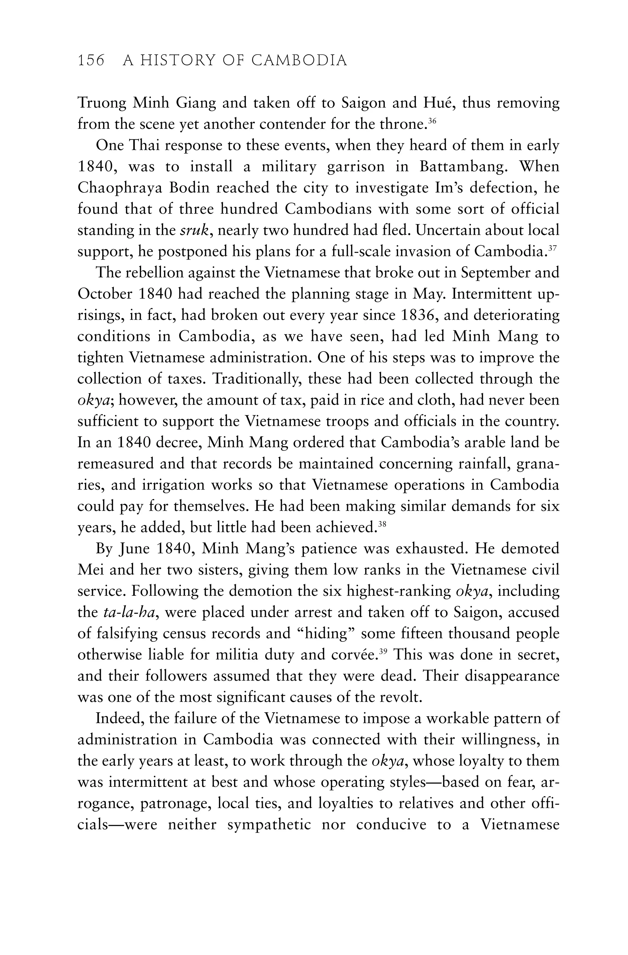 Truong Minh Giang and taken off to Saigon and Hué, thus removing
from the scene yet another contender for the throne.36
One Thai response to these events, when they heard of them in early
1840, was to install a military garrison in Battambang. When
Chaophraya Bodin reached the city to investigate Im’s defection, he
found that of three hundred Cambodians with some sort of official
standing in the sruk, nearly two hundred had fled. Uncertain about local
support, he postponed his plans for a full-scale invasion of Cambodia.37
The rebellion against the Vietnamese that broke out in September and
October 1840 had reached the planning stage in May. Intermittent up-
risings, in fact, had broken out every year since 1836, and deteriorating
conditions in Cambodia, as we have seen, had led Minh Mang to
tighten Vietnamese administration. One of his steps was to improve the
collection of taxes. Traditionally, these had been collected through the
okya; however, the amount of tax, paid in rice and cloth, had never been
sufficient to support the Vietnamese troops and officials in the country.
In an 1840 decree, Minh Mang ordered that Cambodia’s arable land be
remeasured and that records be maintained concerning rainfall, grana-
ries, and irrigation works so that Vietnamese operations in Cambodia
could pay for themselves. He had been making similar demands for six
years, he added, but little had been achieved.38
By June 1840, Minh Mang’s patience was exhausted. He demoted
Mei and her two sisters, giving them low ranks in the Vietnamese civil
service. Following the demotion the six highest-ranking okya, including
the ta-la-ha, were placed under arrest and taken off to Saigon, accused
of falsifying census records and “hiding” some fifteen thousand people
otherwise liable for militia duty and corvée.39
This was done in secret,
and their followers assumed that they were dead. Their disappearance
was one of the most significant causes of the revolt.
Indeed, the failure of the Vietnamese to impose a workable pattern of
administration in Cambodia was connected with their willingness, in
the early years at least, to work through the okya, whose loyalty to them
was intermittent at best and whose operating styles—based on fear, ar-
rogance, patronage, local ties, and loyalties to relatives and other offi-
cials—were neither sympathetic nor conducive to a Vietnamese
156 A HISTORY OF CAMBODIA
 