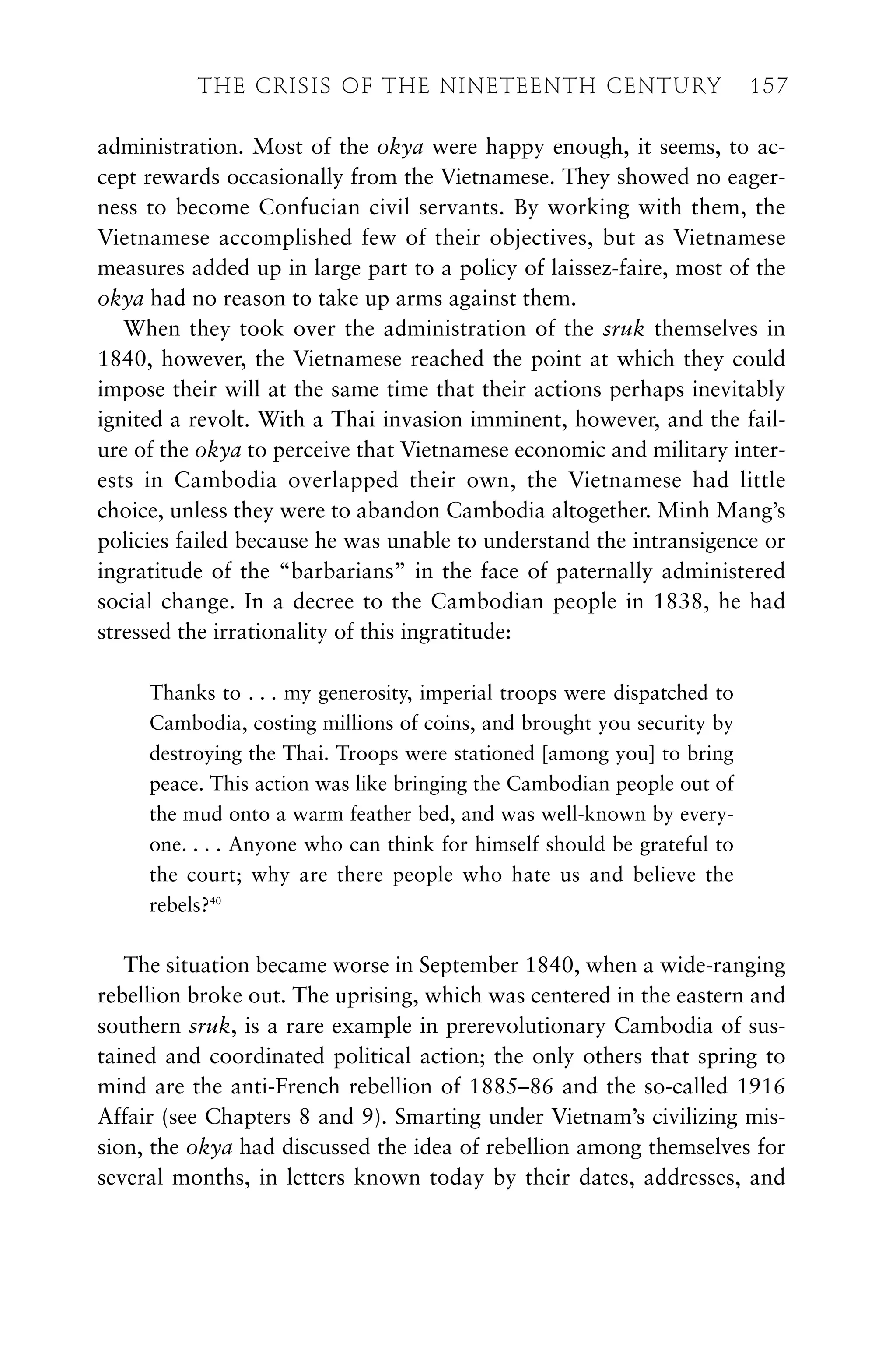 administration. Most of the okya were happy enough, it seems, to ac-
cept rewards occasionally from the Vietnamese. They showed no eager-
ness to become Confucian civil servants. By working with them, the
Vietnamese accomplished few of their objectives, but as Vietnamese
measures added up in large part to a policy of laissez-faire, most of the
okya had no reason to take up arms against them.
When they took over the administration of the sruk themselves in
1840, however, the Vietnamese reached the point at which they could
impose their will at the same time that their actions perhaps inevitably
ignited a revolt. With a Thai invasion imminent, however, and the fail-
ure of the okya to perceive that Vietnamese economic and military inter-
ests in Cambodia overlapped their own, the Vietnamese had little
choice, unless they were to abandon Cambodia altogether. Minh Mang’s
policies failed because he was unable to understand the intransigence or
ingratitude of the “barbarians” in the face of paternally administered
social change. In a decree to the Cambodian people in 1838, he had
stressed the irrationality of this ingratitude:
Thanks to . . . my generosity, imperial troops were dispatched to
Cambodia, costing millions of coins, and brought you security by
destroying the Thai. Troops were stationed [among you] to bring
peace. This action was like bringing the Cambodian people out of
the mud onto a warm feather bed, and was well-known by every-
one. . . . Anyone who can think for himself should be grateful to
the court; why are there people who hate us and believe the
rebels?40
The situation became worse in September 1840, when a wide-ranging
rebellion broke out. The uprising, which was centered in the eastern and
southern sruk, is a rare example in prerevolutionary Cambodia of sus-
tained and coordinated political action; the only others that spring to
mind are the anti-French rebellion of 1885–86 and the so-called 1916
Affair (see Chapters 8 and 9). Smarting under Vietnam’s civilizing mis-
sion, the okya had discussed the idea of rebellion among themselves for
several months, in letters known today by their dates, addresses, and
THE CRISIS OF THE NINETEENTH CENTURY 157
 