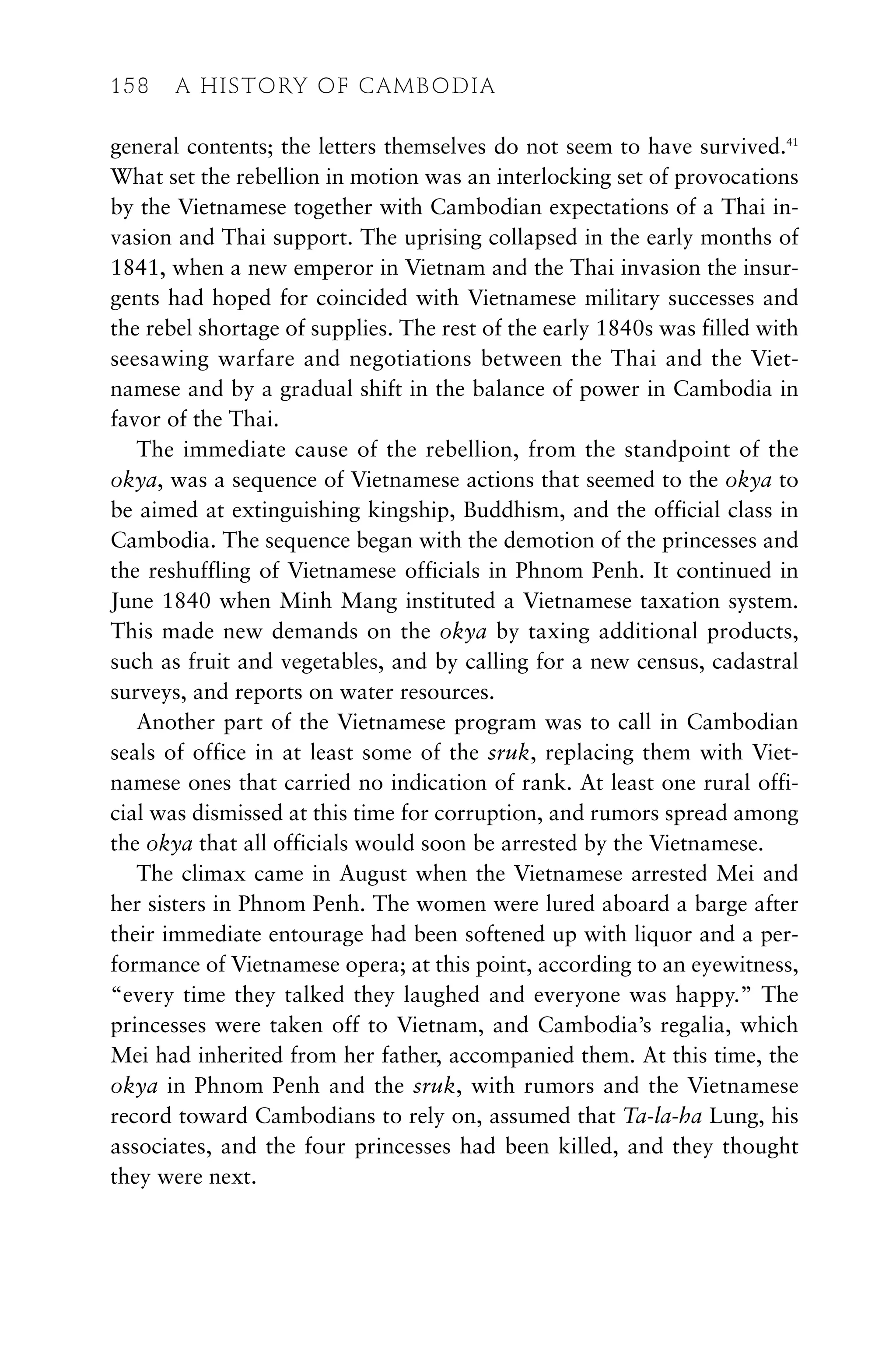 general contents; the letters themselves do not seem to have survived.41
What set the rebellion in motion was an interlocking set of provocations
by the Vietnamese together with Cambodian expectations of a Thai in-
vasion and Thai support. The uprising collapsed in the early months of
1841, when a new emperor in Vietnam and the Thai invasion the insur-
gents had hoped for coincided with Vietnamese military successes and
the rebel shortage of supplies. The rest of the early 1840s was filled with
seesawing warfare and negotiations between the Thai and the Viet-
namese and by a gradual shift in the balance of power in Cambodia in
favor of the Thai.
The immediate cause of the rebellion, from the standpoint of the
okya, was a sequence of Vietnamese actions that seemed to the okya to
be aimed at extinguishing kingship, Buddhism, and the official class in
Cambodia. The sequence began with the demotion of the princesses and
the reshuffling of Vietnamese officials in Phnom Penh. It continued in
June 1840 when Minh Mang instituted a Vietnamese taxation system.
This made new demands on the okya by taxing additional products,
such as fruit and vegetables, and by calling for a new census, cadastral
surveys, and reports on water resources.
Another part of the Vietnamese program was to call in Cambodian
seals of office in at least some of the sruk, replacing them with Viet-
namese ones that carried no indication of rank. At least one rural offi-
cial was dismissed at this time for corruption, and rumors spread among
the okya that all officials would soon be arrested by the Vietnamese.
The climax came in August when the Vietnamese arrested Mei and
her sisters in Phnom Penh. The women were lured aboard a barge after
their immediate entourage had been softened up with liquor and a per-
formance of Vietnamese opera; at this point, according to an eyewitness,
“every time they talked they laughed and everyone was happy.” The
princesses were taken off to Vietnam, and Cambodia’s regalia, which
Mei had inherited from her father, accompanied them. At this time, the
okya in Phnom Penh and the sruk, with rumors and the Vietnamese
record toward Cambodians to rely on, assumed that Ta-la-ha Lung, his
associates, and the four princesses had been killed, and they thought
they were next.
158 A HISTORY OF CAMBODIA
 