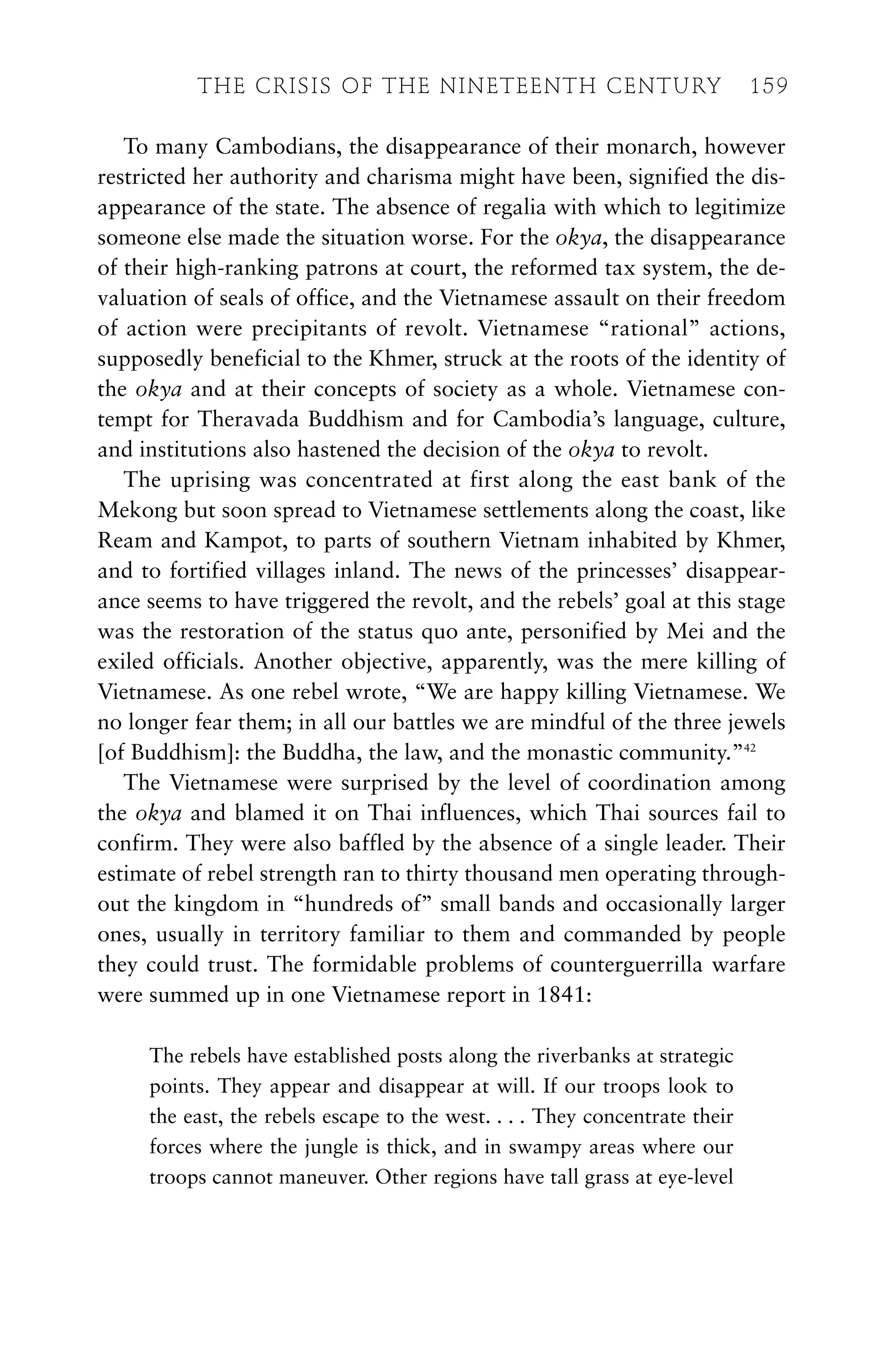 To many Cambodians, the disappearance of their monarch, however
restricted her authority and charisma might have been, signified the dis-
appearance of the state. The absence of regalia with which to legitimize
someone else made the situation worse. For the okya, the disappearance
of their high-ranking patrons at court, the reformed tax system, the de-
valuation of seals of office, and the Vietnamese assault on their freedom
of action were precipitants of revolt. Vietnamese “rational” actions,
supposedly beneficial to the Khmer, struck at the roots of the identity of
the okya and at their concepts of society as a whole. Vietnamese con-
tempt for Theravada Buddhism and for Cambodia’s language, culture,
and institutions also hastened the decision of the okya to revolt.
The uprising was concentrated at first along the east bank of the
Mekong but soon spread to Vietnamese settlements along the coast, like
Ream and Kampot, to parts of southern Vietnam inhabited by Khmer,
and to fortified villages inland. The news of the princesses’ disappear-
ance seems to have triggered the revolt, and the rebels’ goal at this stage
was the restoration of the status quo ante, personified by Mei and the
exiled officials. Another objective, apparently, was the mere killing of
Vietnamese. As one rebel wrote, “We are happy killing Vietnamese. We
no longer fear them; in all our battles we are mindful of the three jewels
[of Buddhism]: the Buddha, the law, and the monastic community.”42
The Vietnamese were surprised by the level of coordination among
the okya and blamed it on Thai influences, which Thai sources fail to
confirm. They were also baffled by the absence of a single leader. Their
estimate of rebel strength ran to thirty thousand men operating through-
out the kingdom in “hundreds of” small bands and occasionally larger
ones, usually in territory familiar to them and commanded by people
they could trust. The formidable problems of counterguerrilla warfare
were summed up in one Vietnamese report in 1841:
The rebels have established posts along the riverbanks at strategic
points. They appear and disappear at will. If our troops look to
the east, the rebels escape to the west. . . . They concentrate their
forces where the jungle is thick, and in swampy areas where our
troops cannot maneuver. Other regions have tall grass at eye-level
THE CRISIS OF THE NINETEENTH CENTURY 159
 