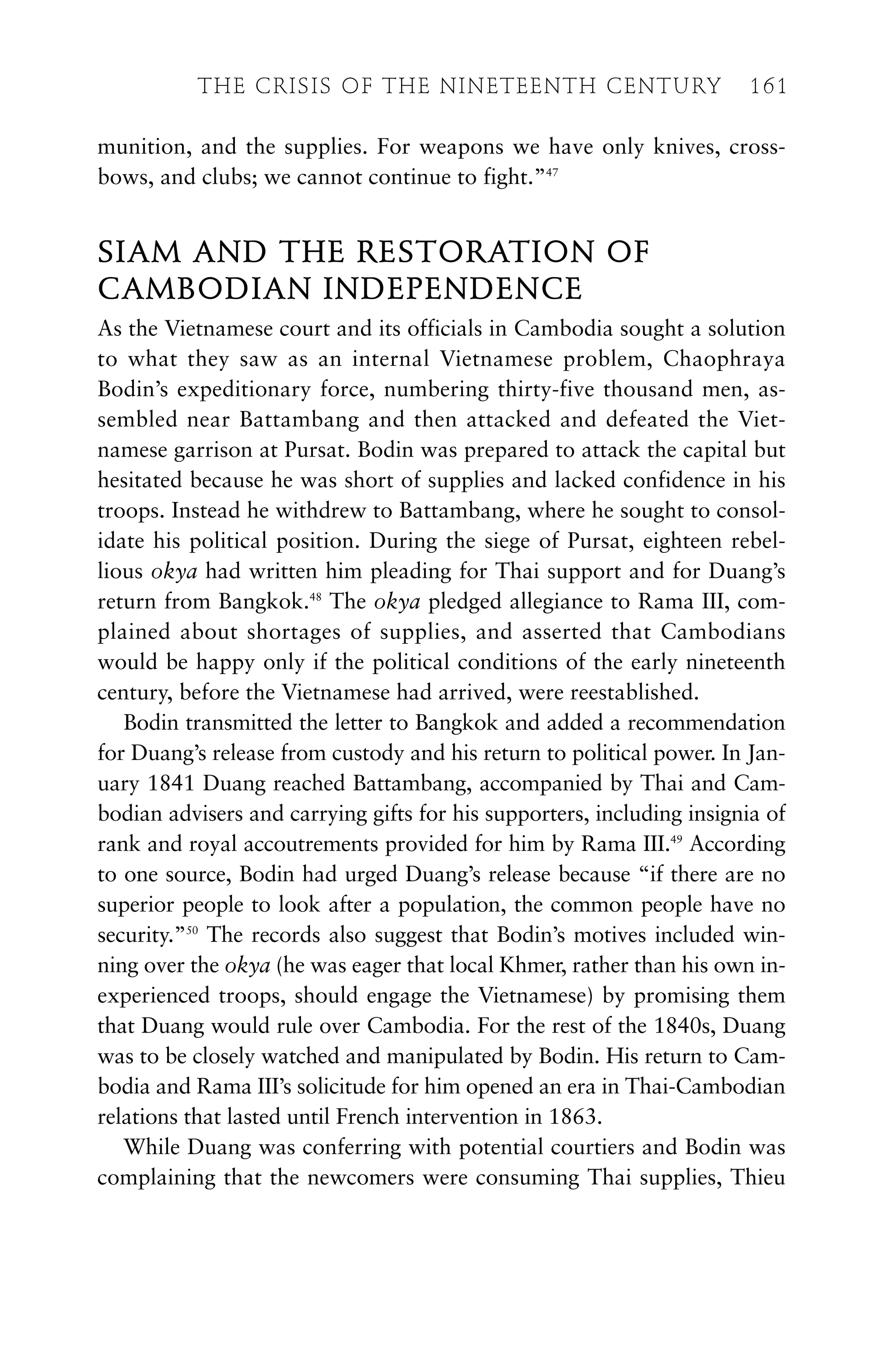 munition, and the supplies. For weapons we have only knives, cross-
bows, and clubs; we cannot continue to fight.”47
SIAM AND THE RESTORATION OF
CAMBODIAN INDEPENDENCE
As the Vietnamese court and its officials in Cambodia sought a solution
to what they saw as an internal Vietnamese problem, Chaophraya
Bodin’s expeditionary force, numbering thirty-five thousand men, as-
sembled near Battambang and then attacked and defeated the Viet-
namese garrison at Pursat. Bodin was prepared to attack the capital but
hesitated because he was short of supplies and lacked confidence in his
troops. Instead he withdrew to Battambang, where he sought to consol-
idate his political position. During the siege of Pursat, eighteen rebel-
lious okya had written him pleading for Thai support and for Duang’s
return from Bangkok.48
The okya pledged allegiance to Rama III, com-
plained about shortages of supplies, and asserted that Cambodians
would be happy only if the political conditions of the early nineteenth
century, before the Vietnamese had arrived, were reestablished.
Bodin transmitted the letter to Bangkok and added a recommendation
for Duang’s release from custody and his return to political power. In Jan-
uary 1841 Duang reached Battambang, accompanied by Thai and Cam-
bodian advisers and carrying gifts for his supporters, including insignia of
rank and royal accoutrements provided for him by Rama III.49
According
to one source, Bodin had urged Duang’s release because “if there are no
superior people to look after a population, the common people have no
security.”50
The records also suggest that Bodin’s motives included win-
ning over the okya (he was eager that local Khmer, rather than his own in-
experienced troops, should engage the Vietnamese) by promising them
that Duang would rule over Cambodia. For the rest of the 1840s, Duang
was to be closely watched and manipulated by Bodin. His return to Cam-
bodia and Rama III’s solicitude for him opened an era in Thai-Cambodian
relations that lasted until French intervention in 1863.
While Duang was conferring with potential courtiers and Bodin was
complaining that the newcomers were consuming Thai supplies, Thieu
THE CRISIS OF THE NINETEENTH CENTURY 161
 