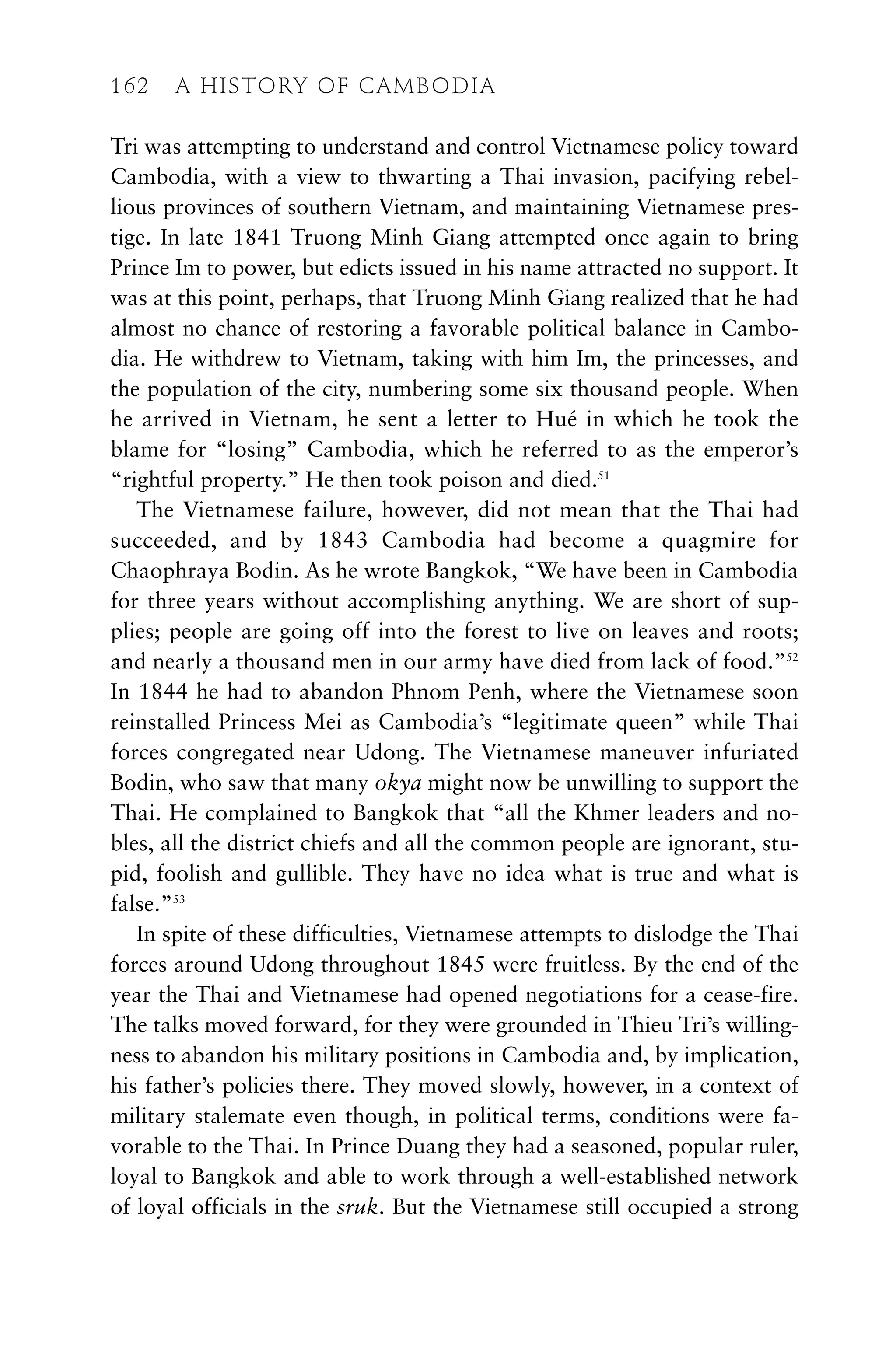 Tri was attempting to understand and control Vietnamese policy toward
Cambodia, with a view to thwarting a Thai invasion, pacifying rebel-
lious provinces of southern Vietnam, and maintaining Vietnamese pres-
tige. In late 1841 Truong Minh Giang attempted once again to bring
Prince Im to power, but edicts issued in his name attracted no support. It
was at this point, perhaps, that Truong Minh Giang realized that he had
almost no chance of restoring a favorable political balance in Cambo-
dia. He withdrew to Vietnam, taking with him Im, the princesses, and
the population of the city, numbering some six thousand people. When
he arrived in Vietnam, he sent a letter to Hué in which he took the
blame for “losing” Cambodia, which he referred to as the emperor’s
“rightful property.” He then took poison and died.51
The Vietnamese failure, however, did not mean that the Thai had
succeeded, and by 1843 Cambodia had become a quagmire for
Chaophraya Bodin. As he wrote Bangkok, “We have been in Cambodia
for three years without accomplishing anything. We are short of sup-
plies; people are going off into the forest to live on leaves and roots;
and nearly a thousand men in our army have died from lack of food.”52
In 1844 he had to abandon Phnom Penh, where the Vietnamese soon
reinstalled Princess Mei as Cambodia’s “legitimate queen” while Thai
forces congregated near Udong. The Vietnamese maneuver infuriated
Bodin, who saw that many okya might now be unwilling to support the
Thai. He complained to Bangkok that “all the Khmer leaders and no-
bles, all the district chiefs and all the common people are ignorant, stu-
pid, foolish and gullible. They have no idea what is true and what is
false.”53
In spite of these difficulties, Vietnamese attempts to dislodge the Thai
forces around Udong throughout 1845 were fruitless. By the end of the
year the Thai and Vietnamese had opened negotiations for a cease-fire.
The talks moved forward, for they were grounded in Thieu Tri’s willing-
ness to abandon his military positions in Cambodia and, by implication,
his father’s policies there. They moved slowly, however, in a context of
military stalemate even though, in political terms, conditions were fa-
vorable to the Thai. In Prince Duang they had a seasoned, popular ruler,
loyal to Bangkok and able to work through a well-established network
of loyal officials in the sruk. But the Vietnamese still occupied a strong
162 A HISTORY OF CAMBODIA
 