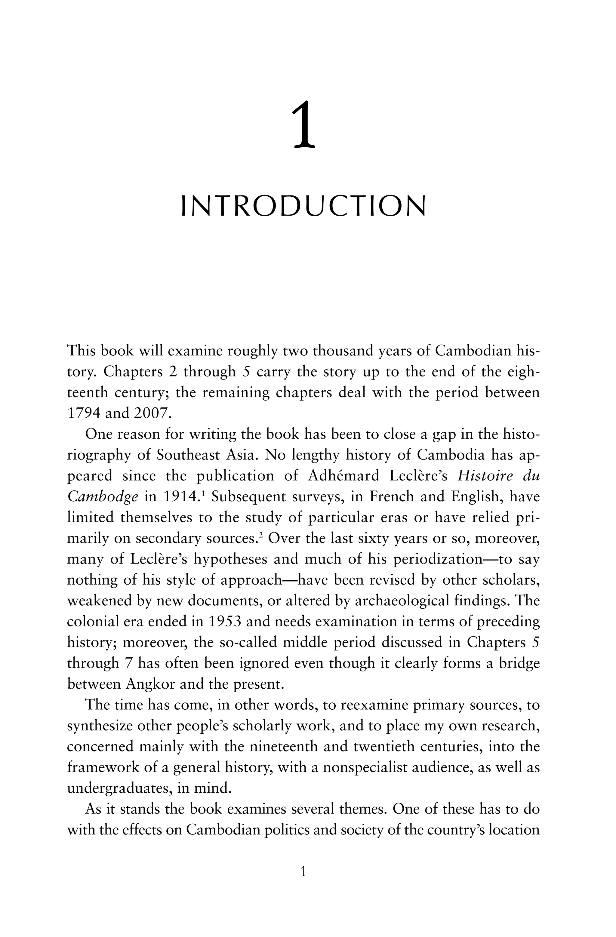 1
INTRODUCTION
This book will examine roughly two thousand years of Cambodian his-
tory. Chapters 2 through 5 carry the story up to the end of the eigh-
teenth century; the remaining chapters deal with the period between
1794 and 2007.
One reason for writing the book has been to close a gap in the histo-
riography of Southeast Asia. No lengthy history of Cambodia has ap-
peared since the publication of Adhémard Leclère’s Histoire du
Cambodge in 1914.1
Subsequent surveys, in French and English, have
limited themselves to the study of particular eras or have relied pri-
marily on secondary sources.2
Over the last sixty years or so, moreover,
many of Leclère’s hypotheses and much of his periodization—to say
nothing of his style of approach—have been revised by other scholars,
weakened by new documents, or altered by archaeological findings. The
colonial era ended in 1953 and needs examination in terms of preceding
history; moreover, the so-called middle period discussed in Chapters 5
through 7 has often been ignored even though it clearly forms a bridge
between Angkor and the present.
The time has come, in other words, to reexamine primary sources, to
synthesize other people’s scholarly work, and to place my own research,
concerned mainly with the nineteenth and twentieth centuries, into the
framework of a general history, with a nonspecialist audience, as well as
undergraduates, in mind.
As it stands the book examines several themes. One of these has to do
with the effects on Cambodian politics and society of the country’s location
1
 