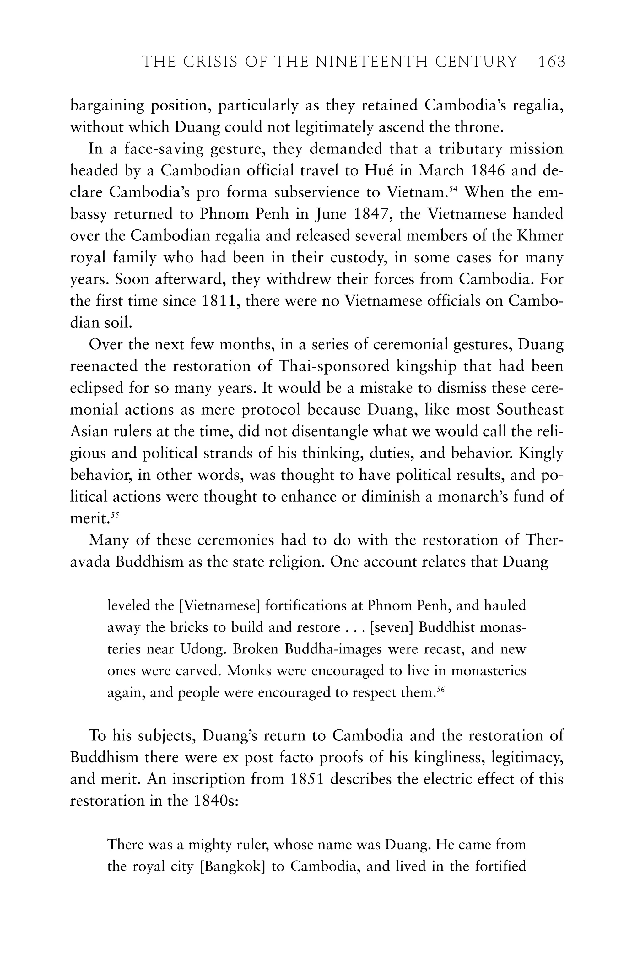 bargaining position, particularly as they retained Cambodia’s regalia,
without which Duang could not legitimately ascend the throne.
In a face-saving gesture, they demanded that a tributary mission
headed by a Cambodian official travel to Hué in March 1846 and de-
clare Cambodia’s pro forma subservience to Vietnam.54
When the em-
bassy returned to Phnom Penh in June 1847, the Vietnamese handed
over the Cambodian regalia and released several members of the Khmer
royal family who had been in their custody, in some cases for many
years. Soon afterward, they withdrew their forces from Cambodia. For
the first time since 1811, there were no Vietnamese officials on Cambo-
dian soil.
Over the next few months, in a series of ceremonial gestures, Duang
reenacted the restoration of Thai-sponsored kingship that had been
eclipsed for so many years. It would be a mistake to dismiss these cere-
monial actions as mere protocol because Duang, like most Southeast
Asian rulers at the time, did not disentangle what we would call the reli-
gious and political strands of his thinking, duties, and behavior. Kingly
behavior, in other words, was thought to have political results, and po-
litical actions were thought to enhance or diminish a monarch’s fund of
merit.55
Many of these ceremonies had to do with the restoration of Ther-
avada Buddhism as the state religion. One account relates that Duang
leveled the [Vietnamese] fortifications at Phnom Penh, and hauled
away the bricks to build and restore . . . [seven] Buddhist monas-
teries near Udong. Broken Buddha-images were recast, and new
ones were carved. Monks were encouraged to live in monasteries
again, and people were encouraged to respect them.56
To his subjects, Duang’s return to Cambodia and the restoration of
Buddhism there were ex post facto proofs of his kingliness, legitimacy,
and merit. An inscription from 1851 describes the electric effect of this
restoration in the 1840s:
There was a mighty ruler, whose name was Duang. He came from
the royal city [Bangkok] to Cambodia, and lived in the fortified
THE CRISIS OF THE NINETEENTH CENTURY 163
 