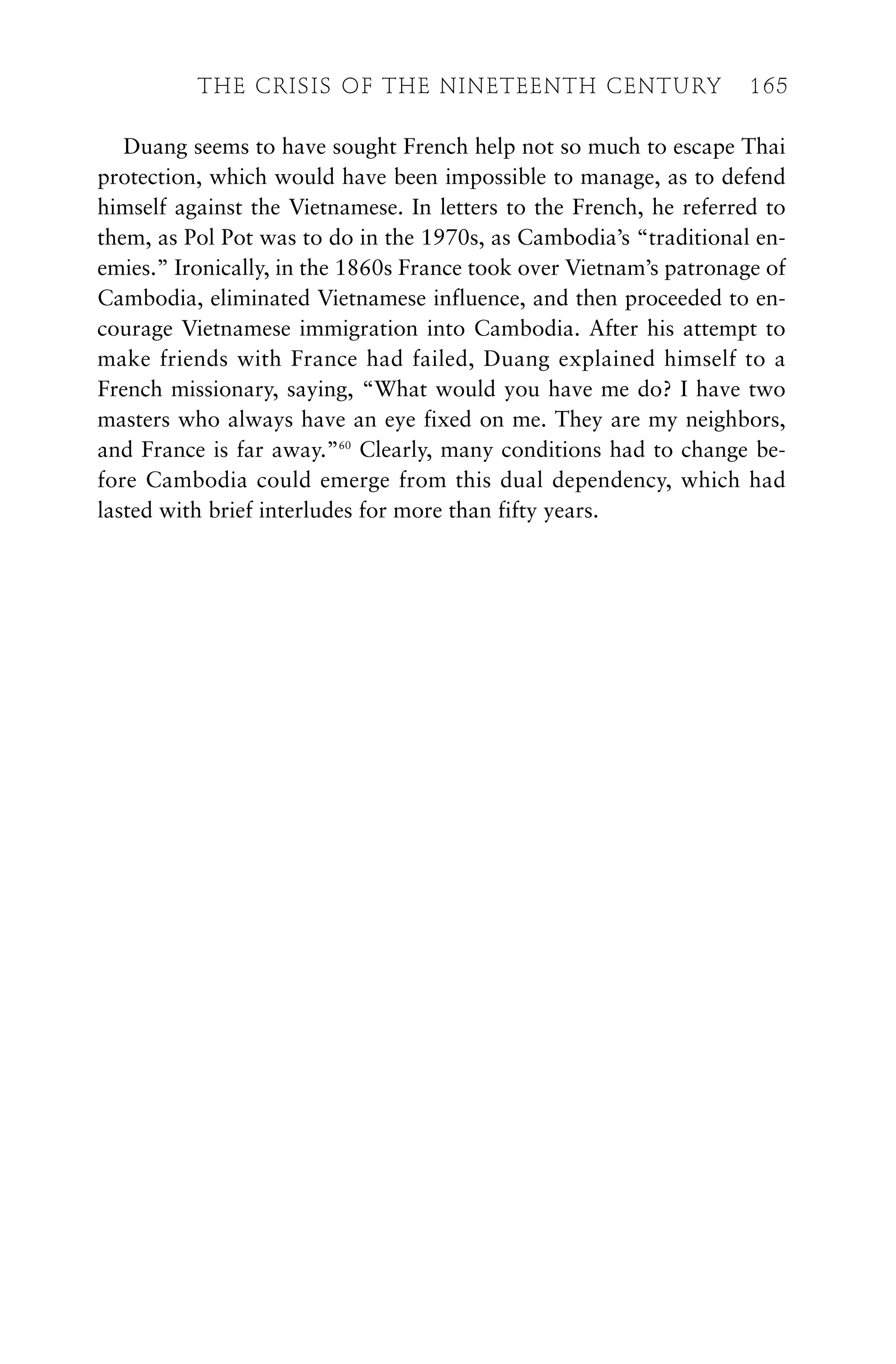 Duang seems to have sought French help not so much to escape Thai
protection, which would have been impossible to manage, as to defend
himself against the Vietnamese. In letters to the French, he referred to
them, as Pol Pot was to do in the 1970s, as Cambodia’s “traditional en-
emies.” Ironically, in the 1860s France took over Vietnam’s patronage of
Cambodia, eliminated Vietnamese influence, and then proceeded to en-
courage Vietnamese immigration into Cambodia. After his attempt to
make friends with France had failed, Duang explained himself to a
French missionary, saying, “What would you have me do? I have two
masters who always have an eye fixed on me. They are my neighbors,
and France is far away.”60
Clearly, many conditions had to change be-
fore Cambodia could emerge from this dual dependency, which had
lasted with brief interludes for more than fifty years.
THE CRISIS OF THE NINETEENTH CENTURY 165
 