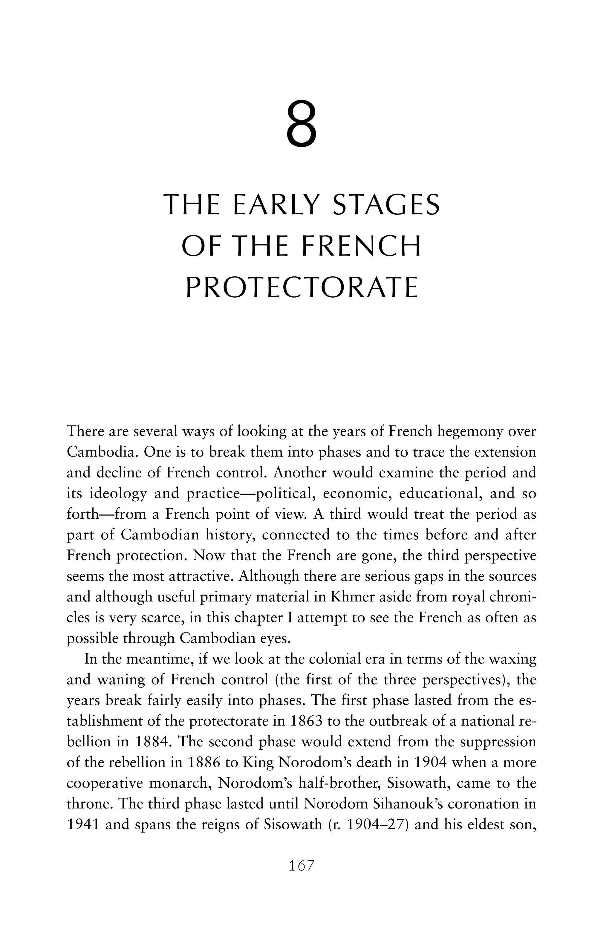 8
THE EARLY STAGES
OF THE FRENCH
PROTECTORATE
There are several ways of looking at the years of French hegemony over
Cambodia. One is to break them into phases and to trace the extension
and decline of French control. Another would examine the period and
its ideology and practice—political, economic, educational, and so
forth—from a French point of view. A third would treat the period as
part of Cambodian history, connected to the times before and after
French protection. Now that the French are gone, the third perspective
seems the most attractive. Although there are serious gaps in the sources
and although useful primary material in Khmer aside from royal chroni-
cles is very scarce, in this chapter I attempt to see the French as often as
possible through Cambodian eyes.
In the meantime, if we look at the colonial era in terms of the waxing
and waning of French control (the first of the three perspectives), the
years break fairly easily into phases. The first phase lasted from the es-
tablishment of the protectorate in 1863 to the outbreak of a national re-
bellion in 1884. The second phase would extend from the suppression
of the rebellion in 1886 to King Norodom’s death in 1904 when a more
cooperative monarch, Norodom’s half-brother, Sisowath, came to the
throne. The third phase lasted until Norodom Sihanouk’s coronation in
1941 and spans the reigns of Sisowath (r. 1904–27) and his eldest son,
167
 