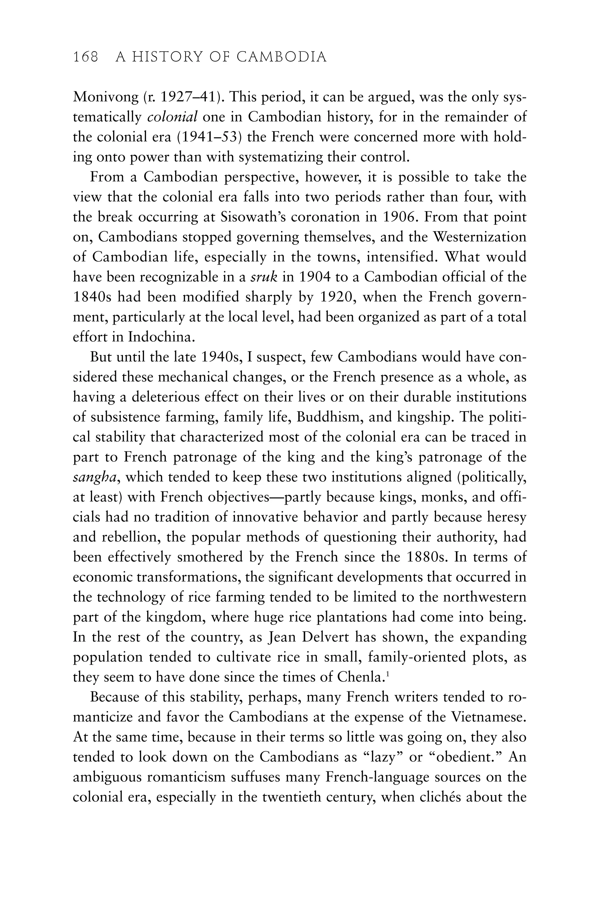 Monivong (r. 1927–41). This period, it can be argued, was the only sys-
tematically colonial one in Cambodian history, for in the remainder of
the colonial era (1941–53) the French were concerned more with hold-
ing onto power than with systematizing their control.
From a Cambodian perspective, however, it is possible to take the
view that the colonial era falls into two periods rather than four, with
the break occurring at Sisowath’s coronation in 1906. From that point
on, Cambodians stopped governing themselves, and the Westernization
of Cambodian life, especially in the towns, intensified. What would
have been recognizable in a sruk in 1904 to a Cambodian official of the
1840s had been modified sharply by 1920, when the French govern-
ment, particularly at the local level, had been organized as part of a total
effort in Indochina.
But until the late 1940s, I suspect, few Cambodians would have con-
sidered these mechanical changes, or the French presence as a whole, as
having a deleterious effect on their lives or on their durable institutions
of subsistence farming, family life, Buddhism, and kingship. The politi-
cal stability that characterized most of the colonial era can be traced in
part to French patronage of the king and the king’s patronage of the
sangha, which tended to keep these two institutions aligned (politically,
at least) with French objectives—partly because kings, monks, and offi-
cials had no tradition of innovative behavior and partly because heresy
and rebellion, the popular methods of questioning their authority, had
been effectively smothered by the French since the 1880s. In terms of
economic transformations, the significant developments that occurred in
the technology of rice farming tended to be limited to the northwestern
part of the kingdom, where huge rice plantations had come into being.
In the rest of the country, as Jean Delvert has shown, the expanding
population tended to cultivate rice in small, family-oriented plots, as
they seem to have done since the times of Chenla.1
Because of this stability, perhaps, many French writers tended to ro-
manticize and favor the Cambodians at the expense of the Vietnamese.
At the same time, because in their terms so little was going on, they also
tended to look down on the Cambodians as “lazy” or “obedient.” An
ambiguous romanticism suffuses many French-language sources on the
colonial era, especially in the twentieth century, when clichés about the
168 A HISTORY OF CAMBODIA
 