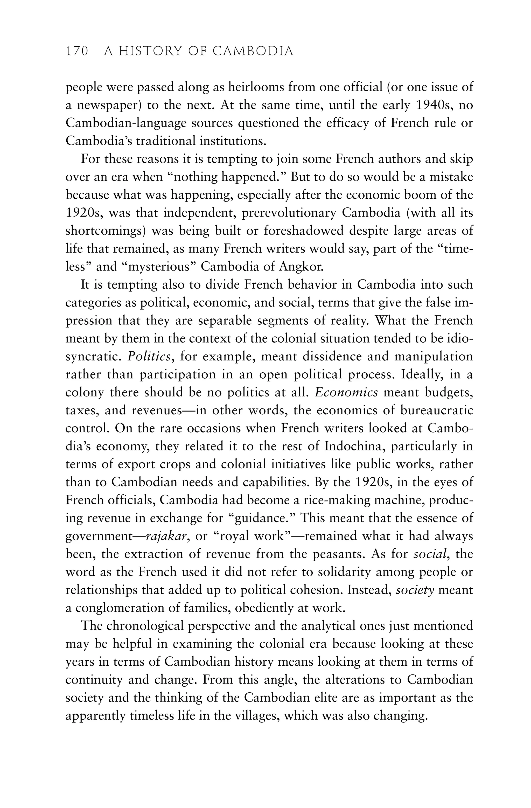 people were passed along as heirlooms from one official (or one issue of
a newspaper) to the next. At the same time, until the early 1940s, no
Cambodian-language sources questioned the efficacy of French rule or
Cambodia’s traditional institutions.
For these reasons it is tempting to join some French authors and skip
over an era when “nothing happened.” But to do so would be a mistake
because what was happening, especially after the economic boom of the
1920s, was that independent, prerevolutionary Cambodia (with all its
shortcomings) was being built or foreshadowed despite large areas of
life that remained, as many French writers would say, part of the “time-
less” and “mysterious” Cambodia of Angkor.
It is tempting also to divide French behavior in Cambodia into such
categories as political, economic, and social, terms that give the false im-
pression that they are separable segments of reality. What the French
meant by them in the context of the colonial situation tended to be idio-
syncratic. Politics, for example, meant dissidence and manipulation
rather than participation in an open political process. Ideally, in a
colony there should be no politics at all. Economics meant budgets,
taxes, and revenues—in other words, the economics of bureaucratic
control. On the rare occasions when French writers looked at Cambo-
dia’s economy, they related it to the rest of Indochina, particularly in
terms of export crops and colonial initiatives like public works, rather
than to Cambodian needs and capabilities. By the 1920s, in the eyes of
French officials, Cambodia had become a rice-making machine, produc-
ing revenue in exchange for “guidance.” This meant that the essence of
government—rajakar, or “royal work”—remained what it had always
been, the extraction of revenue from the peasants. As for social, the
word as the French used it did not refer to solidarity among people or
relationships that added up to political cohesion. Instead, society meant
a conglomeration of families, obediently at work.
The chronological perspective and the analytical ones just mentioned
may be helpful in examining the colonial era because looking at these
years in terms of Cambodian history means looking at them in terms of
continuity and change. From this angle, the alterations to Cambodian
society and the thinking of the Cambodian elite are as important as the
apparently timeless life in the villages, which was also changing.
170 A HISTORY OF CAMBODIA
 