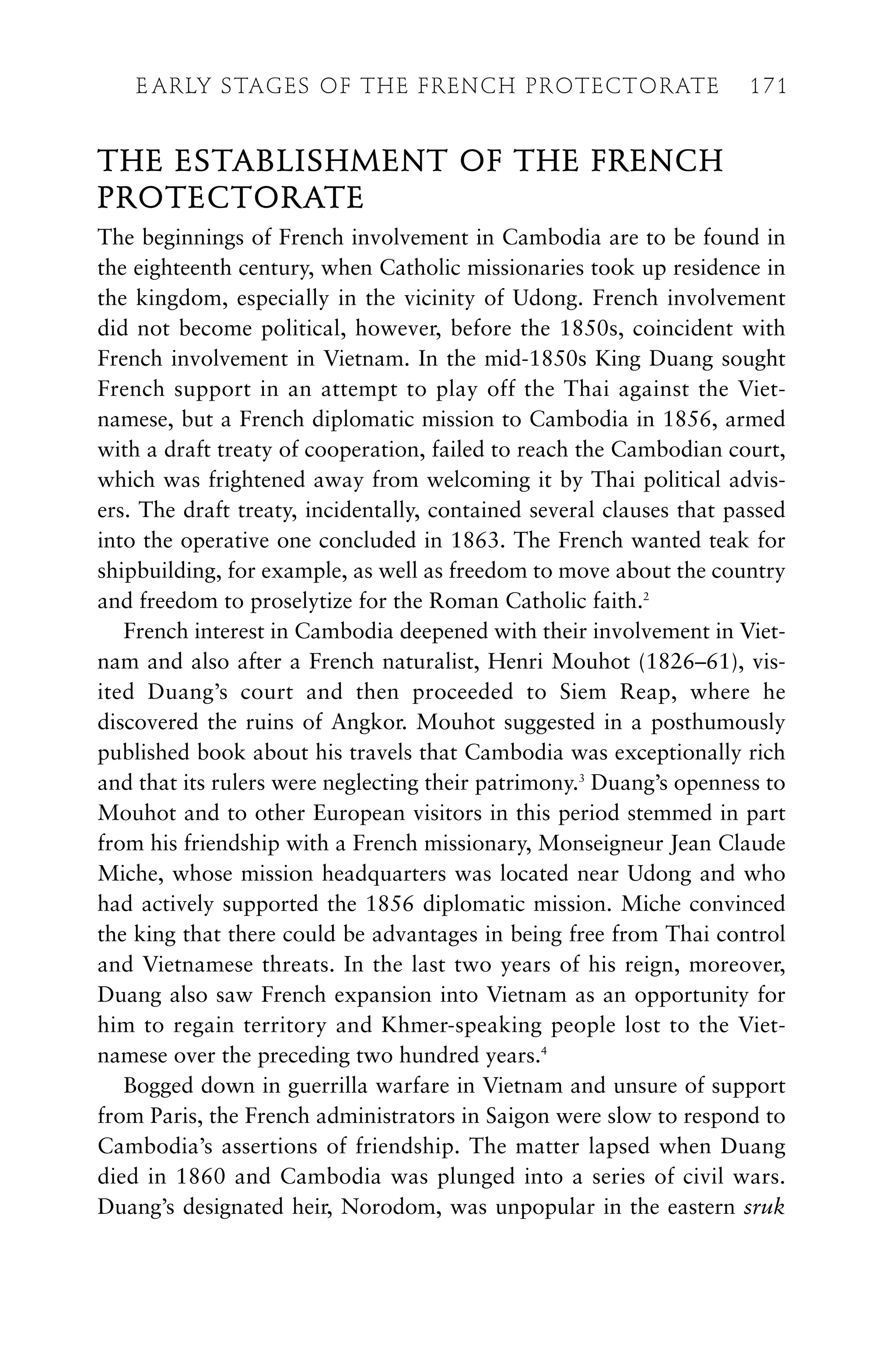 THE ESTABLISHMENT OF THE FRENCH
PROTECTORATE
The beginnings of French involvement in Cambodia are to be found in
the eighteenth century, when Catholic missionaries took up residence in
the kingdom, especially in the vicinity of Udong. French involvement
did not become political, however, before the 1850s, coincident with
French involvement in Vietnam. In the mid-1850s King Duang sought
French support in an attempt to play off the Thai against the Viet-
namese, but a French diplomatic mission to Cambodia in 1856, armed
with a draft treaty of cooperation, failed to reach the Cambodian court,
which was frightened away from welcoming it by Thai political advis-
ers. The draft treaty, incidentally, contained several clauses that passed
into the operative one concluded in 1863. The French wanted teak for
shipbuilding, for example, as well as freedom to move about the country
and freedom to proselytize for the Roman Catholic faith.2
French interest in Cambodia deepened with their involvement in Viet-
nam and also after a French naturalist, Henri Mouhot (1826–61), vis-
ited Duang’s court and then proceeded to Siem Reap, where he
discovered the ruins of Angkor. Mouhot suggested in a posthumously
published book about his travels that Cambodia was exceptionally rich
and that its rulers were neglecting their patrimony.3
Duang’s openness to
Mouhot and to other European visitors in this period stemmed in part
from his friendship with a French missionary, Monseigneur Jean Claude
Miche, whose mission headquarters was located near Udong and who
had actively supported the 1856 diplomatic mission. Miche convinced
the king that there could be advantages in being free from Thai control
and Vietnamese threats. In the last two years of his reign, moreover,
Duang also saw French expansion into Vietnam as an opportunity for
him to regain territory and Khmer-speaking people lost to the Viet-
namese over the preceding two hundred years.4
Bogged down in guerrilla warfare in Vietnam and unsure of support
from Paris, the French administrators in Saigon were slow to respond to
Cambodia’s assertions of friendship. The matter lapsed when Duang
died in 1860 and Cambodia was plunged into a series of civil wars.
Duang’s designated heir, Norodom, was unpopular in the eastern sruk
E ARLY STAGES OF THE FRENCH PROTECTORATE 171
 
