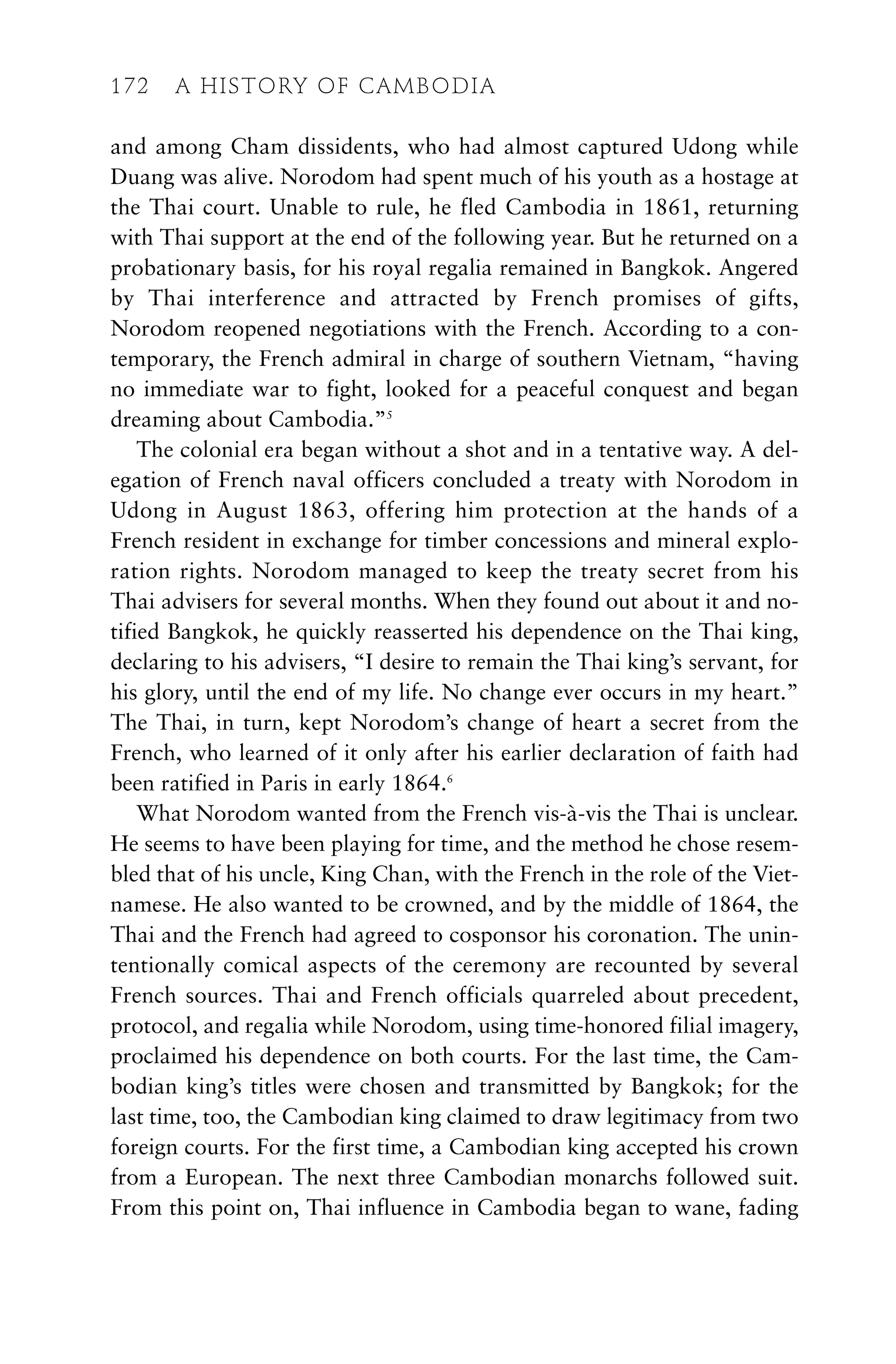 and among Cham dissidents, who had almost captured Udong while
Duang was alive. Norodom had spent much of his youth as a hostage at
the Thai court. Unable to rule, he fled Cambodia in 1861, returning
with Thai support at the end of the following year. But he returned on a
probationary basis, for his royal regalia remained in Bangkok. Angered
by Thai interference and attracted by French promises of gifts,
Norodom reopened negotiations with the French. According to a con-
temporary, the French admiral in charge of southern Vietnam, “having
no immediate war to fight, looked for a peaceful conquest and began
dreaming about Cambodia.”5
The colonial era began without a shot and in a tentative way. A del-
egation of French naval officers concluded a treaty with Norodom in
Udong in August 1863, offering him protection at the hands of a
French resident in exchange for timber concessions and mineral explo-
ration rights. Norodom managed to keep the treaty secret from his
Thai advisers for several months. When they found out about it and no-
tified Bangkok, he quickly reasserted his dependence on the Thai king,
declaring to his advisers, “I desire to remain the Thai king’s servant, for
his glory, until the end of my life. No change ever occurs in my heart.”
The Thai, in turn, kept Norodom’s change of heart a secret from the
French, who learned of it only after his earlier declaration of faith had
been ratified in Paris in early 1864.6
What Norodom wanted from the French vis-à-vis the Thai is unclear.
He seems to have been playing for time, and the method he chose resem-
bled that of his uncle, King Chan, with the French in the role of the Viet-
namese. He also wanted to be crowned, and by the middle of 1864, the
Thai and the French had agreed to cosponsor his coronation. The unin-
tentionally comical aspects of the ceremony are recounted by several
French sources. Thai and French officials quarreled about precedent,
protocol, and regalia while Norodom, using time-honored filial imagery,
proclaimed his dependence on both courts. For the last time, the Cam-
bodian king’s titles were chosen and transmitted by Bangkok; for the
last time, too, the Cambodian king claimed to draw legitimacy from two
foreign courts. For the first time, a Cambodian king accepted his crown
from a European. The next three Cambodian monarchs followed suit.
From this point on, Thai influence in Cambodia began to wane, fading
172 A HISTORY OF CAMBODIA
 