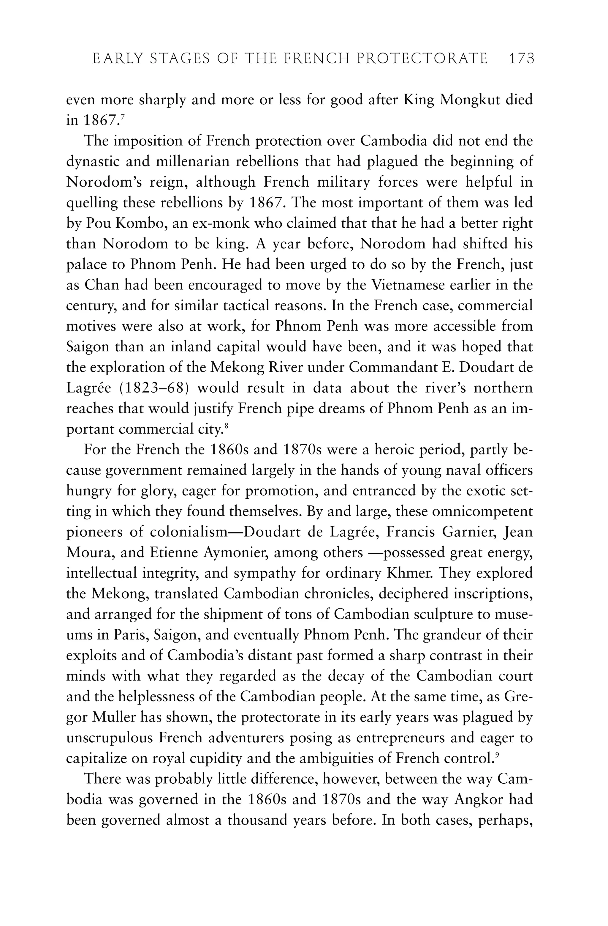even more sharply and more or less for good after King Mongkut died
in 1867.7
The imposition of French protection over Cambodia did not end the
dynastic and millenarian rebellions that had plagued the beginning of
Norodom’s reign, although French military forces were helpful in
quelling these rebellions by 1867. The most important of them was led
by Pou Kombo, an ex-monk who claimed that that he had a better right
than Norodom to be king. A year before, Norodom had shifted his
palace to Phnom Penh. He had been urged to do so by the French, just
as Chan had been encouraged to move by the Vietnamese earlier in the
century, and for similar tactical reasons. In the French case, commercial
motives were also at work, for Phnom Penh was more accessible from
Saigon than an inland capital would have been, and it was hoped that
the exploration of the Mekong River under Commandant E. Doudart de
Lagrée (1823–68) would result in data about the river’s northern
reaches that would justify French pipe dreams of Phnom Penh as an im-
portant commercial city.8
For the French the 1860s and 1870s were a heroic period, partly be-
cause government remained largely in the hands of young naval officers
hungry for glory, eager for promotion, and entranced by the exotic set-
ting in which they found themselves. By and large, these omnicompetent
pioneers of colonialism—Doudart de Lagrée, Francis Garnier, Jean
Moura, and Etienne Aymonier, among others —possessed great energy,
intellectual integrity, and sympathy for ordinary Khmer. They explored
the Mekong, translated Cambodian chronicles, deciphered inscriptions,
and arranged for the shipment of tons of Cambodian sculpture to muse-
ums in Paris, Saigon, and eventually Phnom Penh. The grandeur of their
exploits and of Cambodia’s distant past formed a sharp contrast in their
minds with what they regarded as the decay of the Cambodian court
and the helplessness of the Cambodian people. At the same time, as Gre-
gor Muller has shown, the protectorate in its early years was plagued by
unscrupulous French adventurers posing as entrepreneurs and eager to
capitalize on royal cupidity and the ambiguities of French control.9
There was probably little difference, however, between the way Cam-
bodia was governed in the 1860s and 1870s and the way Angkor had
been governed almost a thousand years before. In both cases, perhaps,
E ARLY STAGES OF THE FRENCH PROTECTORATE 173
 