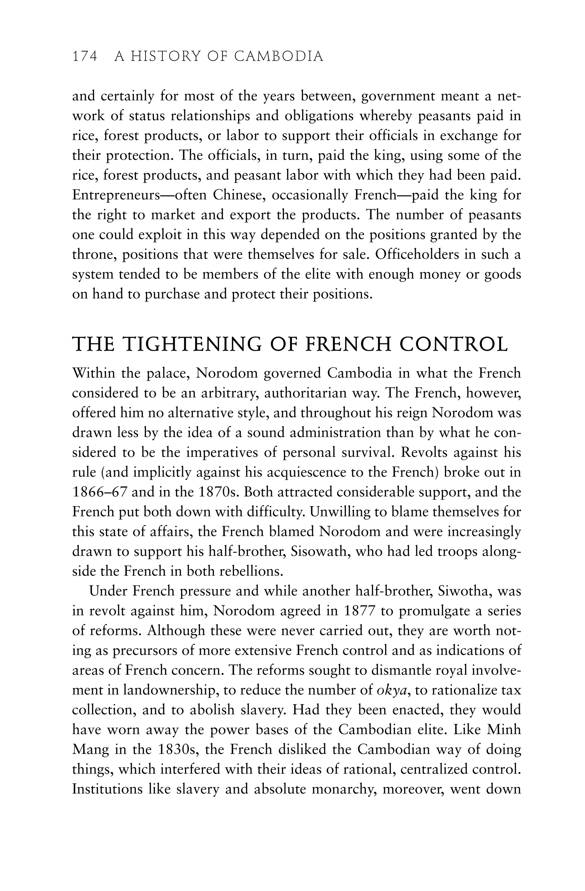 and certainly for most of the years between, government meant a net-
work of status relationships and obligations whereby peasants paid in
rice, forest products, or labor to support their officials in exchange for
their protection. The officials, in turn, paid the king, using some of the
rice, forest products, and peasant labor with which they had been paid.
Entrepreneurs—often Chinese, occasionally French—paid the king for
the right to market and export the products. The number of peasants
one could exploit in this way depended on the positions granted by the
throne, positions that were themselves for sale. Officeholders in such a
system tended to be members of the elite with enough money or goods
on hand to purchase and protect their positions.
THE TIGHTENING OF FRENCH CONTROL
Within the palace, Norodom governed Cambodia in what the French
considered to be an arbitrary, authoritarian way. The French, however,
offered him no alternative style, and throughout his reign Norodom was
drawn less by the idea of a sound administration than by what he con-
sidered to be the imperatives of personal survival. Revolts against his
rule (and implicitly against his acquiescence to the French) broke out in
1866–67 and in the 1870s. Both attracted considerable support, and the
French put both down with difficulty. Unwilling to blame themselves for
this state of affairs, the French blamed Norodom and were increasingly
drawn to support his half-brother, Sisowath, who had led troops along-
side the French in both rebellions.
Under French pressure and while another half-brother, Siwotha, was
in revolt against him, Norodom agreed in 1877 to promulgate a series
of reforms. Although these were never carried out, they are worth not-
ing as precursors of more extensive French control and as indications of
areas of French concern. The reforms sought to dismantle royal involve-
ment in landownership, to reduce the number of okya, to rationalize tax
collection, and to abolish slavery. Had they been enacted, they would
have worn away the power bases of the Cambodian elite. Like Minh
Mang in the 1830s, the French disliked the Cambodian way of doing
things, which interfered with their ideas of rational, centralized control.
Institutions like slavery and absolute monarchy, moreover, went down
174 A HISTORY OF CAMBODIA
 
