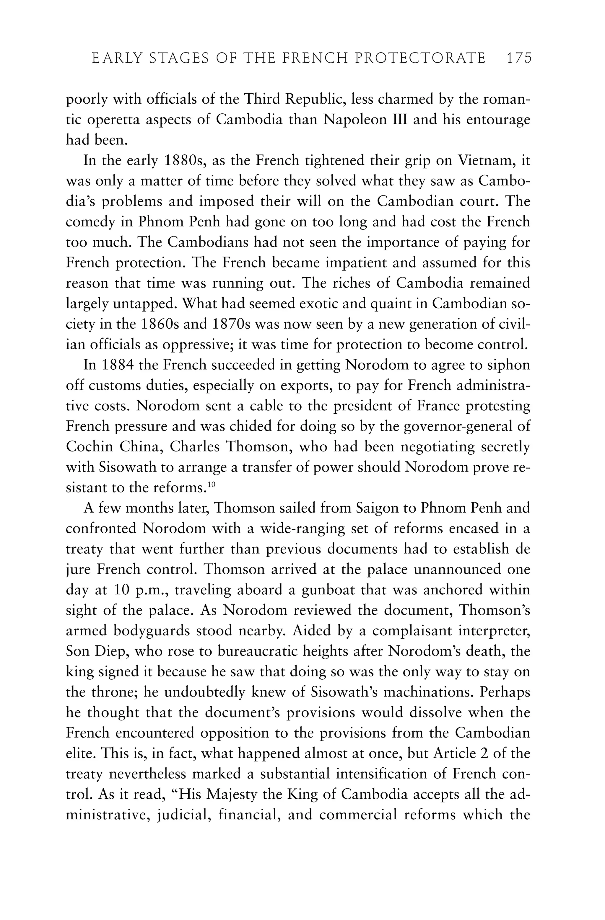poorly with officials of the Third Republic, less charmed by the roman-
tic operetta aspects of Cambodia than Napoleon III and his entourage
had been.
In the early 1880s, as the French tightened their grip on Vietnam, it
was only a matter of time before they solved what they saw as Cambo-
dia’s problems and imposed their will on the Cambodian court. The
comedy in Phnom Penh had gone on too long and had cost the French
too much. The Cambodians had not seen the importance of paying for
French protection. The French became impatient and assumed for this
reason that time was running out. The riches of Cambodia remained
largely untapped. What had seemed exotic and quaint in Cambodian so-
ciety in the 1860s and 1870s was now seen by a new generation of civil-
ian officials as oppressive; it was time for protection to become control.
In 1884 the French succeeded in getting Norodom to agree to siphon
off customs duties, especially on exports, to pay for French administra-
tive costs. Norodom sent a cable to the president of France protesting
French pressure and was chided for doing so by the governor-general of
Cochin China, Charles Thomson, who had been negotiating secretly
with Sisowath to arrange a transfer of power should Norodom prove re-
sistant to the reforms.10
A few months later, Thomson sailed from Saigon to Phnom Penh and
confronted Norodom with a wide-ranging set of reforms encased in a
treaty that went further than previous documents had to establish de
jure French control. Thomson arrived at the palace unannounced one
day at 10 p.m., traveling aboard a gunboat that was anchored within
sight of the palace. As Norodom reviewed the document, Thomson’s
armed bodyguards stood nearby. Aided by a complaisant interpreter,
Son Diep, who rose to bureaucratic heights after Norodom’s death, the
king signed it because he saw that doing so was the only way to stay on
the throne; he undoubtedly knew of Sisowath’s machinations. Perhaps
he thought that the document’s provisions would dissolve when the
French encountered opposition to the provisions from the Cambodian
elite. This is, in fact, what happened almost at once, but Article 2 of the
treaty nevertheless marked a substantial intensification of French con-
trol. As it read, “His Majesty the King of Cambodia accepts all the ad-
ministrative, judicial, financial, and commercial reforms which the
E ARLY STAGES OF THE FRENCH PROTECTORATE 175
 