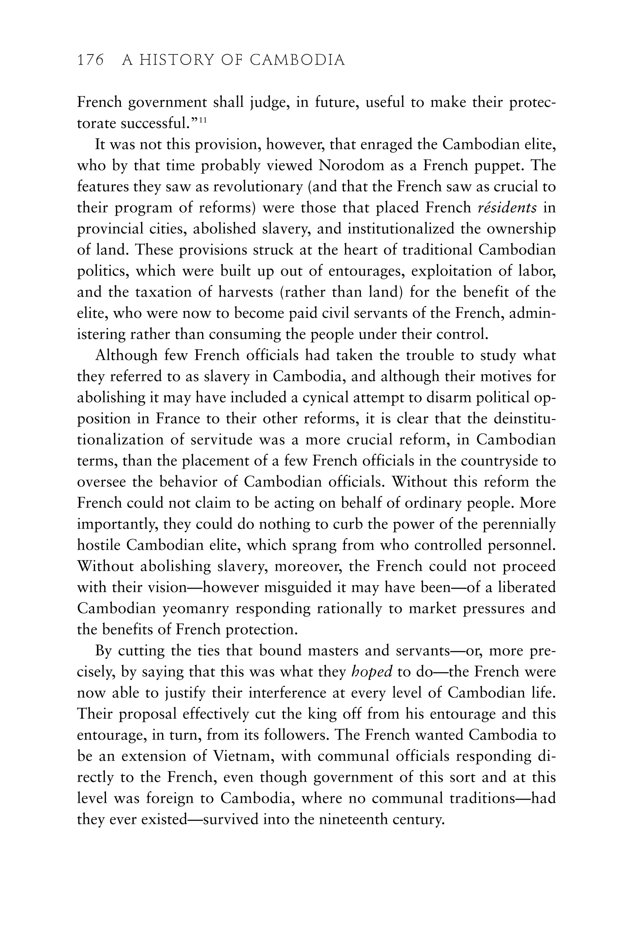 French government shall judge, in future, useful to make their protec-
torate successful.”11
It was not this provision, however, that enraged the Cambodian elite,
who by that time probably viewed Norodom as a French puppet. The
features they saw as revolutionary (and that the French saw as crucial to
their program of reforms) were those that placed French résidents in
provincial cities, abolished slavery, and institutionalized the ownership
of land. These provisions struck at the heart of traditional Cambodian
politics, which were built up out of entourages, exploitation of labor,
and the taxation of harvests (rather than land) for the benefit of the
elite, who were now to become paid civil servants of the French, admin-
istering rather than consuming the people under their control.
Although few French officials had taken the trouble to study what
they referred to as slavery in Cambodia, and although their motives for
abolishing it may have included a cynical attempt to disarm political op-
position in France to their other reforms, it is clear that the deinstitu-
tionalization of servitude was a more crucial reform, in Cambodian
terms, than the placement of a few French officials in the countryside to
oversee the behavior of Cambodian officials. Without this reform the
French could not claim to be acting on behalf of ordinary people. More
importantly, they could do nothing to curb the power of the perennially
hostile Cambodian elite, which sprang from who controlled personnel.
Without abolishing slavery, moreover, the French could not proceed
with their vision—however misguided it may have been—of a liberated
Cambodian yeomanry responding rationally to market pressures and
the benefits of French protection.
By cutting the ties that bound masters and servants—or, more pre-
cisely, by saying that this was what they hoped to do—the French were
now able to justify their interference at every level of Cambodian life.
Their proposal effectively cut the king off from his entourage and this
entourage, in turn, from its followers. The French wanted Cambodia to
be an extension of Vietnam, with communal officials responding di-
rectly to the French, even though government of this sort and at this
level was foreign to Cambodia, where no communal traditions—had
they ever existed—survived into the nineteenth century.
176 A HISTORY OF CAMBODIA
 