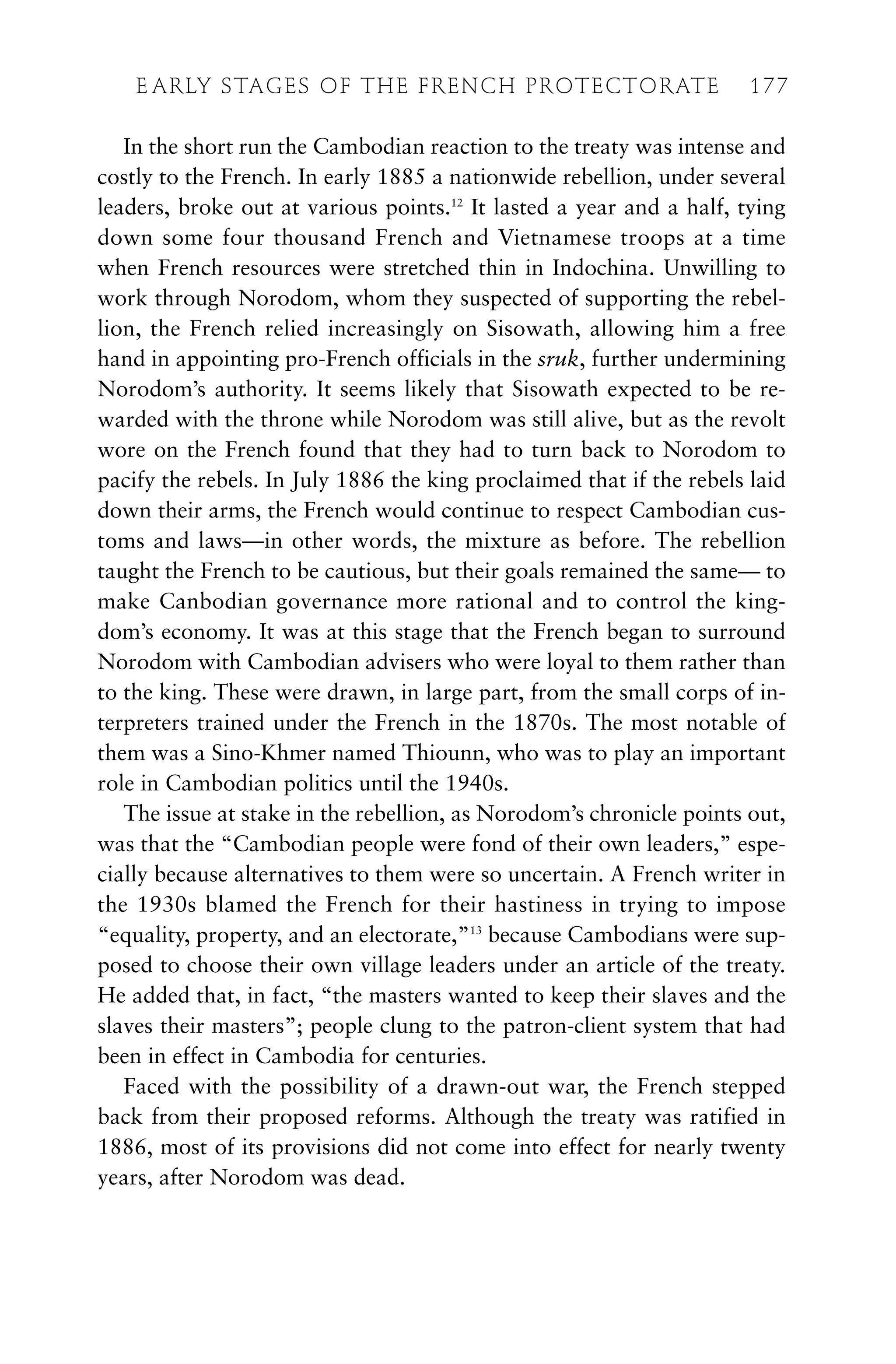 In the short run the Cambodian reaction to the treaty was intense and
costly to the French. In early 1885 a nationwide rebellion, under several
leaders, broke out at various points.12
It lasted a year and a half, tying
down some four thousand French and Vietnamese troops at a time
when French resources were stretched thin in Indochina. Unwilling to
work through Norodom, whom they suspected of supporting the rebel-
lion, the French relied increasingly on Sisowath, allowing him a free
hand in appointing pro-French officials in the sruk, further undermining
Norodom’s authority. It seems likely that Sisowath expected to be re-
warded with the throne while Norodom was still alive, but as the revolt
wore on the French found that they had to turn back to Norodom to
pacify the rebels. In July 1886 the king proclaimed that if the rebels laid
down their arms, the French would continue to respect Cambodian cus-
toms and laws—in other words, the mixture as before. The rebellion
taught the French to be cautious, but their goals remained the same— to
make Canbodian governance more rational and to control the king-
dom’s economy. It was at this stage that the French began to surround
Norodom with Cambodian advisers who were loyal to them rather than
to the king. These were drawn, in large part, from the small corps of in-
terpreters trained under the French in the 1870s. The most notable of
them was a Sino-Khmer named Thiounn, who was to play an important
role in Cambodian politics until the 1940s.
The issue at stake in the rebellion, as Norodom’s chronicle points out,
was that the “Cambodian people were fond of their own leaders,” espe-
cially because alternatives to them were so uncertain. A French writer in
the 1930s blamed the French for their hastiness in trying to impose
“equality, property, and an electorate,”13
because Cambodians were sup-
posed to choose their own village leaders under an article of the treaty.
He added that, in fact, “the masters wanted to keep their slaves and the
slaves their masters”; people clung to the patron-client system that had
been in effect in Cambodia for centuries.
Faced with the possibility of a drawn-out war, the French stepped
back from their proposed reforms. Although the treaty was ratified in
1886, most of its provisions did not come into effect for nearly twenty
years, after Norodom was dead.
E ARLY STAGES OF THE FRENCH PROTECTORATE 177
 