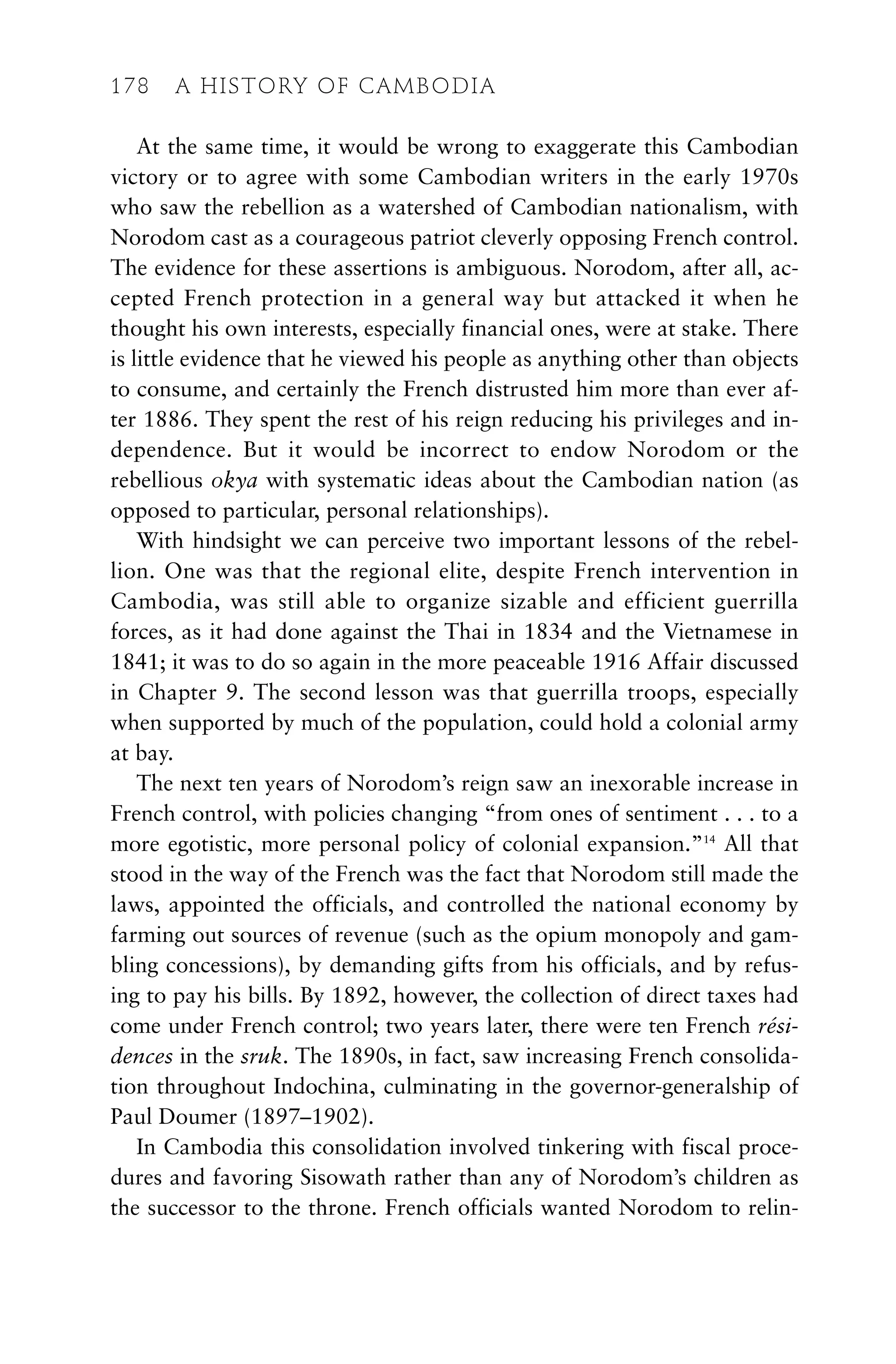 At the same time, it would be wrong to exaggerate this Cambodian
victory or to agree with some Cambodian writers in the early 1970s
who saw the rebellion as a watershed of Cambodian nationalism, with
Norodom cast as a courageous patriot cleverly opposing French control.
The evidence for these assertions is ambiguous. Norodom, after all, ac-
cepted French protection in a general way but attacked it when he
thought his own interests, especially financial ones, were at stake. There
is little evidence that he viewed his people as anything other than objects
to consume, and certainly the French distrusted him more than ever af-
ter 1886. They spent the rest of his reign reducing his privileges and in-
dependence. But it would be incorrect to endow Norodom or the
rebellious okya with systematic ideas about the Cambodian nation (as
opposed to particular, personal relationships).
With hindsight we can perceive two important lessons of the rebel-
lion. One was that the regional elite, despite French intervention in
Cambodia, was still able to organize sizable and efficient guerrilla
forces, as it had done against the Thai in 1834 and the Vietnamese in
1841; it was to do so again in the more peaceable 1916 Affair discussed
in Chapter 9. The second lesson was that guerrilla troops, especially
when supported by much of the population, could hold a colonial army
at bay.
The next ten years of Norodom’s reign saw an inexorable increase in
French control, with policies changing “from ones of sentiment . . . to a
more egotistic, more personal policy of colonial expansion.”14
All that
stood in the way of the French was the fact that Norodom still made the
laws, appointed the officials, and controlled the national economy by
farming out sources of revenue (such as the opium monopoly and gam-
bling concessions), by demanding gifts from his officials, and by refus-
ing to pay his bills. By 1892, however, the collection of direct taxes had
come under French control; two years later, there were ten French rési-
dences in the sruk. The 1890s, in fact, saw increasing French consolida-
tion throughout Indochina, culminating in the governor-generalship of
Paul Doumer (1897–1902).
In Cambodia this consolidation involved tinkering with fiscal proce-
dures and favoring Sisowath rather than any of Norodom’s children as
the successor to the throne. French officials wanted Norodom to relin-
178 A HISTORY OF CAMBODIA
 