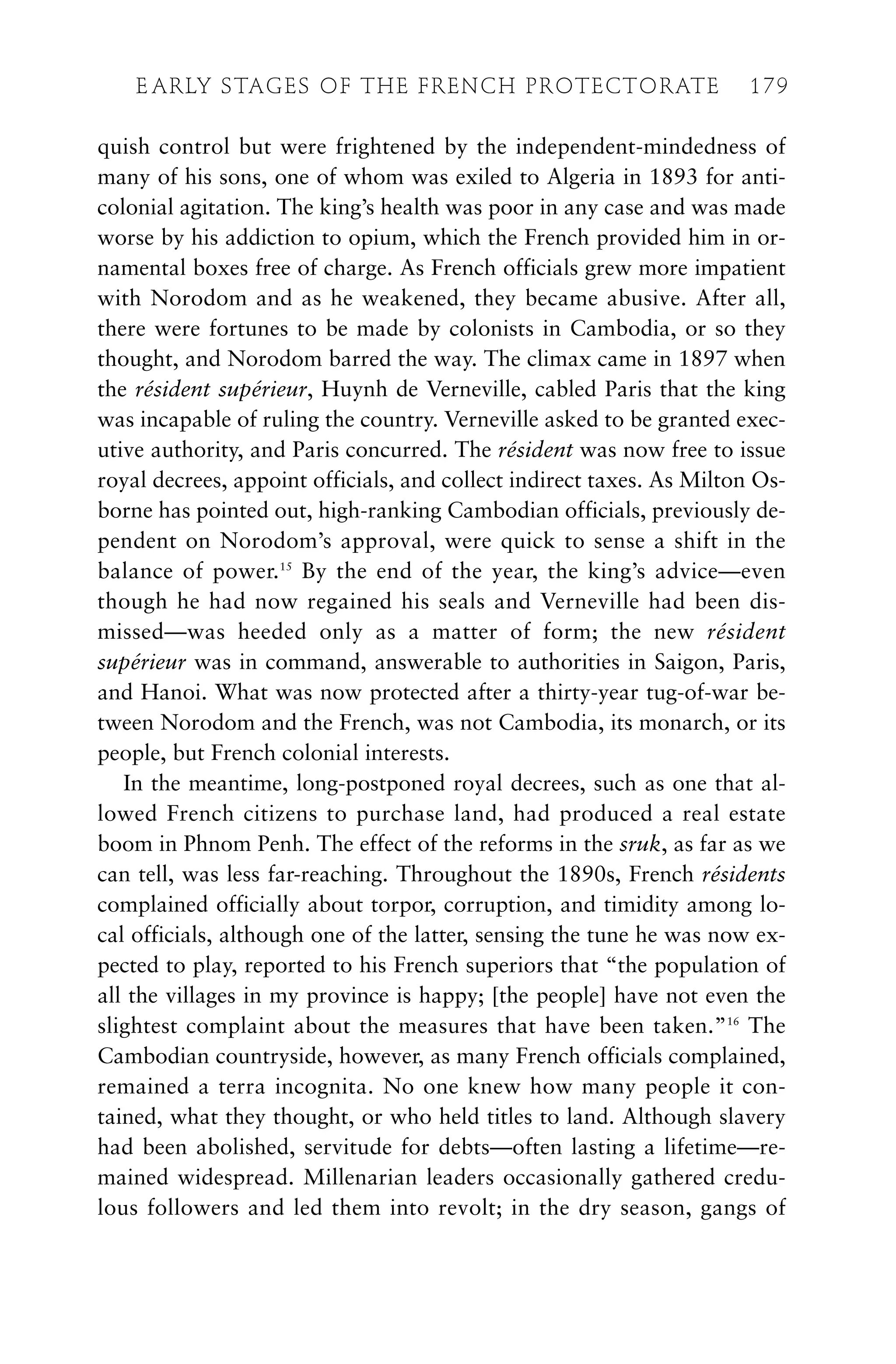 quish control but were frightened by the independent-mindedness of
many of his sons, one of whom was exiled to Algeria in 1893 for anti-
colonial agitation. The king’s health was poor in any case and was made
worse by his addiction to opium, which the French provided him in or-
namental boxes free of charge. As French officials grew more impatient
with Norodom and as he weakened, they became abusive. After all,
there were fortunes to be made by colonists in Cambodia, or so they
thought, and Norodom barred the way. The climax came in 1897 when
the résident supérieur, Huynh de Verneville, cabled Paris that the king
was incapable of ruling the country. Verneville asked to be granted exec-
utive authority, and Paris concurred. The résident was now free to issue
royal decrees, appoint officials, and collect indirect taxes. As Milton Os-
borne has pointed out, high-ranking Cambodian officials, previously de-
pendent on Norodom’s approval, were quick to sense a shift in the
balance of power.15
By the end of the year, the king’s advice—even
though he had now regained his seals and Verneville had been dis-
missed—was heeded only as a matter of form; the new résident
supérieur was in command, answerable to authorities in Saigon, Paris,
and Hanoi. What was now protected after a thirty-year tug-of-war be-
tween Norodom and the French, was not Cambodia, its monarch, or its
people, but French colonial interests.
In the meantime, long-postponed royal decrees, such as one that al-
lowed French citizens to purchase land, had produced a real estate
boom in Phnom Penh. The effect of the reforms in the sruk, as far as we
can tell, was less far-reaching. Throughout the 1890s, French résidents
complained officially about torpor, corruption, and timidity among lo-
cal officials, although one of the latter, sensing the tune he was now ex-
pected to play, reported to his French superiors that “the population of
all the villages in my province is happy; [the people] have not even the
slightest complaint about the measures that have been taken.”16
The
Cambodian countryside, however, as many French officials complained,
remained a terra incognita. No one knew how many people it con-
tained, what they thought, or who held titles to land. Although slavery
had been abolished, servitude for debts—often lasting a lifetime—re-
mained widespread. Millenarian leaders occasionally gathered credu-
lous followers and led them into revolt; in the dry season, gangs of
E ARLY STAGES OF THE FRENCH PROTECTORATE 179
 