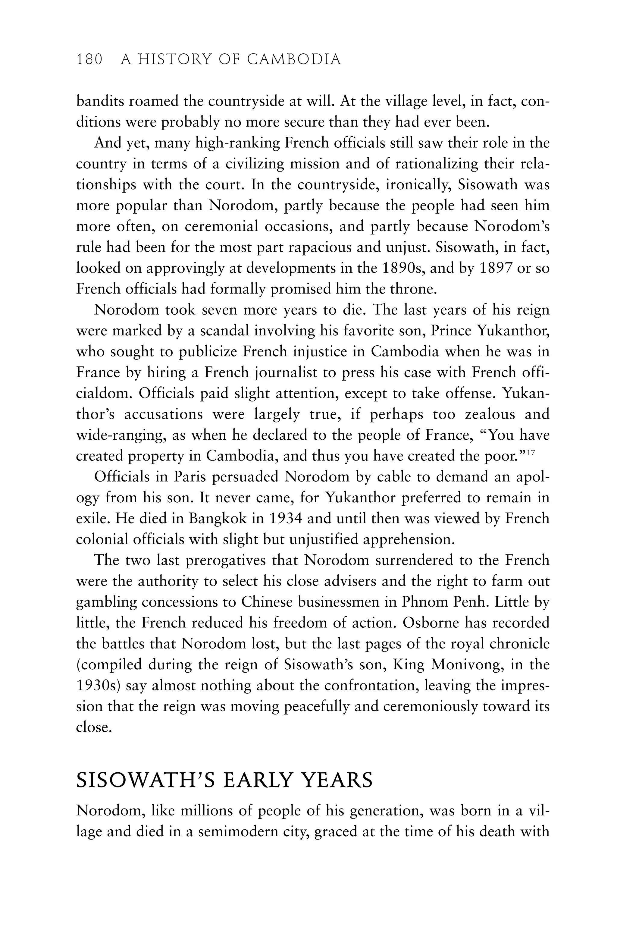 bandits roamed the countryside at will. At the village level, in fact, con-
ditions were probably no more secure than they had ever been.
And yet, many high-ranking French officials still saw their role in the
country in terms of a civilizing mission and of rationalizing their rela-
tionships with the court. In the countryside, ironically, Sisowath was
more popular than Norodom, partly because the people had seen him
more often, on ceremonial occasions, and partly because Norodom’s
rule had been for the most part rapacious and unjust. Sisowath, in fact,
looked on approvingly at developments in the 1890s, and by 1897 or so
French officials had formally promised him the throne.
Norodom took seven more years to die. The last years of his reign
were marked by a scandal involving his favorite son, Prince Yukanthor,
who sought to publicize French injustice in Cambodia when he was in
France by hiring a French journalist to press his case with French offi-
cialdom. Officials paid slight attention, except to take offense. Yukan-
thor’s accusations were largely true, if perhaps too zealous and
wide-ranging, as when he declared to the people of France, “You have
created property in Cambodia, and thus you have created the poor.”17
Officials in Paris persuaded Norodom by cable to demand an apol-
ogy from his son. It never came, for Yukanthor preferred to remain in
exile. He died in Bangkok in 1934 and until then was viewed by French
colonial officials with slight but unjustified apprehension.
The two last prerogatives that Norodom surrendered to the French
were the authority to select his close advisers and the right to farm out
gambling concessions to Chinese businessmen in Phnom Penh. Little by
little, the French reduced his freedom of action. Osborne has recorded
the battles that Norodom lost, but the last pages of the royal chronicle
(compiled during the reign of Sisowath’s son, King Monivong, in the
1930s) say almost nothing about the confrontation, leaving the impres-
sion that the reign was moving peacefully and ceremoniously toward its
close.
SISOWATH’S EARLY YEARS
Norodom, like millions of people of his generation, was born in a vil-
lage and died in a semimodern city, graced at the time of his death with
180 A HISTORY OF CAMBODIA
 