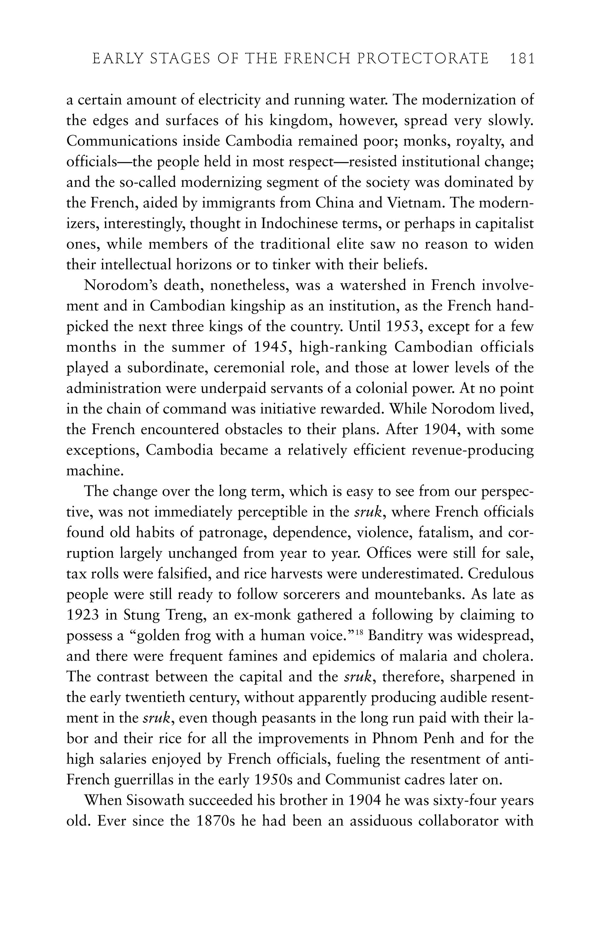 a certain amount of electricity and running water. The modernization of
the edges and surfaces of his kingdom, however, spread very slowly.
Communications inside Cambodia remained poor; monks, royalty, and
officials—the people held in most respect—resisted institutional change;
and the so-called modernizing segment of the society was dominated by
the French, aided by immigrants from China and Vietnam. The modern-
izers, interestingly, thought in Indochinese terms, or perhaps in capitalist
ones, while members of the traditional elite saw no reason to widen
their intellectual horizons or to tinker with their beliefs.
Norodom’s death, nonetheless, was a watershed in French involve-
ment and in Cambodian kingship as an institution, as the French hand-
picked the next three kings of the country. Until 1953, except for a few
months in the summer of 1945, high-ranking Cambodian officials
played a subordinate, ceremonial role, and those at lower levels of the
administration were underpaid servants of a colonial power. At no point
in the chain of command was initiative rewarded. While Norodom lived,
the French encountered obstacles to their plans. After 1904, with some
exceptions, Cambodia became a relatively efficient revenue-producing
machine.
The change over the long term, which is easy to see from our perspec-
tive, was not immediately perceptible in the sruk, where French officials
found old habits of patronage, dependence, violence, fatalism, and cor-
ruption largely unchanged from year to year. Offices were still for sale,
tax rolls were falsified, and rice harvests were underestimated. Credulous
people were still ready to follow sorcerers and mountebanks. As late as
1923 in Stung Treng, an ex-monk gathered a following by claiming to
possess a “golden frog with a human voice.”18
Banditry was widespread,
and there were frequent famines and epidemics of malaria and cholera.
The contrast between the capital and the sruk, therefore, sharpened in
the early twentieth century, without apparently producing audible resent-
ment in the sruk, even though peasants in the long run paid with their la-
bor and their rice for all the improvements in Phnom Penh and for the
high salaries enjoyed by French officials, fueling the resentment of anti-
French guerrillas in the early 1950s and Communist cadres later on.
When Sisowath succeeded his brother in 1904 he was sixty-four years
old. Ever since the 1870s he had been an assiduous collaborator with
E ARLY STAGES OF THE FRENCH PROTECTORATE 181
 