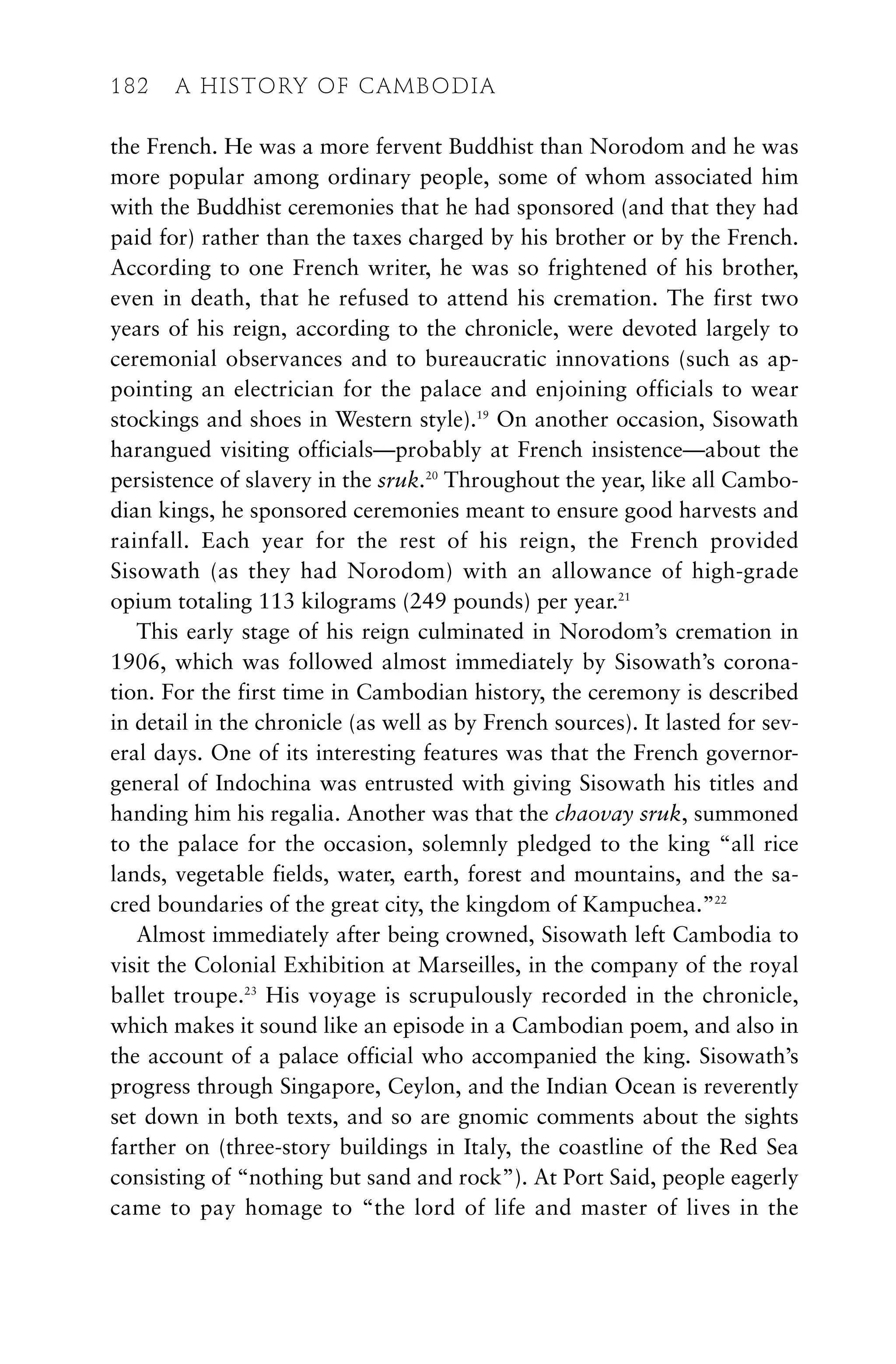 the French. He was a more fervent Buddhist than Norodom and he was
more popular among ordinary people, some of whom associated him
with the Buddhist ceremonies that he had sponsored (and that they had
paid for) rather than the taxes charged by his brother or by the French.
According to one French writer, he was so frightened of his brother,
even in death, that he refused to attend his cremation. The first two
years of his reign, according to the chronicle, were devoted largely to
ceremonial observances and to bureaucratic innovations (such as ap-
pointing an electrician for the palace and enjoining officials to wear
stockings and shoes in Western style).19
On another occasion, Sisowath
harangued visiting officials—probably at French insistence—about the
persistence of slavery in the sruk.20
Throughout the year, like all Cambo-
dian kings, he sponsored ceremonies meant to ensure good harvests and
rainfall. Each year for the rest of his reign, the French provided
Sisowath (as they had Norodom) with an allowance of high-grade
opium totaling 113 kilograms (249 pounds) per year.21
This early stage of his reign culminated in Norodom’s cremation in
1906, which was followed almost immediately by Sisowath’s corona-
tion. For the first time in Cambodian history, the ceremony is described
in detail in the chronicle (as well as by French sources). It lasted for sev-
eral days. One of its interesting features was that the French governor-
general of Indochina was entrusted with giving Sisowath his titles and
handing him his regalia. Another was that the chaovay sruk, summoned
to the palace for the occasion, solemnly pledged to the king “all rice
lands, vegetable fields, water, earth, forest and mountains, and the sa-
cred boundaries of the great city, the kingdom of Kampuchea.”22
Almost immediately after being crowned, Sisowath left Cambodia to
visit the Colonial Exhibition at Marseilles, in the company of the royal
ballet troupe.23
His voyage is scrupulously recorded in the chronicle,
which makes it sound like an episode in a Cambodian poem, and also in
the account of a palace official who accompanied the king. Sisowath’s
progress through Singapore, Ceylon, and the Indian Ocean is reverently
set down in both texts, and so are gnomic comments about the sights
farther on (three-story buildings in Italy, the coastline of the Red Sea
consisting of “nothing but sand and rock”). At Port Said, people eagerly
came to pay homage to “the lord of life and master of lives in the
182 A HISTORY OF CAMBODIA
 