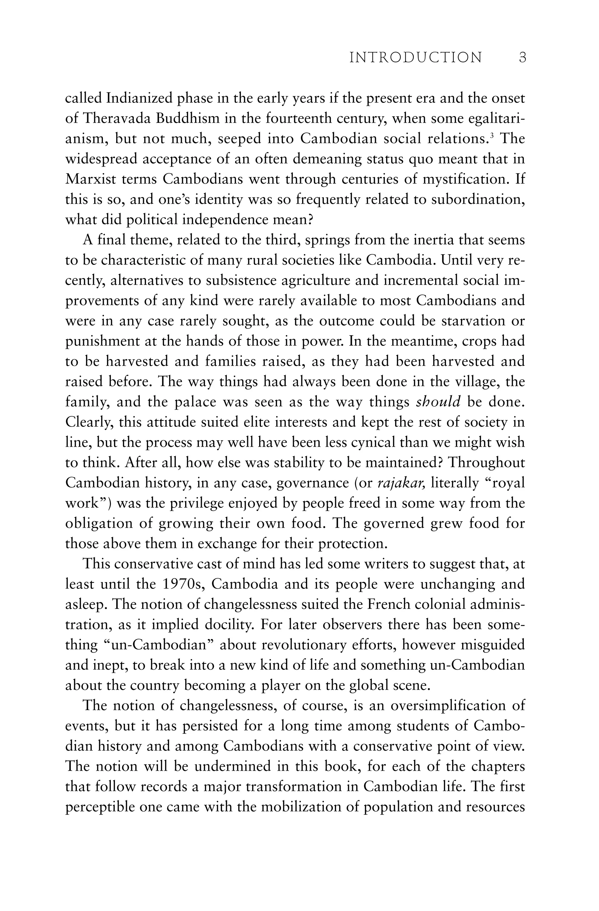 called Indianized phase in the early years if the present era and the onset
of Theravada Buddhism in the fourteenth century, when some egalitari-
anism, but not much, seeped into Cambodian social relations.3
The
widespread acceptance of an often demeaning status quo meant that in
Marxist terms Cambodians went through centuries of mystification. If
this is so, and one’s identity was so frequently related to subordination,
what did political independence mean?
A final theme, related to the third, springs from the inertia that seems
to be characteristic of many rural societies like Cambodia. Until very re-
cently, alternatives to subsistence agriculture and incremental social im-
provements of any kind were rarely available to most Cambodians and
were in any case rarely sought, as the outcome could be starvation or
punishment at the hands of those in power. In the meantime, crops had
to be harvested and families raised, as they had been harvested and
raised before. The way things had always been done in the village, the
family, and the palace was seen as the way things should be done.
Clearly, this attitude suited elite interests and kept the rest of society in
line, but the process may well have been less cynical than we might wish
to think. After all, how else was stability to be maintained? Throughout
Cambodian history, in any case, governance (or rajakar, literally “royal
work”) was the privilege enjoyed by people freed in some way from the
obligation of growing their own food. The governed grew food for
those above them in exchange for their protection.
This conservative cast of mind has led some writers to suggest that, at
least until the 1970s, Cambodia and its people were unchanging and
asleep. The notion of changelessness suited the French colonial adminis-
tration, as it implied docility. For later observers there has been some-
thing “un-Cambodian” about revolutionary efforts, however misguided
and inept, to break into a new kind of life and something un-Cambodian
about the country becoming a player on the global scene.
The notion of changelessness, of course, is an oversimplification of
events, but it has persisted for a long time among students of Cambo-
dian history and among Cambodians with a conservative point of view.
The notion will be undermined in this book, for each of the chapters
that follow records a major transformation in Cambodian life. The first
perceptible one came with the mobilization of population and resources
INTRODUCTION 3
 