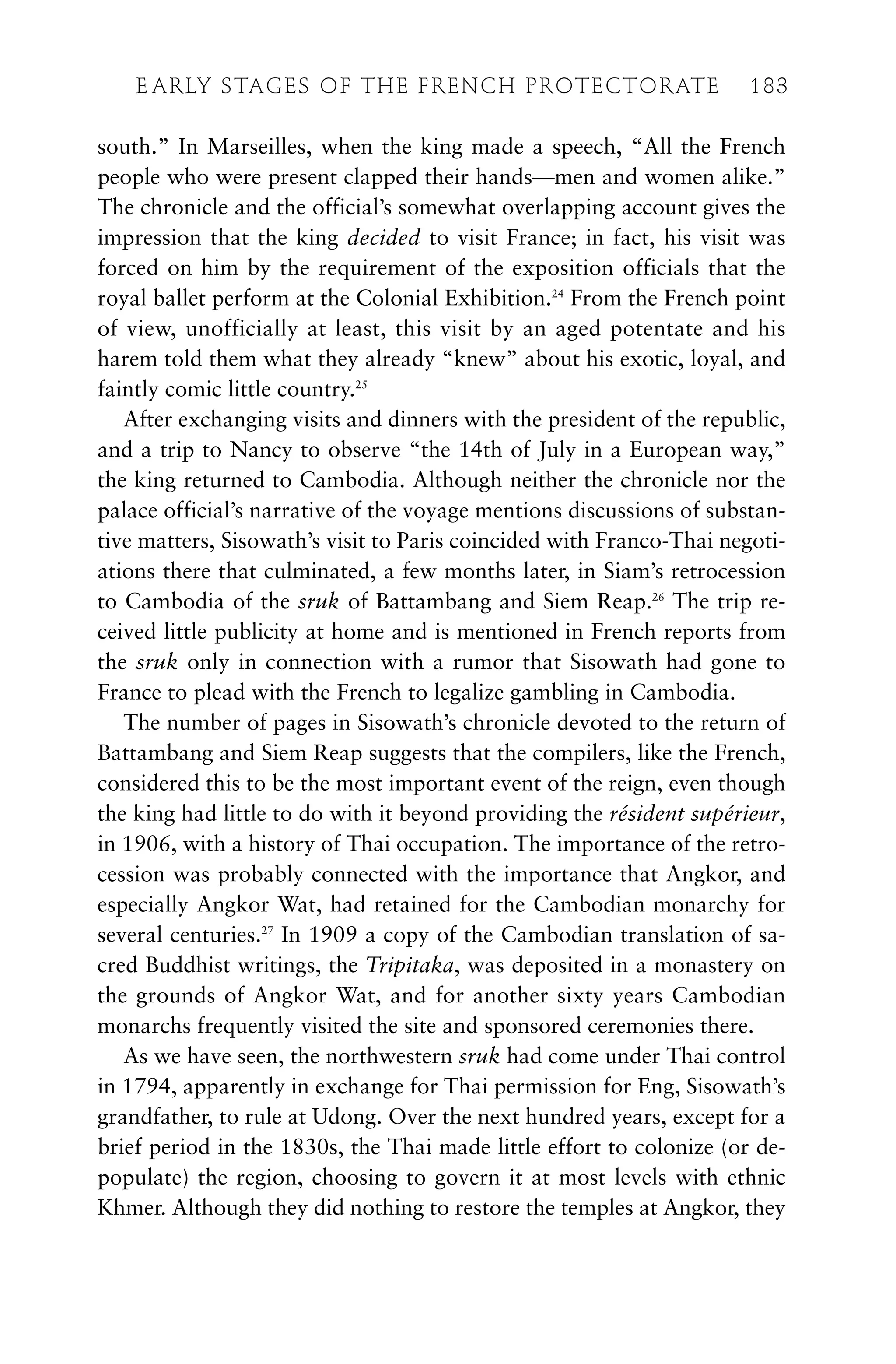 south.” In Marseilles, when the king made a speech, “All the French
people who were present clapped their hands—men and women alike.”
The chronicle and the official’s somewhat overlapping account gives the
impression that the king decided to visit France; in fact, his visit was
forced on him by the requirement of the exposition officials that the
royal ballet perform at the Colonial Exhibition.24
From the French point
of view, unofficially at least, this visit by an aged potentate and his
harem told them what they already “knew” about his exotic, loyal, and
faintly comic little country.25
After exchanging visits and dinners with the president of the republic,
and a trip to Nancy to observe “the 14th of July in a European way,”
the king returned to Cambodia. Although neither the chronicle nor the
palace official’s narrative of the voyage mentions discussions of substan-
tive matters, Sisowath’s visit to Paris coincided with Franco-Thai negoti-
ations there that culminated, a few months later, in Siam’s retrocession
to Cambodia of the sruk of Battambang and Siem Reap.26
The trip re-
ceived little publicity at home and is mentioned in French reports from
the sruk only in connection with a rumor that Sisowath had gone to
France to plead with the French to legalize gambling in Cambodia.
The number of pages in Sisowath’s chronicle devoted to the return of
Battambang and Siem Reap suggests that the compilers, like the French,
considered this to be the most important event of the reign, even though
the king had little to do with it beyond providing the résident supérieur,
in 1906, with a history of Thai occupation. The importance of the retro-
cession was probably connected with the importance that Angkor, and
especially Angkor Wat, had retained for the Cambodian monarchy for
several centuries.27
In 1909 a copy of the Cambodian translation of sa-
cred Buddhist writings, the Tripitaka, was deposited in a monastery on
the grounds of Angkor Wat, and for another sixty years Cambodian
monarchs frequently visited the site and sponsored ceremonies there.
As we have seen, the northwestern sruk had come under Thai control
in 1794, apparently in exchange for Thai permission for Eng, Sisowath’s
grandfather, to rule at Udong. Over the next hundred years, except for a
brief period in the 1830s, the Thai made little effort to colonize (or de-
populate) the region, choosing to govern it at most levels with ethnic
Khmer. Although they did nothing to restore the temples at Angkor, they
E ARLY STAGES OF THE FRENCH PROTECTORATE 183
 