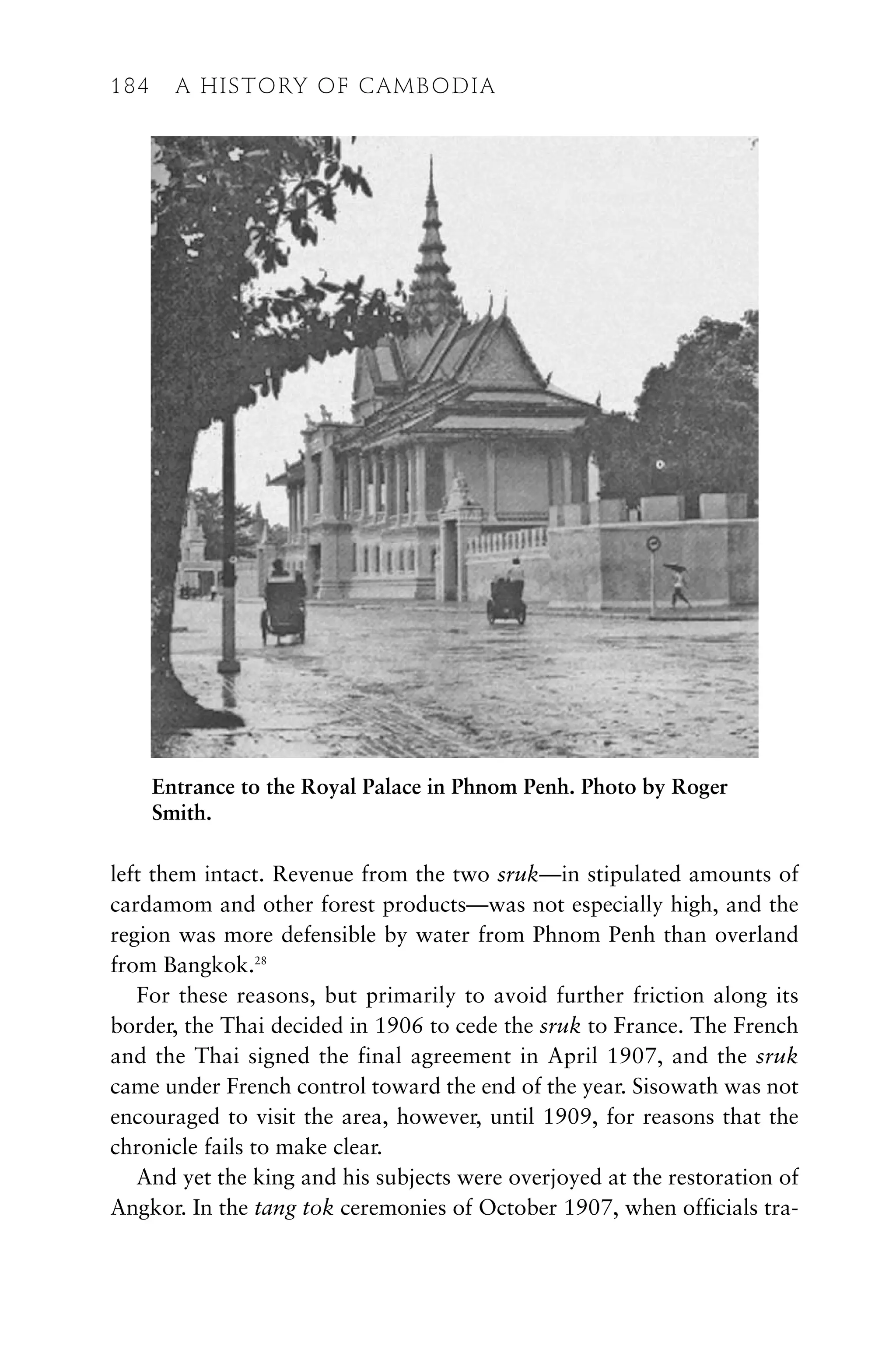 left them intact. Revenue from the two sruk—in stipulated amounts of
cardamom and other forest products—was not especially high, and the
region was more defensible by water from Phnom Penh than overland
from Bangkok.28
For these reasons, but primarily to avoid further friction along its
border, the Thai decided in 1906 to cede the sruk to France. The French
and the Thai signed the final agreement in April 1907, and the sruk
came under French control toward the end of the year. Sisowath was not
encouraged to visit the area, however, until 1909, for reasons that the
chronicle fails to make clear.
And yet the king and his subjects were overjoyed at the restoration of
Angkor. In the tang tok ceremonies of October 1907, when officials tra-
184 A HISTORY OF CAMBODIA
Entrance to the Royal Palace in Phnom Penh. Photo by Roger
Smith.
 
